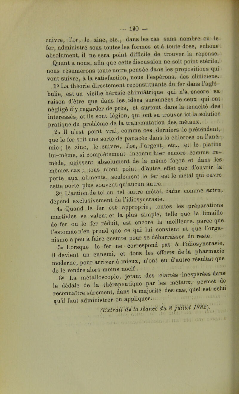 -- i;iO — cuivre, l’or, le zinc, etc., dans les cas sans nombre où le fer, administré sous toutes les formes et à toute dose, échoue . absolument, il ne sera point difficile de trouver la réponse. Quant à nous, afin que cette discussion ne soit point stérile, nous résumerons toute notre pensée dans les propositions qui vont suivre, à la satisfaction, nous 1 espérons, des cliniciens. 1° La théorie directement reconstituante du fer dans l’aglo- bulie, est un vieille hérésie chimiatrique qui n a encore sa raison d'être que dans les idées surannées de ceux qui ont négligé d’y regarder de près, et surtout dans la ténacité des intéressés, et ils sont légion, qui ont su trouver ici la solution pratique du problème de la transmutation des métaux. 2o II n’est point vrai, comme ces derniers le prétendent, que le fer soit une sorte de panacée dans la chlorose ou l’ané- mie ; le zinc, le cuivre, l’or, l’argent, etc., et le platine lui-même, si complètement inconnu hier encore comme re- mède, agissent absolument de la meme façon et dans les. mêmes cas ; tous n’ont point d’autre effet que d’ouvrir la porte aux aliments, seulement le fer est le métal qui ouvre cette porte plus souvent qu’aucun autre. 30 L’action de tel ou tel autre métal, intm comme extra, dépend exclusivement de l’idiosyncrasie. 4o Quand le fer est approprié, toutes les préparations martiales se valent et la plus simple, telle que la limaille de fer ou le fer réduit, est encore la meilleure, parce que l’estomac n’en prend que ce qui lui convient et que l’orga- nisme a peu à faire ensuite pour se débarrasser du reste. 5o Lorsque le fer ne correspond pas à l’idiosyncrasie, il devient un ennemi, et tous les efforts de la pharmacie moderne, pour arriver à mieux, n’ont eu d'autre résultat que de le rendre alors moins nocif. . , , j „ Go La métalloscopie, jetant des clartés inespérées dans le dédale de la thérapeutique par les métaux, permet e reconnaître sûrement, dans la majorité des cas, quel est^ celui qu’il faut administrer ou appliquer. (Extrait de la iéance du 8 juillet iS82). ^