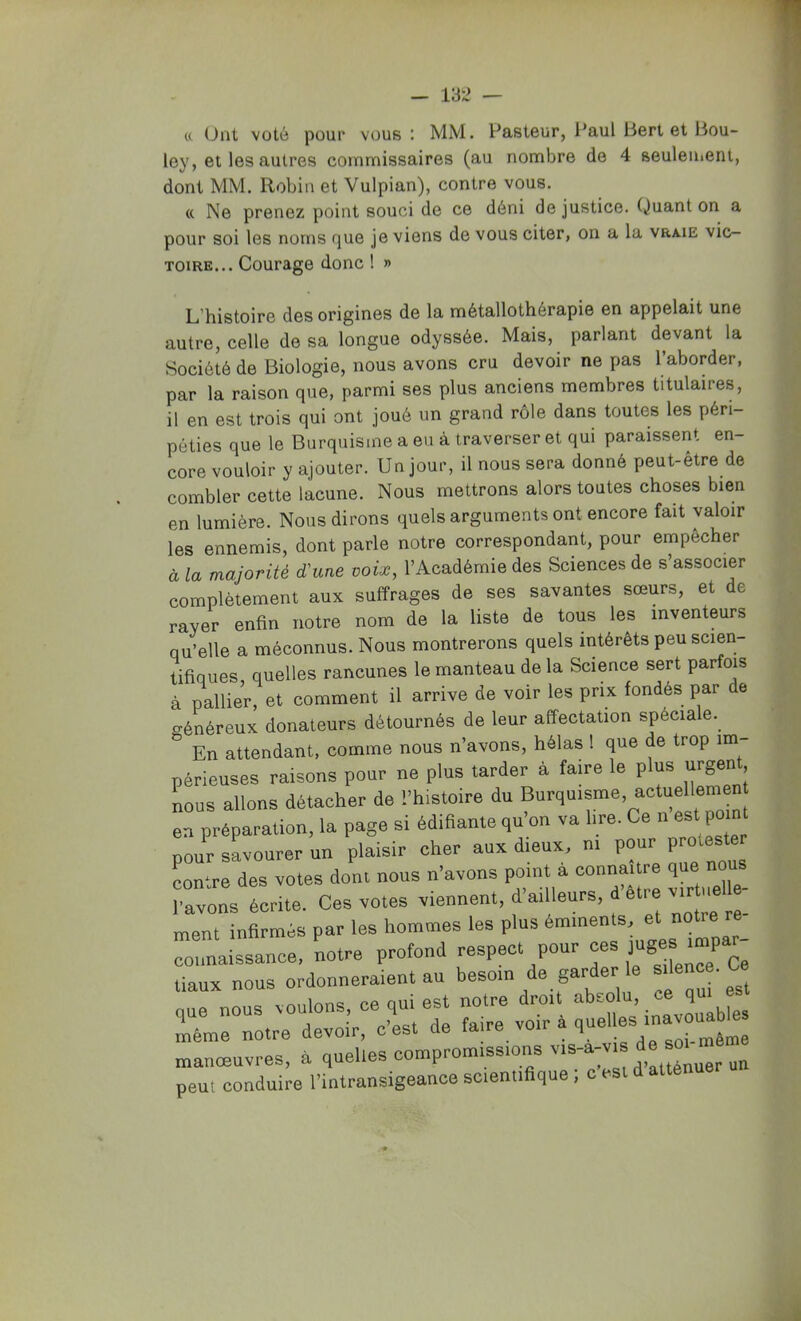 et Ont voté pour vous : MM. Pasteur, Paul Berlet Bou- ley, et les autres commissaires (au nombre de 4 seuleiiient, dont MM. Robin et Vulpian), contre vous. (t Ne prenez point souci de ce déni de justice, (juant on a pour soi les noms f]ue je viens de vous citer, on a la vraie vic- TOiRE... Courage donc ! » L’histoire des origines de la métallothérapie en appelait une autre, celle de sa longue odyssée. Mais, parlant devant la Société de Biologie, nous avons cru devoir ne pas l’aborder, par la raison que, parmi ses plus anciens membres titulaires, il en est trois qui ont joué un grand rôle dans toutes les péri- péties que le Burquisme a eu à traverser et qui paraissent en- core vouloir y ajouter. Un jour, il nous sera donné peut-être de combler cette lacune. Nous mettrons alors toutes choses bien en lumière. Nous dirons quels arguments ont encore fait valoir les ennemis, dont parle notre correspondant, pour empêcher à la majorité d'une voix, l’Académie des Sciences de s’associer complètement aux suffrages de ses savantes sœurs, et de rayer enfin notre nom de la liste de tous les inventeurs qu’elle a méconnus. Nous montrerons quels intérêts peu scien- tifiques, quelles rancunes le manteau de la Science sert parfois à pallier, et comment il arrive de voir les prix fondés par de o-énéreux donateurs détournés de leur affectation spéciale.^ En attendant, comme nous n’avons, hélas 1 que de trop im périeuses raisons pour ne plus tarder à faire le plus urgent, nous allons détacher de l’histoire du Burquisme. actuellemen en préparation, la page si édifiante qu’on va lire. Ce n est po nt pour savourer un plaisir cher aux dieux, ni pour contre des votes dont nous n’avons point à connaître que nous Lons écrite. Ces votes viennent, d’ailleurs, d’etre v^ ment infirmés par les hommes les plus emmenls, et notre re rnaissance. notre profond respect pour ces Idges .mpar- tiaux nous ordonneraient au besoin de garder e que nous voulons, ce qui est notre droit 2 Lme notre devoir, c’est de f^me voir a quel es ina^^ manœuvres, à quelles compromissions v‘;d;v>s d peut conduire l’intransigeance scientiaque , c est d attenu