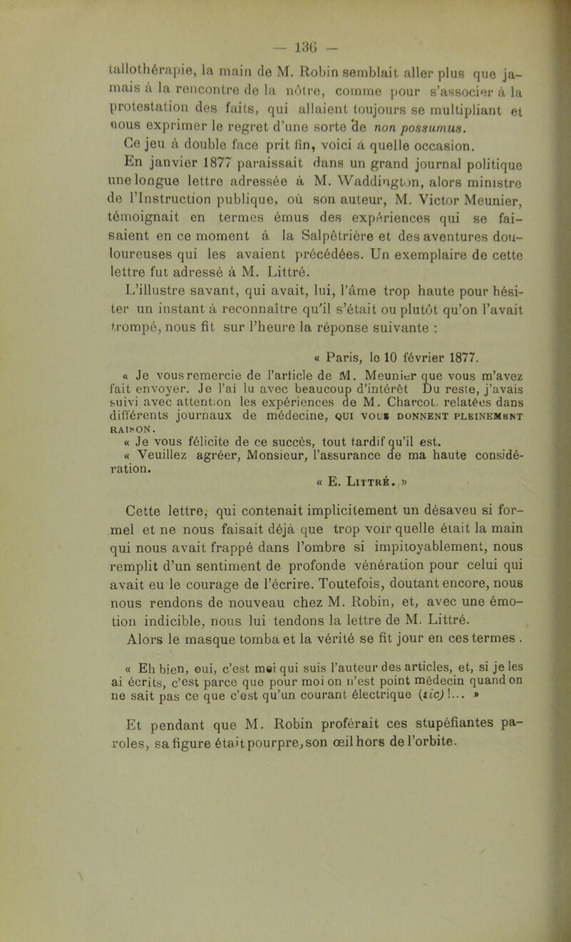 — 13G - tallothérapie, la main de M. Robin semblait aller plus que ja- mais à la rencontre de la nôli’e, comme pour s’associer à la protestation des faits, qui allaient toujours se multipliant et nous exprimer le regret d’une sorte ‘de non possumus. Ce jeu à double face prit fin, voici à quelle occasion. En janvier 1877 paraissait dans un grand journal politique une longue lettre adressée à M. Waddington, alors ministre de l’Instruction publique, où son auteur, M, Victor Meunier, témoignait en termes émus des expériences qui se fai- saient en ce moment à la Salpêtrière et des aventures dou- loureuses qui les avaient précédées. Un exemplaire de cette lettre fut adressé à M. Littré. I.’illustre savant, qui avait, lui, l’âme trop haute pour hési- ter un instant à reconnaître qu'il s’était ou plutôt qu’on l’avait trompé, nous fit sur l’heure la réponse suivante : « Paris, le 10 février 1877. a Je vous remercie de l’article de M. Meunier que vous m’avez fait envoyer. Je l’ai lu avec beaucoup d’intérêt Du reste, j’avais suivi avec attention les expériences de M. Charcot, relatées dans différents journaux de médecine, qui vou» donnent pleinembnt RAISON. « Je vous félicite de ce succès, tout tardif qu’il est. « Veuillez agréer. Monsieur, l’assurance de ma haute considé- ration. « E. Littré. » Cette lettre, qui contenait implicitement un désaveu si for- mel et ne nous faisait déjà que trop voir quelle était la main qui nous avait frappé dans l’ombre si impitoyablement, nous remplit d’un sentiment de profonde vénération pour celui qui avait eu le courage de l’écrire. Toutefois, doutant encore, nous nous rendons de nouveau chez M. Robin, et, avec une émo- tion indicible, nous lui tendons la lettre de M. Littré. Alors le masque tomba et la vérité se fit jour en ces termes . « Eh bien, oui, c’est mai qui suis l’auteur des articles, et, si je les ai écrits, c’est parce que pour moi on n’est point médecin quand on ne sait pas ce que c’est qu’un courant électrique (ticj !... » Et pendant que M. Robin proférait ces stupéfiantes pa- roles, sa figure était pourpre^son œil hors de l’orbite.