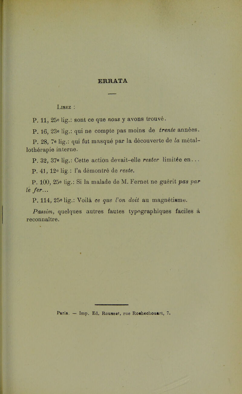 ERRATA Lisez : P. 11, 25e lig.: sont ce que nous y avons trouvé. P. 16, 23e lig.: qui ne compte pas moins de trente années. P. 28, 7e lig,; qui fut masqué par la découverte de la métal- lothérapie interne. P. 32, 37« lig.: Cette action devait-elle rester limitée en... P. 41, 12e lig.; l’a démontré de reste. P. 100, 25e lig.: Si la malade de M. Fernet ne guérit pas par le fer... P. 114, 25e lig.: Voilà ce que Von doit au magnétisme. Passim, quelques autres fautes typographiques faciles à reconnaître. « Paris. — lmp. Ed. Rousset, rue Roshechouart, 7.