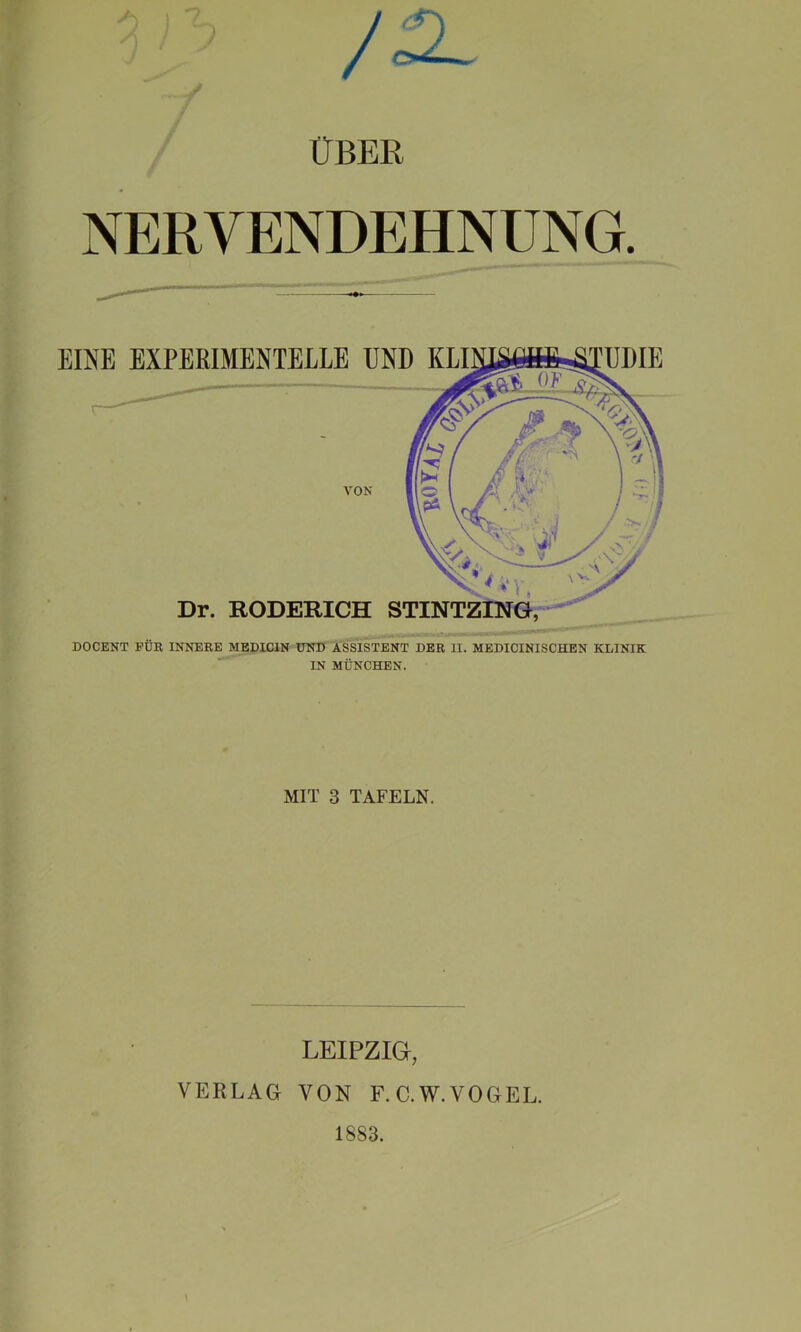 3) ? • f / /SL ÜBER NERVENDEHNUNG. EINE EXPERIMENTELLE UND KLINJÄÖöfrÄTUDIE : fr / k m \m I ’h ff VA VON C A f ; 7’ '\pA y»/ \.ci- / i x 1*». X Dr. RODERICH STINTZING, DOCENT FÜR INNERE MEDICIN UND ASSISTENT DER II. MEDICINISCHEN KLINIK IN MÜNCHEN. MIT 3 TAFELN. LEIPZIG, VERLAG VON F.C.W.VOGEL. 1883.