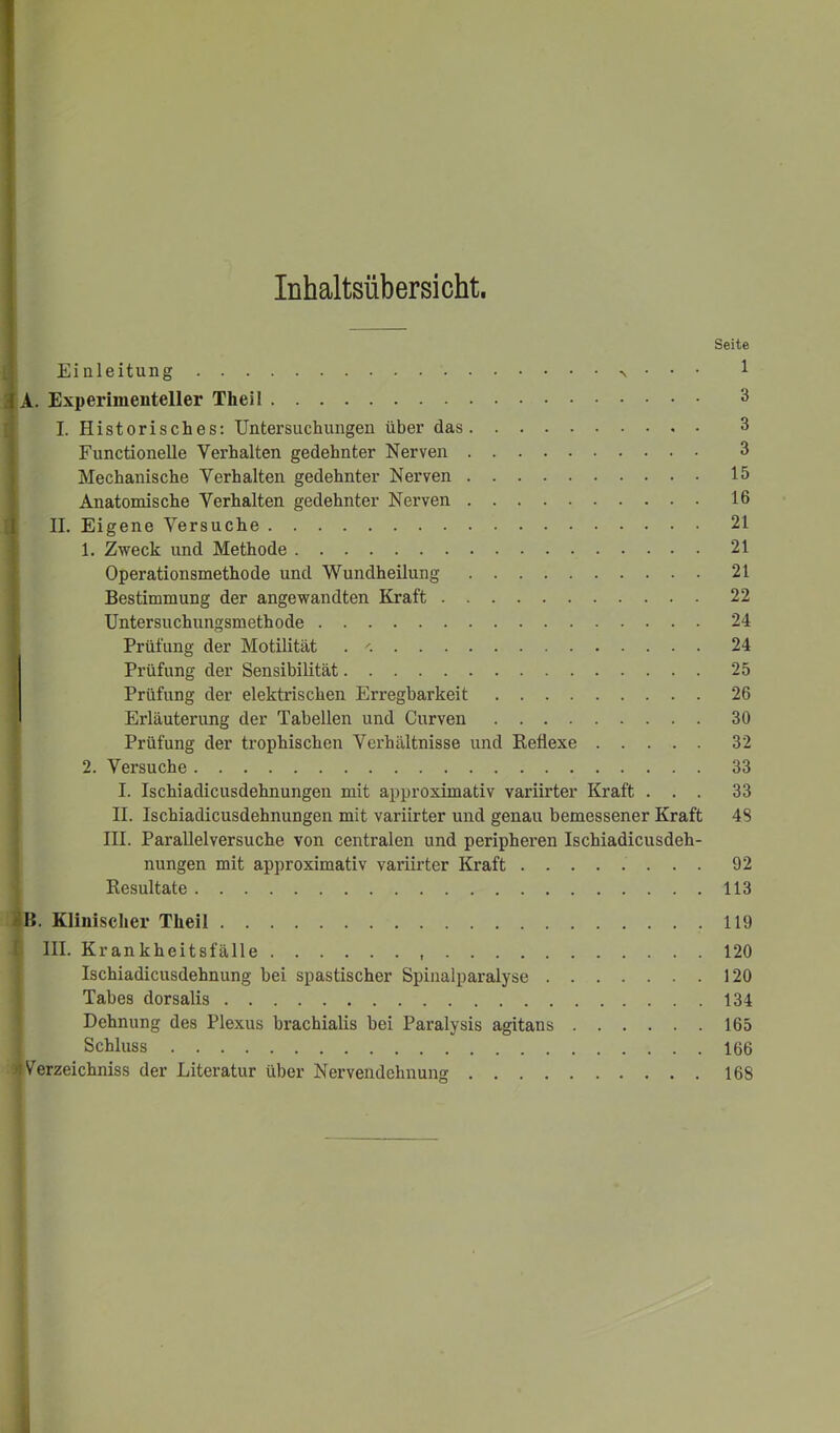 Inhaltsübersicht. Seite Einleitung v • ■ • 1 JA. Experimenteller Theil 3 I. Historisches: Untersuchungen über das 3 Functionelle Verhalten gedehnter Nerven 3 Mechanische Verhalten gedehnter Nerven 15 Anatomische Verhalten gedehnter Nerven 16 II. Eigene Versuche 21 1. Zweck und Methode 21 Operationsmethode und Wundheilung 21 Bestimmung der angewandten Kraft 22 Untersuchungsmethode 24 Prüfung der Motilität . '. 24 Prüfung der Sensibilität 25 Prüfung der elektrischen Erregbarkeit 26 Erläuterung der Tabellen und Curven 30 Prüfung der trophischen Verhältnisse und Reflexe 32 2. Versuche 33 I. Ischiadicusdehnungen mit approximativ variirter Kraft ... 33 II. Ischiadicusdehnungen mit variirter und genau bemessener Kraft 4S III. Parallelversuche von centralen und peripheren Ischiadicusdeh- nungen mit approximativ variirter Kraft 92 Resultate 113 |B. Klinischer Theil 119 III. Krankheitsfälle 120 Ischiadicusdehnung bei spastischer Spinalparalyse 120 Tabes dorsalis 134 Dehnung des Plexus brachialis bei Paralysis agitans 165 Schluss 166 )J Verzeichniss der Literatur über Nervendehnung 168