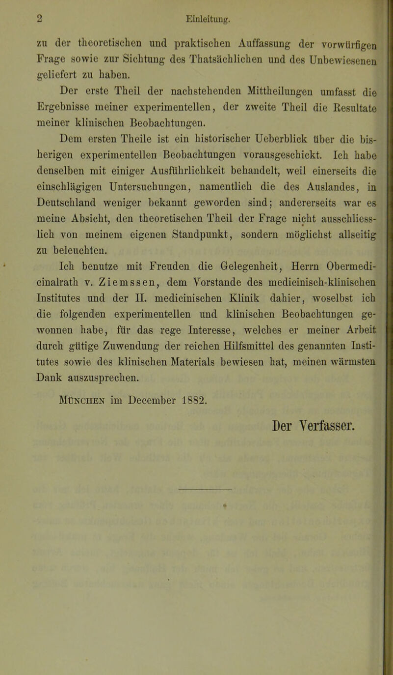 zu der theoretischen und praktischen Auffassung der vorwürfigen Frage sowie zur Sichtung des Thatsächlichen und des Unbewiesenen geliefert zu haben. Der erste Theil der nachstehenden Mittheilungen umfasst die Ergebnisse meiner experimentellen, der zweite Theil die Resultate meiner klinischen Beobachtungen. Dem ersten Theile ist ein historischer Ueberblick über die bis- herigen experimentellen Beobachtungen vorausgeschickt. Ich habe denselben mit einiger Ausführlichkeit behandelt, weil einerseits die einschlägigen Untersuchungen, namentlich die des Auslandes, in Deutschland weniger bekannt geworden sind; andererseits war es meine Absicht, den theoretischen Theil der Frage nicht ausschliess- lich von meinem eigenen Standpunkt, sondern möglichst allseitig zu beleuchten. Ich benutze mit Freuden die Gelegenheit, Herrn Obermedi- cinalrath v. Ziemssen, dem Vorstande des medicinisch-klinischen Institutes und der II. medicinischen Klinik dahier, woselbst ich die folgenden experimentellen und klinischen Beobachtungen ge- wonnen habe, für das rege Interesse, welches er meiner Arbeit durch gütige Zuwendung der reichen Hilfsmittel des genannten Insti- tutes sowie des klinischen Materials bewiesen hat, meinen wärmsten Dank auszusprechen. München im December 1882. Der Verfasser.