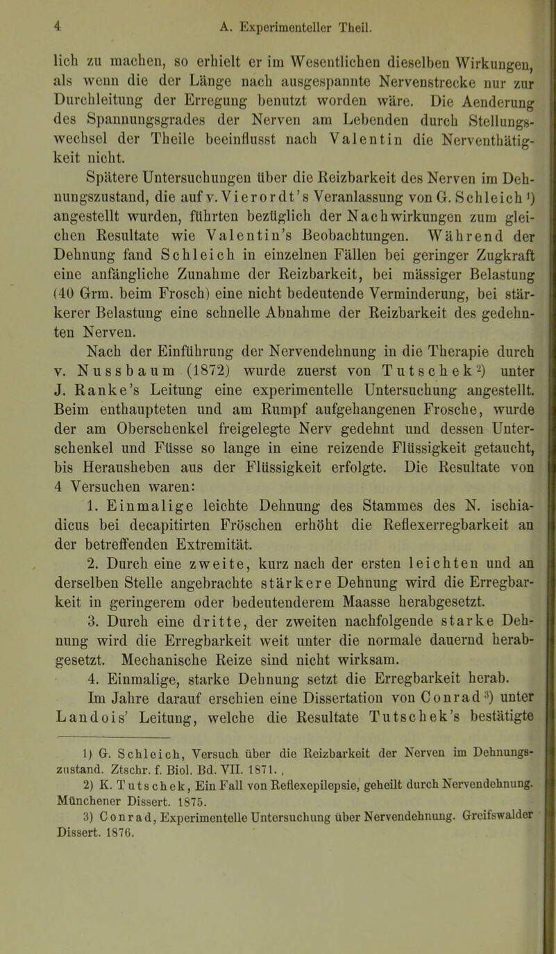 lieb zu machen, so erhielt er im Wesentlichen dieselben Wirkungen, als wenn die der Länge nach ausgespannte Nervenstrecke nur zur Durchleitung der Erregung benutzt worden wäre. Die Aenderung des Spannungsgrades der Nerven am Lebenden durch Stellungs- wechsel der Theile beeinflusst nach Valentin die Nerventätig- keit nicht. Spätere Untersuchungen Uber die Reizbarkeit des Nerven im Deh- nungszustand, die auf v. Vierordt’s Veranlassung von G. Schleich >) angestellt wurden, führten bezüglich der Nach Wirkungen zum glei- chen Resultate wie Val ent in’s Beobachtungen. Während der Dehnung fand Schleich in einzelnen Fällen bei geringer Zugkraft eine anfängliche Zunahme der Reizbarkeit, bei mässiger Belastung (40 Grm. beim Frosch) eine nicht bedeutende Verminderung, bei stär- kerer Belastung eine schnelle Abnahme der Reizbarkeit des gedehn- ten Nerven. Nach der Einführung der Nervendehnung in die Therapie durch v. Nu ss bäum (1872) wurde zuerst von T u t s c h e k 1 2) unter J. Ranke’s Leitung eine experimentelle Untersuchung angestellt. Beim enthaupteten und am Rumpf aufgehangenen Frosche, wurde der am Oberschenkel freigelegte Nerv gedehnt und dessen Unter- schenkel und Füsse so lange in eine reizende Flüssigkeit getaucht, bis Herausheben aus der Flüssigkeit erfolgte. Die Resultate von 4 Versuchen waren: 1. Einmalige leichte Dehnung des Stammes des N. ischia- dicus bei decapitirten Fröschen erhöht die Reflexerregbarkeit an der betreffenden Extremität. 2. Durch eine zweite, kurz nach der ersten leichten und an derselben Stelle angebrachte stärkere Dehnung wird die Erregbar- keit in geringerem oder bedeutenderem Maasse herabgesetzt. 3. Durch eine dritte, der zweiten nachfolgende starke Deh- nung wird die Erregbarkeit weit unter die normale dauernd herab- gesetzt. Mechanische Reize sind nicht wirksam. 4. Einmalige, starke Dehnung setzt die Erregbarkeit herab. Im Jahre darauf erschien eine Dissertation von Conrad3) unter Landois’ Leitung, welche die Resultate Tutschek’s bestätigte 1) G. Schleich, Versuch über die Reizbarkeit der Nerven im Debnungs- znstand. Ztschr. f. Biol. Ed. VII. 1871. , 2) K. Tutschek, Ein Fall von Reflexepilepsie, geheilt durch Nervendehnung. Münchener Dissert. 1875. 3) Conrad, Experimentelle Untersuchung über Nervendehnung. Greifswalder Dissert. 1876.