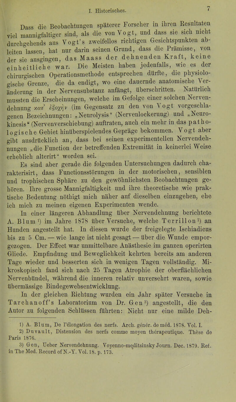 Dass die Beobachtungen späterer Forscher in ihren Resultaten viel mannigfaltiger sind, als die von Vogt, und dass sie sich nicht durchgehends aus Vogt’s zweifellos richtigen Gesichtspunkten ab- leiten fassen, hat nur darin seinen Grund, dass die Prämisse, von der sie ausgingen, das Maass der dehnenden Kraft, keine einheitliche war. Die Meisten haben jedenfalls, wie es der chirurgischen Operationsmethode entsprechen dürfte, die physiolo- gische0 Grenze, die da endigt, wo eine dauernde anatomische Ver- änderung in der Nervensubstanz anfängt, überschritten. Natürlich mussten die Erscheinungen, welche im Gefolge einer solchen Nerven- dehnung ‘/.clt l^oyrjv (im Gegensatz zu den von V ogt \oigeschla- genen Bezeichnungen: „Neurolysis“ (Nervenlockerung) und „Neuro- kinesis “ (NervenVerschiebung) auftraten, auch ein mehr in das patho- logische Gebiet hinüberspielendes Gepräge bekommen. Vogt aber gibt ausdrücklich an, dass bei seinen experimentellen Nervendeh- nungen „die Function der betreffenden Extremität in keinerlei Weise erheblich alterirt“ worden sei. Es sind aber gerade die folgenden Untersuchungen dadurch cha- rakterisirt, dass Functionsstörungen in der motorischen, sensiblen und trophischen Sphäre zu den gewöhnlichsten Beobachtungen ge- hören. Ihre grosse Mannigfaltigkeit und ihre theoretische wie prak- tische Bedeutung nöthigt mich näher auf dieselben einzugehen, ehe ich mich zu meinen eigenen Experimenten wende. In einer längeren Abhandlung über Nervendehnung berichtete A. Blum1) im Jahre 1878 über Versuche, welche Terrillon2 3) an Hunden angestellt hat. In diesen wurde der freigelegte Ischiadicus bis zu 5 Cm. — wie lange ist nicht gesagt — über die Wunde empor- gezogen. Der Effect war unmittelbare Anästhesie im ganzen operirten Gliede. Empfindung und Beweglichkeit kehrten bereits am anderen Tage wieder und besserten sich in wenigen Tagen vollständig. Mi- kroskopisch fand sich nach 25 Tagen Atrophie der oberflächlichen Nervenbündel, während die inneren relativ unversehrt waren, sowie übermässige Bindegewebsentwicklung. In der gleichen Richtung wurden ein Jahr später Versuche in Tarchanoff’s Laboratorium von Dr. Gen:1) angestellt, die den Autor zu folgenden Schlüssen führten: Nicht nur eine milde Deh- 1) A. Blum, De l’ölongation des nerfs. Arcb. gendr. de m£d. 1878. Vol. I. 2) Duvault, Distension des nerfs cornme moyen therapeutique. These de Paris 1876. 3) Gen, Ueber Nervendehnung. Voyenno-meditsinsky Journ. Dec. 1879. Ref. in The Med. Record of N.-Y. Vol. 18. p. 173.