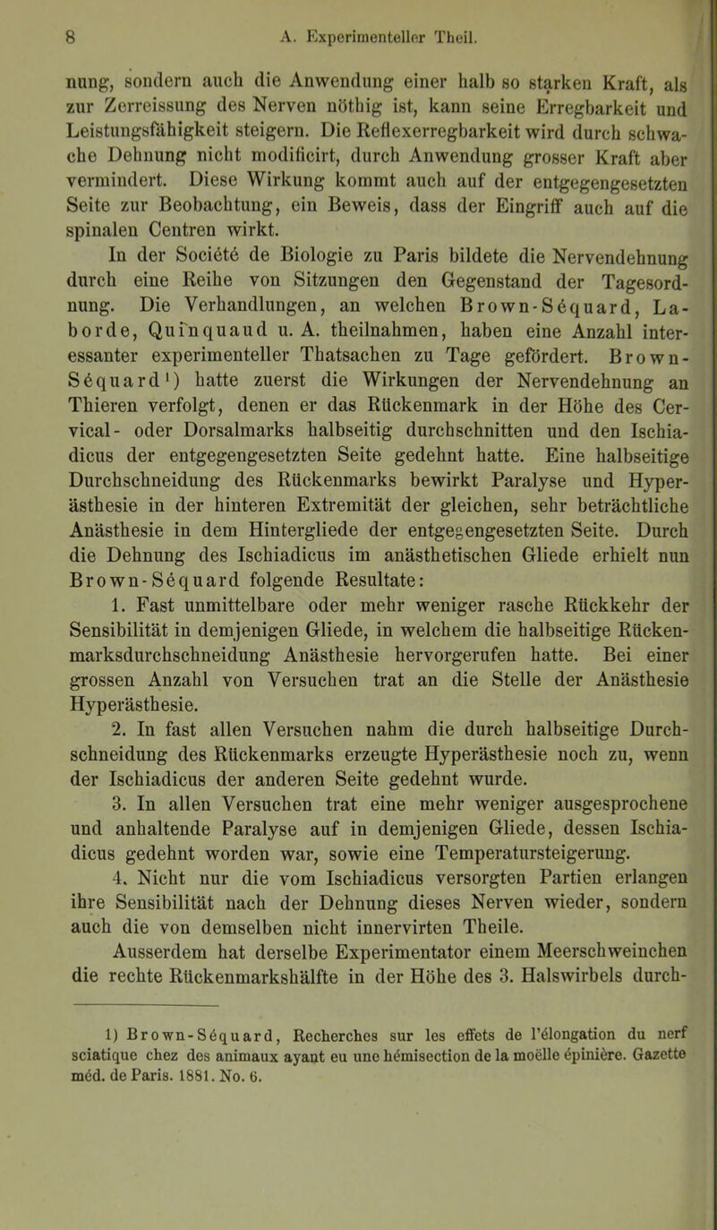 nung, sondern auch die Anwendung einer halb so starken Kraft, als zur Zerreissung des Nerven nöthig ist, kann seine Erregbarkeit und Leistungsfähigkeit steigern. Die Reflexerregbarkeit wird durch schwa- che Dehnung nicht modiiicirt, durch Anwendung grosser Kraft aber vermindert. Diese Wirkung kommt auch auf der entgegengesetzten Seite zur Beobachtung, ein Beweis, dass der Eingriff auch auf die spinalen Centren wirkt. In der Societe de Biologie zu Paris bildete die Nervendehnung durch eine Reihe von Sitzungen den Gegenstand der Tagesord- nung. Die Verhandlungen, an welchen Brown-S6quard, La- borde, Qufnquaud u. A. theilnahmen, haben eine Anzahl inter- essanter experimenteller Thatsachen zu Tage gefördert. Brown- Säquard1) hatte zuerst die Wirkungen der Nervendehnung an Thieren verfolgt, denen er das Rückenmark in der Höhe des Cer- vical- oder Dorsalmarks halbseitig durchschnitten und den Ischia- dicus der entgegengesetzten Seite gedehnt hatte. Eine halbseitige Durchschneidung des Rückenmarks bewirkt Paralyse und Hyper- ästhesie in der hinteren Extremität der gleichen, sehr beträchtliche Anästhesie in dem Hintergliede der entgegengesetzten Seite. Durch die Dehnung des Ischiadicus im anästhetischen Gliede erhielt nun Brown-Sequard folgende Resultate: 1. Fast unmittelbare oder mehr weniger rasche Rückkehr der Sensibilität in demjenigen Gliede, in welchem die halbseitige Rücken- marksdurchschneidung Anästhesie hervorgerufen hatte. Bei einer grossen Anzahl von Versuchen trat an die Stelle der Anästhesie Hyperästhesie. 2. In fast allen Versuchen nahm die durch halbseitige Durch- schneidung des Rückenmarks erzeugte Hyperästhesie noch zu, wenn der Ischiadicus der anderen Seite gedehnt wurde. 3. In allen Versuchen trat eine mehr weniger ausgesprochene und anhaltende Paralyse auf in demjenigen Gliede, dessen Ischia- dicus gedehnt worden war, sowie eine Temperatursteigerung. 4. Nicht nur die vom Ischiadicus versorgten Partien erlangen ihre Sensibilität nach der Dehnung dieses Nerven wieder, sondern auch die von demselben nicht innervirten Theile. Ausserdem hat derselbe Experimentator einem Meerschweinchen die rechte Rückenmarkshälfte in der Höhe des 3. Halswirbels durch- 1) Brown-Sdquard, Recherches sur les effets de l’elongation du nerf sciatique chez des animaux ayant eu une hemisection de la moelle 6piniere. Gazette med. de Paris. 1881. No. 6.