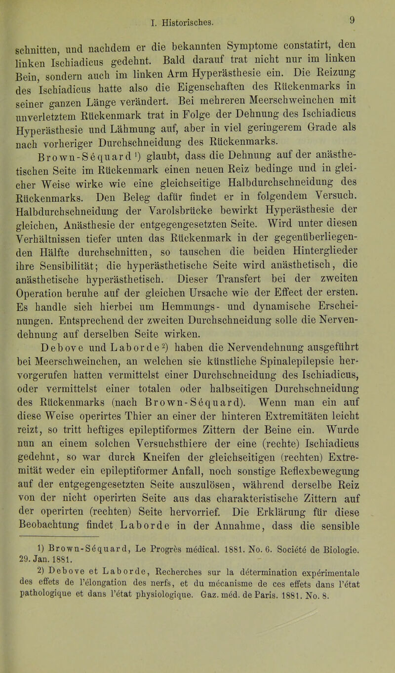 schnitten, und nachdem er die bekannten Symptome constatirt, den linken Ischiadicus gedehnt. Bald darauf trat nicht nur im linken Bein, sondern auch im linken Arm Hyperästhesie ein. Die Beizung des Ischiadicus hatte also die Eigenschaften des Rückenmarks in seiner ganzen Länge verändert. Bei mehreren Meerschweinchen mit unverletztem Rückenmark trat in Folge der Dehnung des Ischiadicus Hyperästhesie und Lähmung auf, aber in viel geringerem Grade als nach vorheriger Durchschneidung des Rückenmarks. Brown-Sequar d ') glaubt, dass die Dehnung auf der anästhe- tischen Seite im Rückenmark einen neuen Reiz bedinge und in glei- cher Weise wirke wie eine gleichseitige Halbdurchschneidung des Rückenmarks. Den Beleg dafür findet er in folgendem Versuch. Halbdurchschneidung der Varolsbrücke bewirkt Hyperästhesie der gleichen, Anästhesie der entgegengesetzten Seite. Wird unter diesen Verhältnissen tiefer unten das Rückenmark in der gegenüberliegen- den Hälfte durchschnitten, so tauschen die beiden Hinterglieder ihre Sensibilität; die hyperästhetische Seite wird anästhetisch, die anästhetische hyperästhetisch. Dieser Transfert bei der zweiten Operation beruhe auf der gleichen Ursache wie der Effect der ersten. Es handle sich hierbei um Hemmungs- und dynamische Erschei- nungen. Entsprechend der zweiten Durchschneidung solle die Nerven- dehnung auf derselben Seite wirken. D e b ov e und Laborde1 2) haben die Nervendehnung ausgeführt bei Meerschweinchen, an welchen sie künstliche Spinalepilepsie her- vorgerufen hatten vermittelst einer Durchschneidung des Ischiadicus, oder vermittelst einer totalen oder halbseitigen Durchschneidung des Rückenmarks (nach Brown-Sequard). Wenn man ein auf diese Weise operirtes Thier an einer der hinteren Extremitäten leicht reizt, so tritt heftiges epileptiformes Zittern der Beine ein. Wurde nun an einem solchen Versuchsthiere der eine (rechte) Ischiadicus gedehnt, so war durch Kneifen der gleichseitigen (rechten) Extre- mität weder ein epileptiformer Anfall, noch sonstige Reflexbewegung auf der entgegengesetzten Seite auszulösen, während derselbe Reiz von der nicht operirten Seite aus das charakteristische Zittern auf der operirten (rechten) Seite hervorrief. Die Erklärung für diese Beobachtung findet Laborde in der Annahme, dass die sensible 1) Brown-Söquard, Le Progres medical. 1881. No. 6. Societd de Biologie. 29. Jan.1881. 2) Debove et Laborde, Recherches sur la determination experimentale des effets de l’elongation des nerfs, et du mecanisme de ces effets dans l’etat pathologique et dans l’etat physiologique. Gaz. med. de Paris. 1881. No. 8.