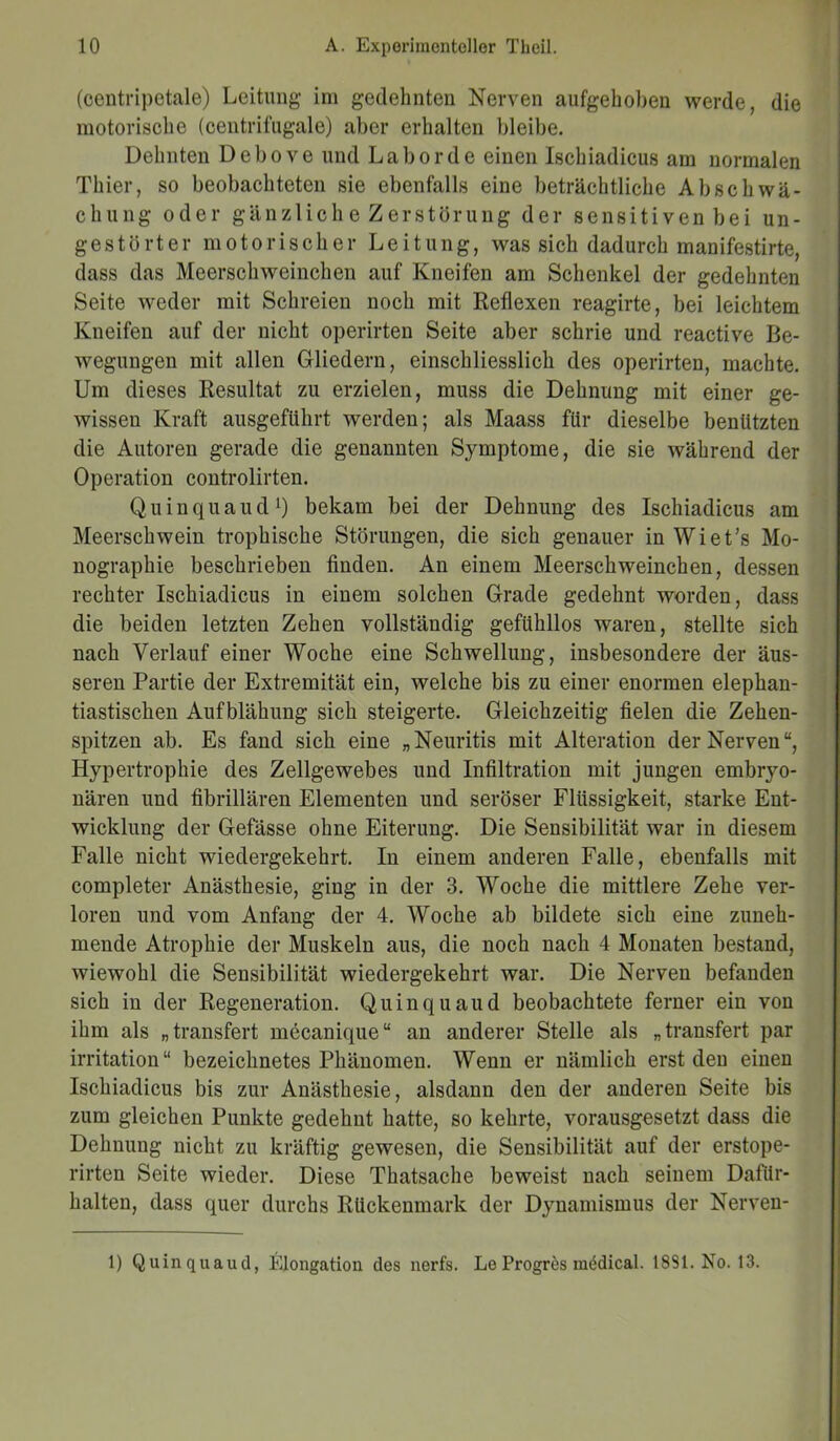 (oentripetale) Leitung im gedehnten Nerven aufgehoben werde, die motorische (centrifugale) aber erhalten bleibe. Dehnten Debove und Labor de einen Ischiadicus am normalen Thier, so beobachteten sie ebenfalls eine beträchtliche Ab Schwä- chung oder gänzliche Zerstörung der sensitiven bei un- gestörter motorischer Leitung, was sich dadurch manifestirte, dass das Meerschweinchen auf Kneifen am Schenkel der gedehnten Seite weder mit Schreien noch mit Reflexen reagirte, bei leichtem Kneifen auf der nicht operirten Seite aber schrie und reactive Be- wegungen mit allen Gliedern, einschliesslich des operirten, machte. Um dieses Resultat zu erzielen, muss die Dehnung mit einer ge- wissen Kraft ausgeführt werden; als Maass für dieselbe benützten die Autoren gerade die genannten Symptome, die sie während der Operation controlirten. Quinquaud1) bekam bei der Dehnung des Ischiadicus am Meerschwein trophische Störungen, die sich genauer in Wiet’s Mo- nographie beschrieben finden. An einem Meerschweinchen, dessen rechter Ischiadicus in einem solchen Grade gedehnt worden, dass die beiden letzten Zehen vollständig gefühllos waren, stellte sich nach Verlauf einer Woche eine Schwellung, insbesondere der äus- seren Partie der Extremität ein, welche bis zu einer enormen elephan- tiastischen Aufblähung sich steigerte. Gleichzeitig fielen die Zehen- spitzen ab. Es fand sich eine „ Neuritis mit Alteration der Nerven “, Hypertrophie des Zellgewebes und Infiltration mit jungen embryo- nären und fibrillären Elementen und seröser Flüssigkeit, starke Ent- wicklung der Gefässe ohne Eiterung. Die Sensibilität war in diesem Falle nicht wiedergekehrt. In einem anderen Falle, ebenfalls mit completer Anästhesie, ging in der 3. Woche die mittlere Zehe ver- loren und vom Anfang der 4. Woche ab bildete sich eine zuneh- mende Atrophie der Muskeln aus, die noch nach 4 Monaten bestand, wiewohl die Sensibilität wiedergekehrt war. Die Nerven befanden sich in der Regeneration. Quinquaud beobachtete ferner ein von ihm als „transfert mecanique“ an anderer Stelle als „transfert par irritation“ bezeichnetes Phänomen. Wenn er nämlich erst den einen Ischiadicus bis zur Anästhesie, alsdann den der anderen Seite bis zum gleichen Punkte gedehnt hatte, so kehrte, vorausgesetzt dass die Dehnung nicht zu kräftig gewesen, die Sensibilität auf der erstope- rirten Seite wieder. Diese Thatsache beweist nach seinem Dafür- halten, dass quer durchs Rückenmark der Dynamismus der Nerven- 1) Quinquaud, Elongation des nerfs. Le Progres medical. 1831. No. 13.