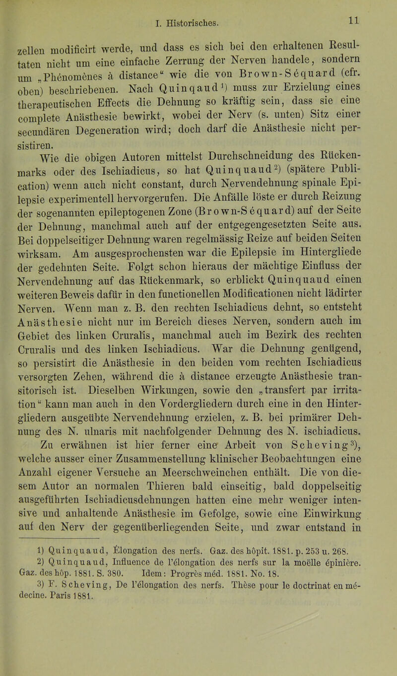 zellen modificirt werde, und dass es sich bei den erhaltenen Resul- taten nicht um eine einfache Zerrung der Nerven handele, sondern um „Phenomenes ä distance“ wie die von Brown-Sdquard (cfr. oben) beschriebenen. Nach Quin q au d1) muss zur Erzielung eines therapeutischen Effects die Dehnung so kräftig sein, dass sie eine complete Anästhesie bewirkt, wobei der Nerv (s. unten) Sitz einer secundären Degeneration wird; doch darf die Anästhesie nicht per- sistiren. Wie die obigen Autoren mittelst Durchschneidung des Rücken- marks oder des Ischiadicus, so hat Quinquaud'2) (spätere Publi- cation) wenn auch nicht constant, durch Nervendehnung spinale Epi- lepsie experimentell hervorgerufen. Die Anfälle löste er durch Reizung der sogenannten epileptogenen Zone (Br o wn-S equard) auf der Seite der Dehnung, manchmal auch auf der entgegengesetzten Seite aus. Bei doppelseitiger Dehnung waren regelmässig Reize auf beiden Seiten wirksam. Am ausgesprochensten war die Epilepsie im Hintergliede der gedehnten Seite. Folgt schon hieraus der mächtige Einfluss der Nervendehnung auf das Rückenmark, so erblickt Quinquaud einen weiteren Beweis dafür in den functioneilen Modificationen nicht lädirter Nerven. Wenn man z. B. den rechten Ischiadicus dehnt, so entsteht Anästhesie nicht nur im Bereich dieses Nerven, sondern auch im Gebiet des linken Cruralis, manchmal auch im Bezirk des rechten Cruralis und des linken Ischiadicus. War die Dehnung genügend, so persistirt die Anästhesie in den beiden vom rechten Ischiadicus versorgten Zehen, während die ä distance erzeugte Anästhesie tran- sitorisch ist. Dieselben Wirkungen, sowie den „transfert par irrita- tion“ kann man auch in den Vordergliedern durch eine in den Hinter- gliedern ausgeübte Nervendehnung erzielen, z. B. bei primärer Deh- nung des N. ulnaris mit nachfolgender Dehnung des N. ischiadicus. Zu erwähnen ist hier ferner eine Arbeit von Scheving3), welche ausser einer Zusammenstellung klinischer Beobachtungen eine Anzahl eigener Versuche an Meerschweinchen enthält. Die von die- sem Autor an normalen Thieren bald einseitig, bald doppelseitig ausgeführten Ischiadicusdehnungen hatten eine mehr weniger inten- sive und anhaltende Anästhesie im Gefolge, sowie eine Einwirkung auf den Nerv der gegenüberliegenden Seite, und zwar entstand in 1) Quinquaud, Elongation des nerfs. Gaz. des höpit. 1881. p. 253 u. 268. 2) Quinquaud, Influence do l’elongation dos nerfs sur la moelle epiniere. Gaz. des hop. 1881. S. 380. Idem: Progresmed. 1881. No. 18. 3) F. Scheving, De l’dlongation des nerfs. These pour le doctrinat en nni- decine. Paris 1881.