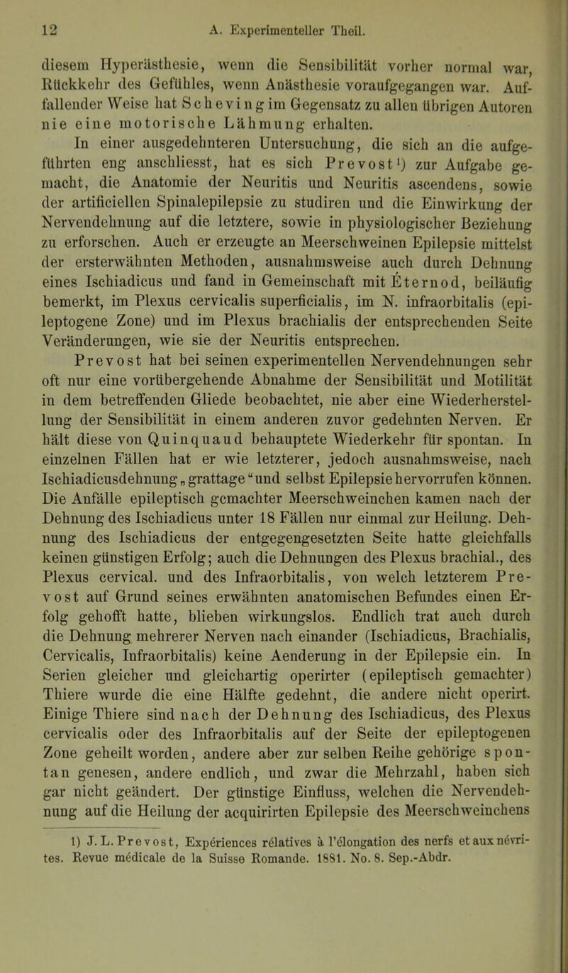 diesem Hyperästhesie, wenn die Sensibilität vorher normal war, Rückkehr des Gefühles, wenn Anästhesie voraufgegangen war. Auf- fallender Weise hat Schevingim Gegensatz zu allen übrigen Autoren nie eine motorische Lähmung erhalten. In einer ausgedehnteren Untersuchung, die sich an die aufge- führten eng anschliesst, hat es sich Prevost1) zur Aufgabe ge- macht, die Anatomie der Neuritis und Neuritis ascendens, sowie der artificiellen Spinalepilepsie zu studiren und die Einwirkung der Nervendehnung auf die letztere, sowie in physiologischer Beziehung zu erforschen. Auch er erzeugte an Meerschweinen Epilepsie mittelst der ersterwähnten Methoden, ausnahmsweise auch durch Dehnung eines Ischiadicus und fand in Gemeinschaft mitEternod, beiläufig bemerkt, im Plexus cervicalis superficialis, im N. infraorbitalis (epi- leptogene Zone) und im Plexus brachialis der entsprechenden Seite Veränderungen, wie sie der Neuritis entsprechen. Prevost hat bei seinen experimentellen Nervendehnungen sehr oft nur eine vorübergehende Abnahme der Sensibilität und Motilität in dem betreffenden Gliede beobachtet, nie aber eine Wiederherstel- lung der Sensibilität in einem anderen zuvor gedehnten Nerven. Er hält diese von Quinquaud behauptete Wiederkehr für spontan. In einzelnen Fällen hat er wie letzterer, jedoch ausnahmsweise, nach Ischiadicusdehnung„ grattage “und selbst Epilepsie hervorrufen können. Die Anfälle epileptisch gemachter Meerschweinchen kamen nach der Dehnung des Ischiadicus unter 18 Fällen nur einmal zur Heilung. Deh- nung des Ischiadicus der entgegengesetzten Seite hatte gleichfalls keinen günstigen Erfolg; auch die Dehnungen des Plexus brachial., des Plexus cervical. und des Infraorbitalis, von welch letzterem Pre- vost auf Grund seines erwähnten anatomischen Befundes einen Er- folg gehofft hatte, blieben wirkungslos. Endlich trat auch durch die Dehnung mehrerer Nerven nach einander (Ischiadicus, Brachialis, Cervicalis, Infraorbitalis) keine Aenderung in der Epilepsie ein. In Serien gleicher und gleichartig operirter (epileptisch gemachter) Thiere wurde die eine Hälfte gedehnt, die andere nicht operirt. Einige Thiere sind nach der Dehnung des Ischiadicus, des Plexus cervicalis oder des Infraorbitalis auf der Seite der epileptogenen Zone geheilt worden, andere aber zur selben Reihe gehörige spon- tan genesen, andere endlich, und zwar die Mehrzahl, haben sich gar nicht geändert. Der günstige Einfluss, welchen die Nervendeh- nung auf die Heilung der acquirirten Epilepsie des Meerschweinchens 1) J. L. Prevost, Expdriences relatives ä l’ölongation des nerfs etauxnevri- tes. Revue medicale de la Suisse Romande. 1881. No. 8. Sep.-Abdr.
