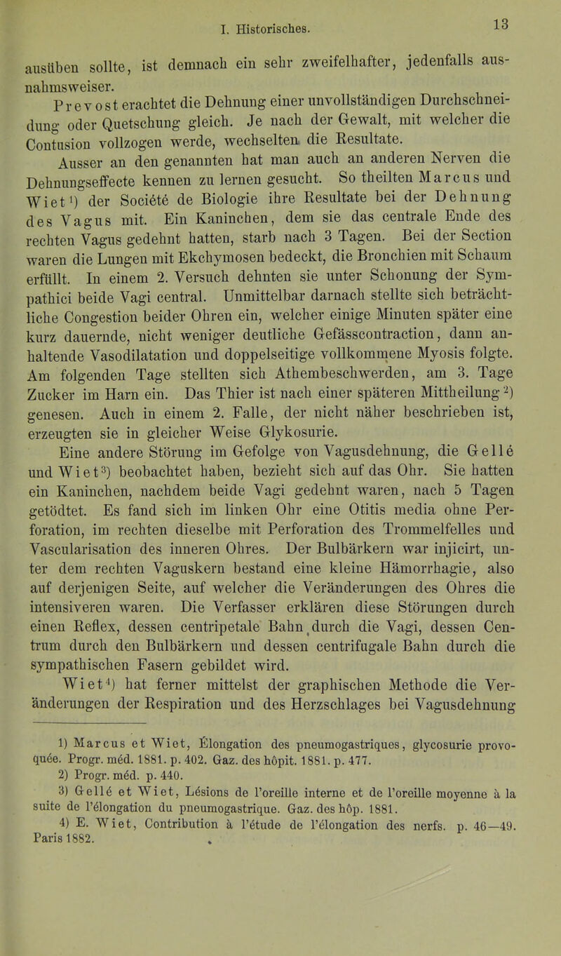 ausüben sollte, ist demnach ein sehr zweifelhafter, jedenfalls aus- nahmsweiser. Pr e v ost erachtet die Dehnung einer unvollständigen Durchschnei- dung oder Quetschung gleich. Je nach der Gewalt, mit welcher die Contusion vollzogen werde, wechselten die Resultate. Ausser an den genannten hat man auch an anderen Nerven die Dehnungseffecte kennen zu lernen gesucht. So theilten Marcus und Wiet1) der Societe de Biologie ihre Resultate bei der Dehnung des Vagus mit. Ein Kanineben, dem sie das centrale Ende des rechten Vagus gedehnt hatten, starb nach 3 Tagen. Bei dei Section waren die Lungen mit Ekchymosen bedeckt, die Bronchien mit Schaum erfüllt. In einem 2. Versuch dehnten sie unter Schonung der Sym- pathici beide Vagi central. Unmittelbar darnach stellte sich beträcht- liche Congestion beider Ohren ein, welcher einige Minuten später eine kurz dauernde, nicht weniger deutliche Gefässcontraction, dann an- haltende Vasodilatation und doppelseitige vollkommene Myosis folgte. Am folgenden Tage stellten sich Athembeschwerden, am 3. Tage Zucker im Harn ein. Das Thier ist nach einer späteren Mittheilung '2) genesen. Auch in einem 2. Falle, der nicht näher beschrieben ist, erzeugten sie in gleicher Weise Glykosurie. Eine andere Störung im Gefolge von Vagusdehnung, die Gelle und Wiet3) beobachtet haben, bezieht sich auf das Ohr. Sie hatten ein Kaninchen, nachdem beide Vagi gedehnt waren, nach 5 Tagen getödtet. Es fand sich im linken Ohr eine Otitis media ohne Per- foration, im rechten dieselbe mit Perforation des Trommelfelles und Vascularisation des inneren Ohres. Der Bulbärkern war injicirt, un- ter dem rechten Vaguskern bestand eine kleine Hämorrhagie, also auf derjenigen Seite, auf welcher die Veränderungen des Ohres die intensiveren waren. Die Verfasser erklären diese Störungen durch einen Reflex, dessen centripetale Bahn durch die Vagi, dessen Cen- trum durch den Bulbärkern und dessen centrifugale Bahn durch die sympathischen Fasern gebildet wird. Wiet4) hat ferner mittelst der graphischen Methode die Ver- änderungen der Respiration und des Herzschlages bei Vagusdehnung 1) Marcus et Wiet, Elongation des pneumogastriques, glycosurie provo- quee. Progr. med. 1881. p. 402. Gaz. des höpit. 1881. p. 477. 2) Progr. möd. p. 440. 3) Gellö et Wiet, Lösions de Poreilie interne et de l’oreüle moyenno ä la suite de l’ölongation du pneumogastrique. Gaz. des höp. 1881. 4) E. Wiet, Contribution ä l’etude de l’elongation des nerfs. p. 46—49. Paris 1882. *
