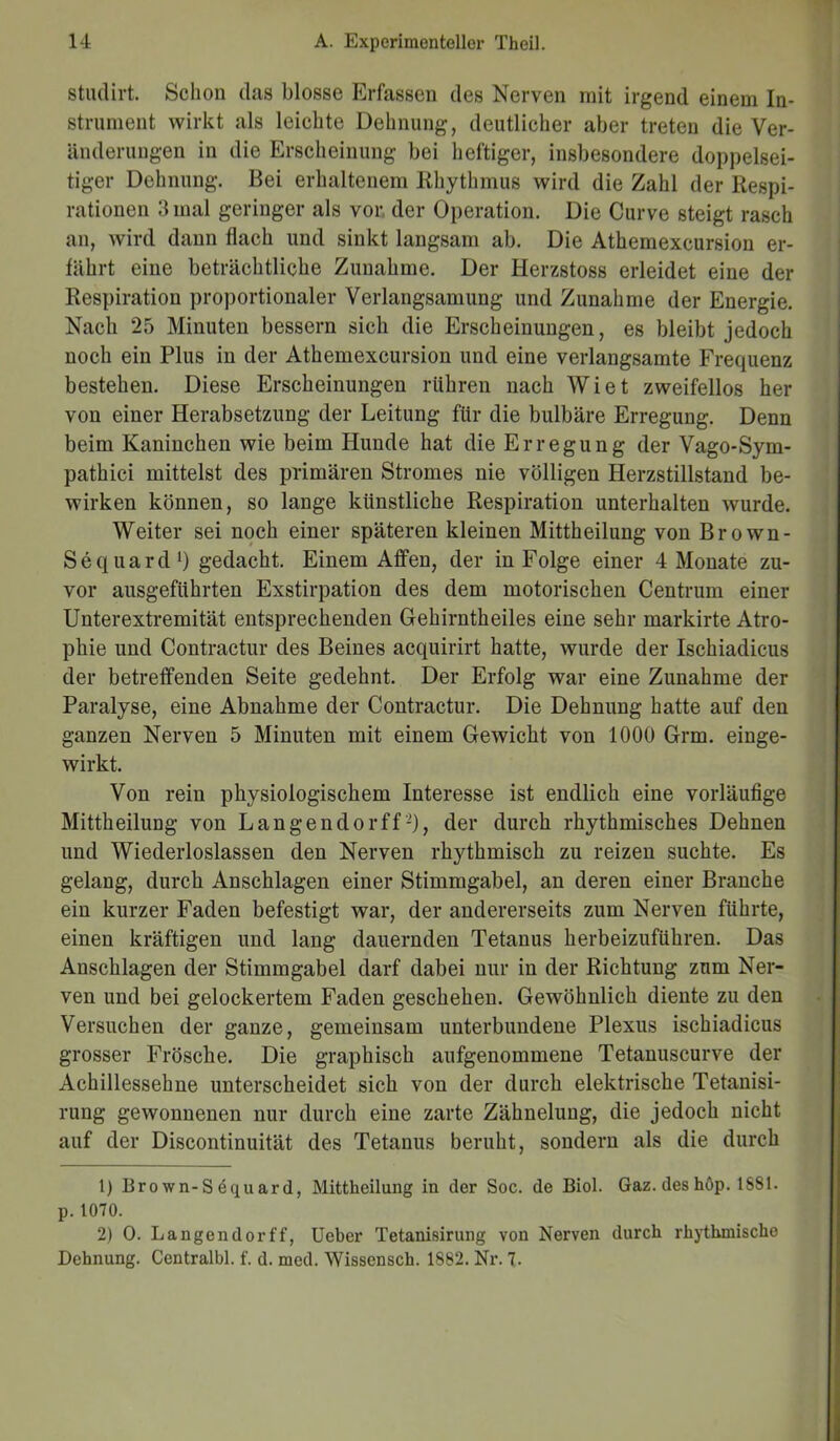studirt. Schon das blosse Erfassen des Nerven mit irgend einem In- strument wirkt als leichte Dehnung, deutlicher aber treten die Ver- änderungen in die Erscheinung bei heftiger, insbesondere doppelsei- tiger Dehnung. Bei erhaltenem Rhythmus wird die Zahl der Respi- rationen 3 mal geringer als vor der Operation. Die Curve steigt rasch an, wird dann flach und sinkt langsam ab. Die Athemexcursion er- fährt eine beträchtliche Zunahme. Der Herzstoss erleidet eine der Respiration proportionaler Verlangsamung und Zunahme der Energie. Nach 25 Minuten bessern sich die Erscheinungen, es bleibt jedoch noch ein Plus in der Athemexcursion und eine verlangsamte Frequenz bestehen. Diese Erscheinungen rühren nach Wiet zweifellos her von einer Herabsetzung der Leitung für die bulbäre Erregung. Denn beim Kaninchen wie beim Hunde hat die Erregung der Vago-Sym- pathici mittelst des primären Stromes nie völligen Herzstillstand be- wirken können, so lange künstliche Respiration unterhalten wurde. Weiter sei noch einer späteren kleinen Mittheilung von Brown- Sequard1 2) gedacht. Einem Affen, der in Folge einer 4 Monate zu- vor ausgeführten Exstirpation des dem motorischen Centrum einer Unterextremität entsprechenden Gehirntheiles eine sehr markirte Atro- phie und Contractur des Beines acquirirt hatte, wurde der Ischiadicus der betreffenden Seite gedehnt. Der Erfolg war eine Zunahme der Paralyse, eine Abnahme der Contractur. Die Dehnung hatte auf den ganzen Nerven 5 Minuten mit einem Gewicht von 1000 Grm. einge- wirkt. Von rein physiologischem Interesse ist endlich eine vorläufige Mittheilung von Langendorffder durch rhythmisches Dehnen und Wiederloslassen den Nerven rhythmisch zu reizen suchte. Es gelang, durch Anschlägen einer Stimmgabel, an deren einer Branche ein kurzer Faden befestigt war, der andererseits zum Nerven führte, einen kräftigen und lang dauernden Tetanus herbeizuführen. Das Anschlägen der Stimmgabel darf dabei nur in der Richtung zum Ner- ven und bei gelockertem Faden geschehen. Gewöhnlich diente zu den Versuchen der ganze, gemeinsam unterbundene Plexus ischiadicus grosser Frösche. Die graphisch aufgenommene Tetanuscurve der Achillessehne unterscheidet sich von der durch elektrische Tetanisi- rung gewonnenen nur durch eine zarte Zähnelung, die jedoch nicht auf der Discontinuität des Tetanus beruht, sondern als die durch 1) Bro wn-S dquard, Mittheilung in der Soc. de Biol. Gaz. des hop. 1881. p. 1070. 2) O. Langendorff, Ueber Tetanisirung von Nerven durch rhythmische Dehnung. Centralbl. f. d. med. Wissensch. 1882. Nr. 7.