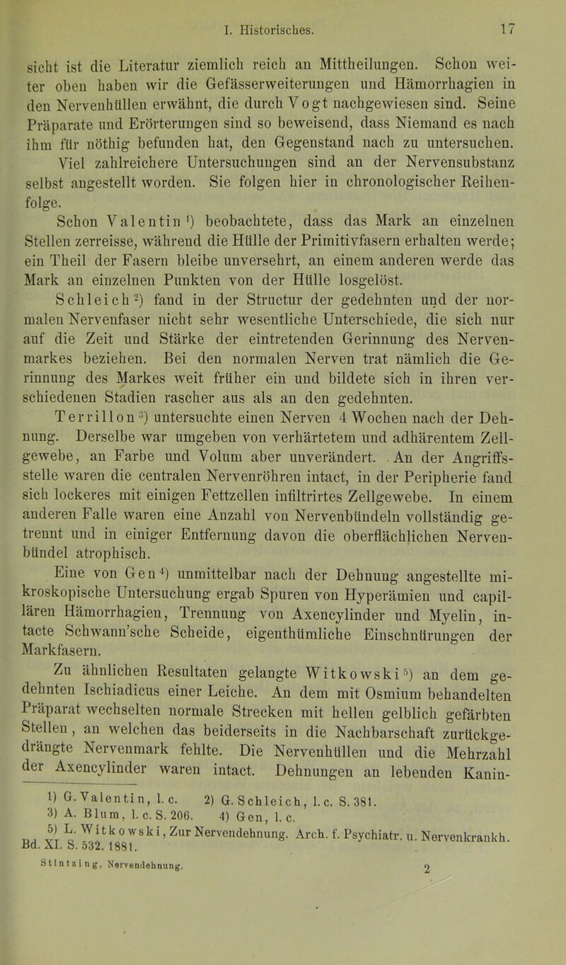 sicht ist die Literatur ziemlich reich an Mittheilungen. Schon wei- ter oben haben wir die GefässerWeiterungen und Hämorrhagien in den Nervenhlillen erwähnt, die durch Vogt nachgewiesen sind. Seine Präparate und Erörterungen sind so beweisend, dass Niemand es nach ihm für nöthig befunden hat, den Gegenstand nach zu untersuchen. Viel zahlreichere Untersuchungen sind an der Nervensubstanz selbst angestellt worden. Sie folgen hier in chronologischer Reihen- folge. Schon Valentin1) beobachtete, dass das Mark an einzelnen Stellen zerreisse, während die Hülle der Primitivfasern erhalten werde; ein Theil der Fasern bleibe unversehrt, an einem anderen werde das Mark an einzelnen Punkten von der Hülle losgelöst. Schleich2) fand in der Structur der gedehnten und der nor- malen Nervenfaser nicht sehr wesentliche Unterschiede, die sich nur auf die Zeit und Stärke der eintretenden Gerinnung des Nerven- markes beziehen. Bei den normalen Nerven trat nämlich die Ge- rinnung des Markes weit früher ein und bildete sich in ihren ver- schiedenen Stadien rascher aus als an den gedehnten. Terrillon3) untersuchte einen Nerven 4 Wochen nach der Deh- nung. Derselbe war umgeben von verhärtetem und adhärentem Zell- gewebe, an Farbe und Volum aber unverändert. An der Angriffs- stelle waren die centralen Nervenröhren intact, in der Peripherie fand sich lockeres mit einigen Fettzellen infiltrirtes Zellgewebe. In einem anderen Falle waren eine Anzahl von Nervenbündeln vollständig ge- trennt und in einiger Entfernung davon die oberflächlichen Nerven- bündel atrophisch. Eine von Gen4) unmittelbar nach der Dehnung angestellte mi- kroskopische Untersuchung ergab Spuren von Hyperämien und capil- lären Hämorrhagien, Trennung von Axencylinder und Myelin, in- tacte Schwann sehe Scheide, eigenthiimliche Einschnürungen der Markfasern. Zu ähnlichen Resultaten gelaugte Witkowski5) an dem ge- dehnten Ischiadicus einer Leiche. An dem mit Osmium behandelten Präparat wechselten normale Strecken mit hellen gelblich gefärbten Stellen , an welchen das beiderseits in die Nachbarschaft zurückge- drängte Nervenmark fehlte. Die Nervenhüllen und die Mehrzahl der Axencylinder waren intact. Dehnungen an lebenden Kanin- 1) G. Valentin, 1. c. 2) G-Schleich, 1. c. S.381. 3) A. Blum, 1. c. S. 206. 4) Gen, 1. c. Ul vl o’ WltkowskL Zur Nervendehnung. Arch. f. Psychiatr. u. Nervenkrankh. Bd. XI. S. o32. 1881. Stlntzing, Nervendehnung. o
