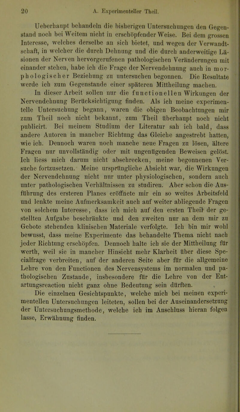 Ueberhaupt behandeln die bisherigen Untersuchungen den Gegen- stand noch bei Weitem nicht in erschöpfenderWeise. Bei dem grossen Interesse, welches derselbe an sich bietet, und wegen der Verwandt- schaft, in welcher die durch Dehnung und die durch anderweitige Lä- sionen der Nerven hervorgerufenen pathologischen Veränderungen mit einander stehen, habe ich die Frage der Nervendehnung auch in mor- phologischer Beziehung zu untersuchen begonnen. Die Resultate werde ich zum Gegenstände einer späteren Mittheilung machen. In dieser Arbeit sollen nur die functioneilen Wirkungen der Nervendehnung Berücksichtigung finden. Als ich meine experimen- telle Untersuchung begann, waren die obigen Beobachtungen mir zum Theil noch nicht bekannt, zum Theil überhaupt noch nicht publicirt. Bei meinem Studium der Literatur sah ich bald, dass andere Autoren in mancher Richtung das Gleiche angestrebt hatten, wie ich. Dennoch waren noch manche neue Fragen zu lösen, ältere Fragen nur unvollständig oder mit ungenügenden Beweisen gelöst. Ich liess mich darum nicht abschrecken, meine begonnenen Ver- suche fortzusetzen. Meine ursprüngliche Absicht war, die Wirkungen der Nervendehnung nicht nur unter physiologischen, sondern auch unter pathologischen Verhältnissen zu studiren. Aber schon die Aus- führung des ersteren Planes eröffnete mir ein so weites Arbeitsfeld und lenkte meine Aufmerksamkeit auch auf weiter abliegende Fragen von solchem Interesse, dass ich mich auf den ersten Theil der ge- stellten Aufgabe beschränkte und den zweiten nur an dem mir zu Gebote stehenden klinischen Materiale verfolgte. Ich bin mir wohl bewusst, dass meine Experimente das behandelte Thema nicht nach jeder Richtung erschöpfen. Dennoch halte ich sie der Mittheilung für werth, weil sie in mancher Hinsicht mehr Klarheit Uber diese Spe- cialfrage verbreiten, auf der anderen Seite aber für die allgemeine Lehre von den Functionen des Nervensystems im normalen und pa- thologischen Zustande, insbesondere für die Lehre von der Ent- artungsreaction nicht ganz ohne Bedeutung sein dürften. Die einzelnen Gesichtspunkte, welche mich bei meinen experi- mentellen Untersuchungen leiteten, sollen bei der Auseinandersetzung der Untersuchungsmethode, welche ich im Anschluss hieran folgen lasse, Erwähnung finden.