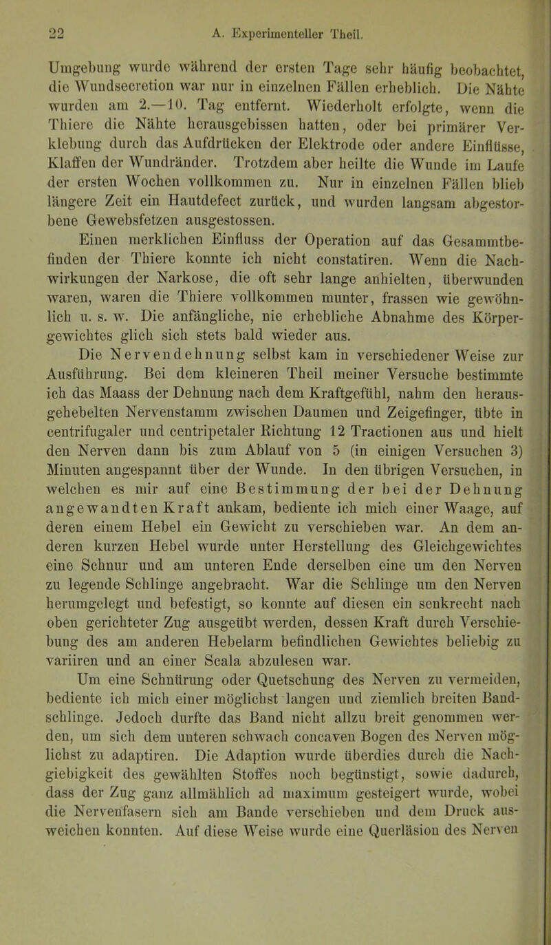 Umgebung wurde während der ersten Tage sehr häufig beobachtet, die Wundsecretion war nur in einzelnen Fällen erheblich. Die Nähte wurden am 2.—10. Tag entfernt. Wiederholt erfolgte, wenn die Thiere die Nähte herausgebissen hatten, oder bei primärer Ver- klebung durch das Aufdrucken der Elektrode oder andere Einflüsse, Klaffen der Wundränder. Trotzdem aber heilte die Wunde im Laufe der ersten Wochen vollkommen zu. Nur in einzelnen Fällen blieb längere Zeit ein Hautdefect zurück, und wurden langsam abgestor- bene Gewebsfetzen ausgestossen. Einen merklichen Einfluss der Operation auf das Gesammtbe- fiuden der Thiere konnte ich nicht constatiren. Wenn die Nach- wirkungen der Narkose, die oft sehr lange anhielten, überwunden waren, waren die Thiere vollkommen munter, frassen wie gewöhn- lich u. s. w. Die anfängliche, nie erhebliche Abnahme des Körper- gewichtes glich sich stets bald wieder aus. Die Nervendehnung selbst kam in verschiedenerWeise zur Ausführung. Bei dem kleineren Theil meiner Versuche bestimmte ich das Maass der Dehnung nach dem Kraftgefiihl, nahm den heraus- gehebelten Nervenstamm zwischen Daumen und Zeigefinger, übte in centrifugaler und centripetaler Richtung 12 Tractionen aus und hielt den Nerven dann bis zum Ablauf von 5 (in einigen Versuchen 3) Minuten angespannt über der Wunde. In den übrigen Versuchen, in welchen es mir auf eine Bestimmung der bei der Dehnung angewandten Kraft ankam, bediente ich mich einer Waage, auf deren einem Hebel ein Gewicht zu verschieben war. An dem an- deren kurzen Hebel wurde unter Herstellung des Gleichgewichtes eine Schnur und am unteren Ende derselben eine um den Nerven zu legende Schlinge angebracht. War die Schlinge um den Nerven herumgelegt und befestigt, so konnte auf diesen ein senkrecht nach oben gerichteter Zug ausgeübt werden, dessen Kraft durch Verschie- bung des am anderen Hebelarm befindlichen Gewichtes beliebig zu variiren und an einer Scala abzulesen war. Um eine Schnürung oder Quetschung des Nerven zu vermeiden, bediente ich mich einer möglichst langen und ziemlich breiten Baud- schlinge. Jedoch durfte das Band nicht allzu breit genommen wer- den, um sich dem unteren schwach concaven Bogen des Nerven mög- lichst zu adaptiren. Die Adaption wurde überdies durch die Nach- giebigkeit des gewählten Stoffes noch begünstigt, sowie dadurch, dass der Zug ganz allmählich ad maximum gesteigert wurde, wobei die Nervenfasern sich am Bande verschieben und dem Druck aus- weichen konnten. Auf diese Weise wurde eine Querläsiou des Nerven