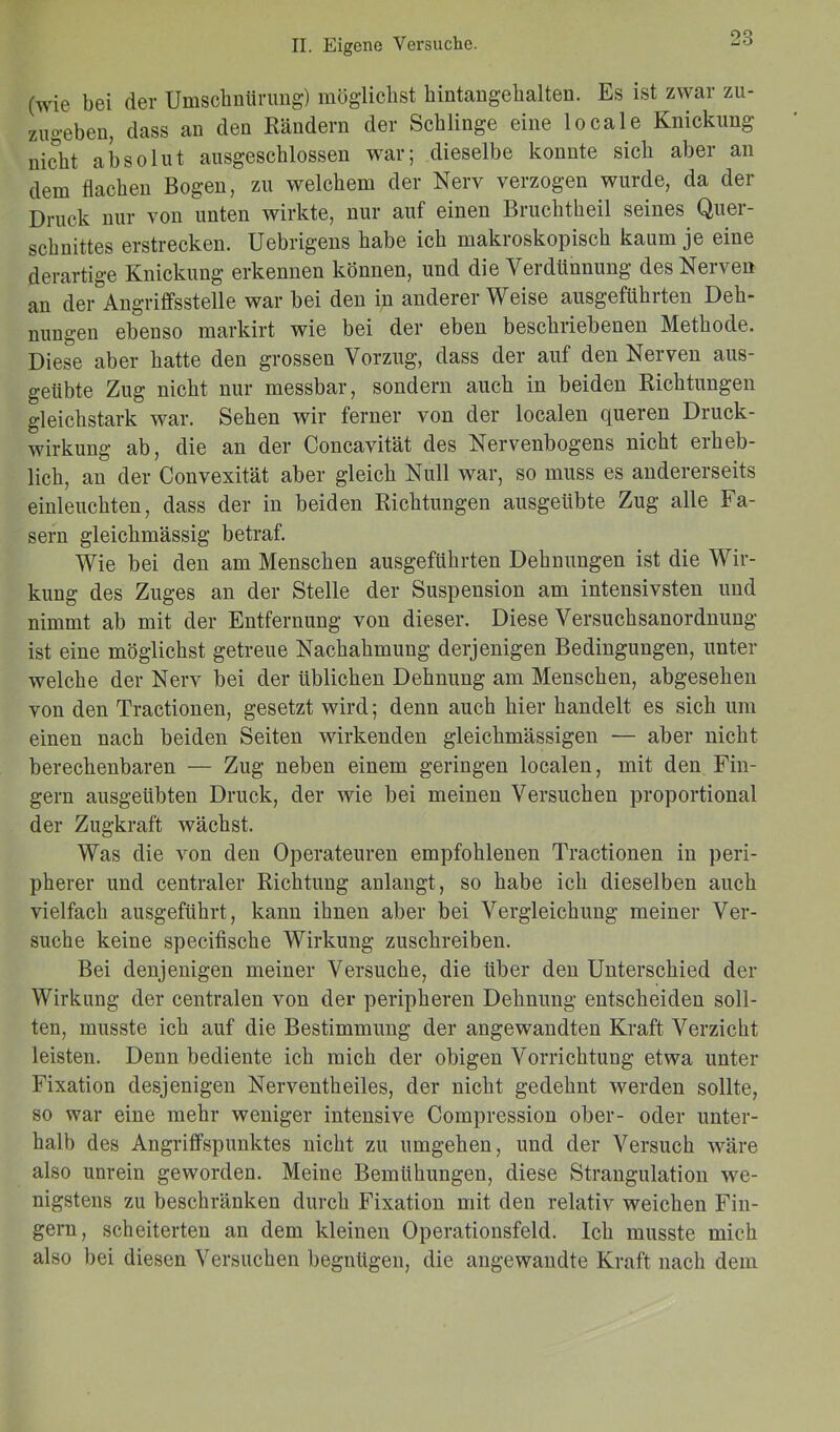 (wie bei der Umschnürung) möglichst hintangehalten. Es ist zwar zu- zugeben, dass an den Rändern der Schlinge eine locale Knickung nicht absolut ausgeschlossen war; dieselbe konnte sich aber an dem flachen Bogen, zu welchem der Nerv verzogen wurde, da der Druck nur von unten wirkte, nur auf einen Bruchtheil seines Quer- schnittes erstrecken. Uebrigens habe ich makroskopisch kaum je eine derartige Knickung erkennen können, und die Verdünnung des Nerven an der Angriffsstelle war bei den in andererWeise ausgeführten Deh- nungen ebenso markirt wie bei der eben beschriebenen Methode. Diese aber hatte den grossen Vorzug, dass der auf den Nerven aus- geübte Zug nicht nur messbar, sondern auch in beiden Richtungen gleichstark war. Sehen wir ferner von der localen queren Druck- wirkung ab, die an der Concavität des Nervenbogens nicht erheb- lich, an der Convexität aber gleich Null war, so muss es andererseits einleuchten, dass der in beiden Richtungen ausgeübte Zug alle Fa- sern gleichmässig betraf. Wie bei den am Menschen ausgeführten Dehnungen ist die Wir- kung des Zuges an der Stelle der Suspension am intensivsten und nimmt ab mit der Entfernung von dieser. Diese Versuchsanordnung ist eine möglichst getreue Nachahmung derjenigen Bedingungen, unter welche der Nerv bei der üblichen Dehnung am Menschen, abgesehen von den Tractionen, gesetzt wird; denn auch hier handelt es sich um einen nach beiden Seiten wirkenden gleichmässigen — aber nicht berechenbaren — Zug neben einem geringen localen, mit den Fin- gern ausgeübten Druck, der wie bei meinen Versuchen proportional der Zugkraft wächst. Was die von den Operateuren empfohlenen Tractionen in peri- pherer und centraler Richtung anlangt, so habe ich dieselben auch vielfach ausgeführt , kann ihnen aber bei Vergleichung meiner Ver- suche keine specifiscke Wirkung zuschreiben. Bei denjenigen meiner Versuche, die über den Unterschied der Wirkung der centralen von der peripheren Dehnung entscheiden soll- ten, musste ich auf die Bestimmung der angewandten Kraft Verzicht leisten. Denn bediente ich mich der obigen Vorrichtung etwa unter Fixation desjenigen Nerventheiles, der nicht gedehnt werden sollte, so war eine mehr weniger intensive Compression ober- oder unter- halb des Angriffspunktes nicht zu umgehen, und der Versuch wäre also unrein geworden. Meine Bemühungen, diese Strangulation we- nigstens zu beschränken durch Fixation mit den relativ weichen Fin- gern, scheiterten an dem kleinen Operationsfeld. Ich musste mich also bei diesen Versuchen begnügen, die angewandte Kraft nach dem