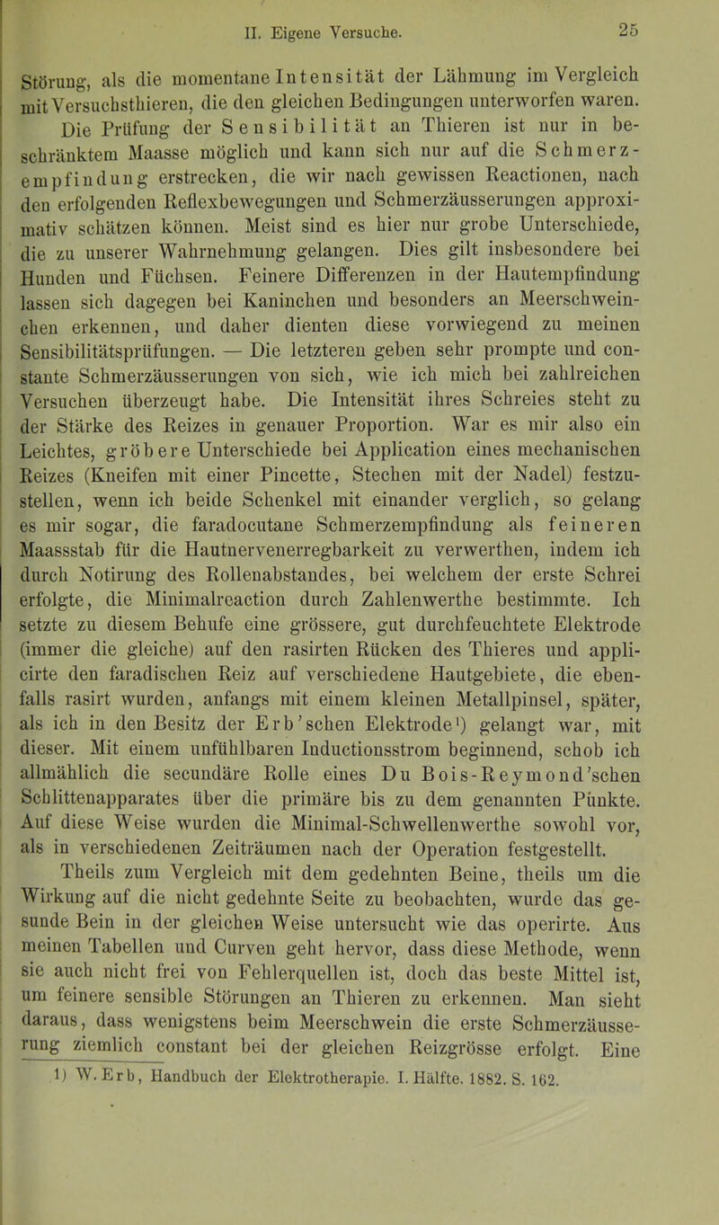 Störung-, als die momentane Intensität der Lähmung im Vergleich mitVersuchsthieren, die den gleichen Bedingungen unterworfen waren. Die Prüfung der Sensibilität an Thieren ist nur in be- schränktem Maasse möglich und kann sich nur auf die Schmerz- empfindung erstrecken, die wir nach gewissen Reactionen, nach den erfolgenden Reflexbewegungen und Schmerzäusserungen approxi- mativ schätzen können. Meist sind es hier nur grobe Unterschiede, die zu unserer Wahrnehmung gelangen. Dies gilt insbesondere bei Hunden und Füchsen. Feinere Differenzen in der Hautempfindung lassen sich dagegen bei Kaninchen und besonders an Meerschwein- chen erkennen, und daher dienten diese vorwiegend zu meinen Sensibilitätsprüfungen. — Die letzteren geben sehr prompte und con- stante Schmerzäusserungen von sich, wie ich mich bei zahlreichen Versuchen überzeugt habe. Die Intensität ihres Schreies steht zu der Stärke des Reizes in genauer Proportion. War es mir also ein Leichtes, grob ere Unterschiede bei Application eines mechanischen Reizes (Kneifen mit einer Pincette, Stechen mit der Nadel) festzu- stellen, wenn ich beide Schenkel mit einander verglich, so gelang es mir sogar, die faradocutane Schmerzempfindung als feineren Maassstab für die Hautnervenerregbarkeit zu verwerthen, indem ich durch Notirung des Rollenabstandes, bei welchem der erste Schrei erfolgte, die Minimaireaction durch Zahlenwerthe bestimmte. Ich setzte zu diesem Behufe eine grössere, gut durchfeuchtete Elektrode (immer die gleiche) auf den rasirten Rücken des Thieres und appli- cirte den faradischen Reiz auf verschiedene Hautgebiete, die eben- falls rasirt wurden, anfangs mit einem kleinen Metallpinsel, später, als ich in den Besitz der Erb’ sehen Elektrodel) gelangt war, mit dieser. Mit einem unfühlbaren Inductionsstrom beginnend, schob ich allmählich die secundäre Rolle eines Du Bois-Reymond’schen Schlittenapparates über die primäre bis zu dem genannten Punkte. Auf diese Weise wurden die Minimal-Schwellenwerthe sowohl vor, als in verschiedenen Zeiträumen nach der Operation festgestellt. Theils zum Vergleich mit dem gedehnten Beine, theils um die Wirkung auf die nicht gedehnte Seite zu beobachten, wurde das ge- sunde Bein in der gleichen Weise untersucht wie das operirte. Aus meinen Tabellen und Curven geht hervor, dass diese Methode, wenn sie auch nicht frei von Fehlerquellen ist, doch das beste Mittel ist, um feinere sensible Störungen an Thieren zu erkennen. Man sieht daraus, dass wenigstens beim Meerschwein die erste Schmerzäusse- rung ziemlich constant bei der gleichen Reizgrösse erfolgt. Eine 1) W. Erb, Handbuch der Elektrotherapie. I. Hälfte. 1882. S. 162.