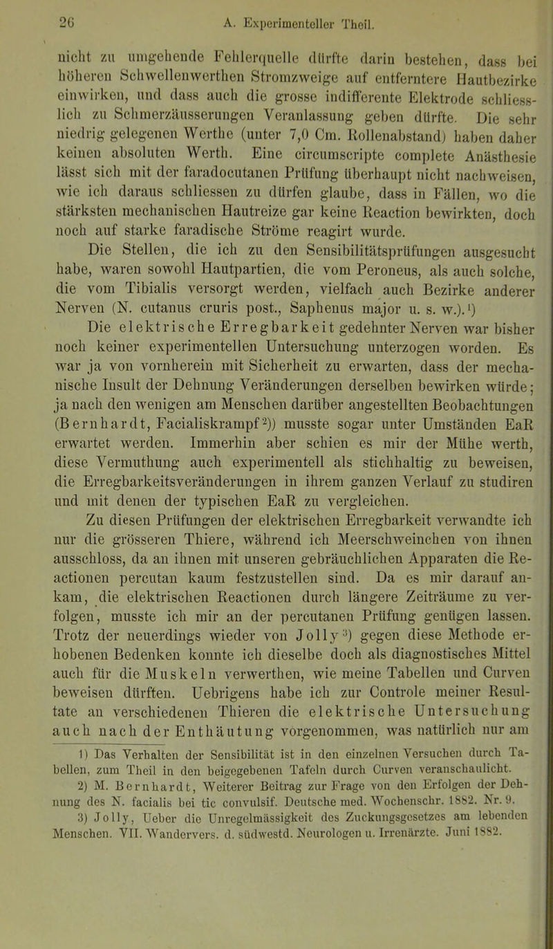 nicht zu umgehende Fehlerquelle dürfte darin bestehen, dass bei höheren Schwellenwerten Stromzweige auf entferntere Hautbezirke einwirken, und dass auch die grosse indifferente Elektrode schliess- lich zu Schmerzäusserungen Veranlassung geben dürfte. Die sehr niedrig gelegenen Werthe (unter 7,0 Cm. Rollenabstand) haben daher keinen absoluten Werth. Eine circumscripte complete Anästhesie lässt sich mit der faradocutanen Prüfung überhaupt nicht nachweisen, wie ich daraus schliessen zu dürfen glaube, dass in Fällen, wo die stärksten mechanischen Hautreize gar keine Reaction bewirkten, doch noch auf starke faradische Ströme reagirt wurde. Die Stellen, die ich zu den Sensibilitätsprüfungen ausgesucht habe, waren sowohl Hautpartien, die vom Peroneus, als auch solche, die vom Tibialis versorgt werden, vielfach auch Bezirke anderer Nerven (N. cutanus cruris post., Saphenus major u. s. w.).1) Die elektrischeErregbarkeit gedehnter Nerven war bisher noch keiner experimentellen Untersuchung unterzogen worden. Es war ja von vornherein mit Sicherheit zu erwarten, dass der mecha- nische Insult der Dehnung Veränderungen derselben bewirken würde; ja nach den wenigen am Menschen darüber angestellten Beobachtungen (Bernhardt, Facialiskrampf2)) musste sogar unter Umständen EaR erwartet werden. Immerhin aber schien es mir der Miihe werth, diese Vermuthung auch experimentell als stichhaltig zu beweisen, die Erregbarkeitsveränderungen in ihrem ganzen Verlauf zu studiren und mit denen der typischen EaR zu vergleichen. Zu diesen Prüfungen der elektrischen Erregbarkeit verwandte ich nur die grösseren Thiere, während ich Meerschweinchen von ihnen ausschloss, da an ihnen mit unseren gebräuchlichen Apparaten die Re- actionen percutan kaum festzustellen sind. Da es mir darauf an- kam, die elektrischen Reactionen durch längere Zeiträume zu ver- folgen, musste ich mir an der percutanen Prüfung genügen lassen. Trotz der neuerdings wieder von Jolly3) gegen diese Methode er- hobenen Bedenken konnte ich dieselbe doch als diagnostisches Mittel auch für die Muskeln verwerthen, wie meine Tabellen und Curven beweisen dürften. Uebrigens habe ich zur Controle meiner Resul- tate an verschiedenen Thieren die elektrische Untersuchung auch nach der Enthäutung vorgenommen, was natürlich nur am 1) Das Verhalten der Sensibilität ist in den einzelnen Versuchen durch Ta- bellen, zum Theil in den beigegebenen Tafeln durch Curven veranschaulicht. 2) M. Bernhardt, Weiterer Beitrag zur Frage von den Erfolgen der Deh- nung des N. facialis bei tic convulsif. Deutsche med. Wochenschr. 1882. Nr. 9. 3) Jolly, Ueber die Unregelmässigkeit des Zuckungsgesetzes am lebenden