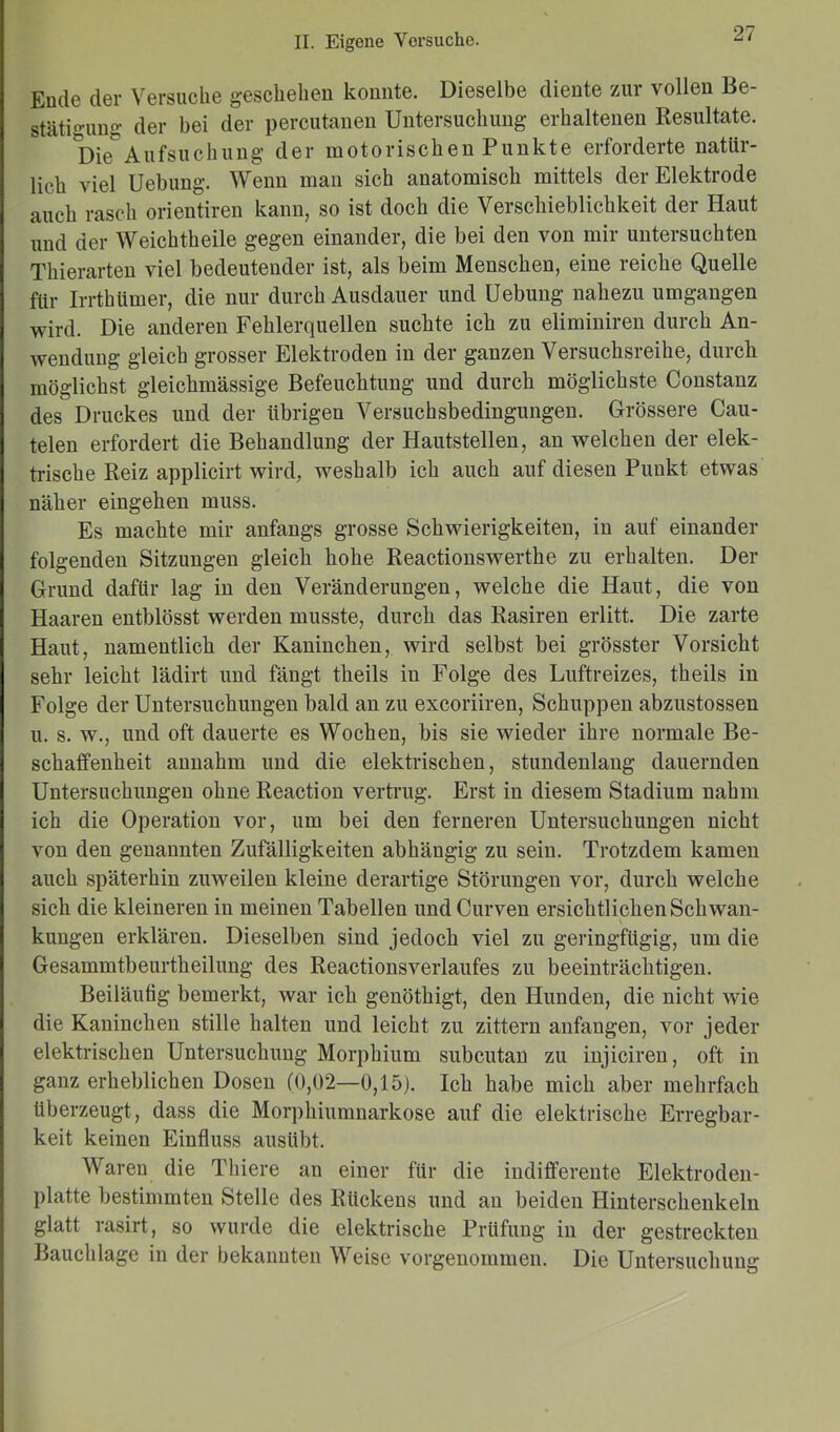 Ende der Versuche geschehen konnte. Dieselbe diente zur vollen Be- stätigung; der bei der percutanen Untersuchung- erhaltenen Resultate. Die Aufsuchung der motorischen Punkte erforderte natür- lich viel Uebung. Wenn man sich anatomisch mittels der Elektrode auch rasch orientiren kann, so ist doch die Verschieblichkeit der Haut und der Weichtheile gegen einander, die bei den von mir untersuchten Thierarten viel bedeutender ist, als beim Menschen, eine reiche Quelle für Irrthtimer, die nur durch Ausdauer und Uebung nahezu umgangen wird. Die anderen Fehlerquellen suchte ich zu eliminiren durch An- wendung gleich grosser Elektroden in der ganzen Versuchsreihe, durch möglichst gleichmässige Befeuchtung und durch möglichste Constanz des Druckes und der übrigen Versuchsbedingungen. Grössere Cau- telen erfordert die Behandlung der Hautstellen, an welchen der elek- trische Reiz applicirt wird, weshalb ich auch auf diesen Punkt etwas näher eingehen muss. Es machte mir anfangs grosse Schwierigkeiten, in auf einander folgenden Sitzungen gleich hohe Reactionswerthe zu erhalten. Der Grund dafür lag in den Veränderungen, welche die Haut, die von Haaren entblösst werden musste, durch das Rasiren erlitt. Die zarte Haut, namentlich der Kaninchen, wird selbst bei grösster Vorsicht sehr leicht lädirt und fängt theils in Folge des Luftreizes, theils in Folge der Untersuchungen bald an zu excoriiren, Schuppen abzustossen u. s. w., und oft dauerte es Wochen, bis sie wieder ihre normale Be- schaffenheit annahm und die elektrischen, stundenlang dauernden Untersuchungen ohne Reaction vertrug. Erst in diesem Stadium nahm ich die Operation vor, um bei den ferneren Untersuchungen nicht von den genannten Zufälligkeiten abhängig zu sein. Trotzdem kamen auch späterhin zuweilen kleine derartige Störungen vor, durch welche sich die kleineren in meinen Tabellen und Curven ersichtlichen Schwan- kungen erklären. Dieselben sind jedoch viel zu geringfügig, um die Gesammtbeurtheilung des Reactionsverlaufes zu beeinträchtigen. Beiläufig bemerkt, war ich genöthigt, den Hunden, die nicht wie die Kaninchen stille halten und leicht zu zittern anfangen, vor jeder elektrischen Untersuchung Morphium subcutan zu injiciren, oft in ganz erheblichen Dosen (0,02—0,15). Ich habe mich aber mehrfach überzeugt, dass die Morphiumnarkose auf die elektrische Erregbar- keit keinen Einfluss ausübt. Waren die Thiere an einer für die indifferente Elektroden - platte bestimmten Stelle des Rückens und an beiden Hinterschenkeln glatt rasirt, so wurde die elektrische Prüfung in der gestreckten Bauchlage in der bekannten Weise vorgenommen. Die Untersuchung