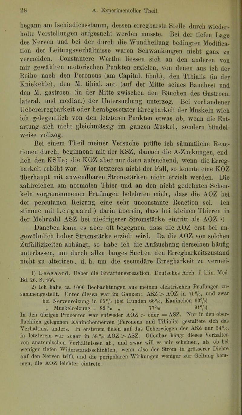 begann am Ischiadicusstamm, dessen erregbarste Stelle durch wieder- holte Verstellungen aufgesucht werden musste. Bei der tiefen Lage des Nerven und bei der durch die Wundheilung bedingten Modifica- tion der Leitungsverhältnisse waren Schwankungen nicht ganz zu vermeiden. Constantere Werthe Hessen sich an den anderen von mir gewählten motorischen Punkten erzielen, von denen aus ich der Reihe nach den Peroneus (am Capitul. fibul.), den Tibialis (in der Kniekehle), den M. tibial. ant. (auf der Mitte seines Bauches) und den M. gastrocn. (in der Mitte zwischen den Bäuchen des Gastrocn. lateral, und median.) der Untersuchung unterzog. Bei vorhandener Uebererregbarkeit oder herabgesetzter Erregbarkeit der Muskeln wich ich gelegentlich von den letzteren Punkten etwas ab, wenn die Ent- artung sich nicht gleichmässig im ganzen Muskel, sondern bündel- weise vollzog. Bei einem Theil meiner Versuche prüfte ich sämmtliche Reac- tionen durch, beginnend mit der KSZ, danach die A-Zuckungen, end- lich den KSTe; die KOZ aber nur dann aufsuchend, wenn die Erreg- barkeit erhöht war. War letzteres nicht der Fall, so konnte eine KOZ überhaupt mit anwendbaren Stromstärken nicht erzielt werden. Die zahlreichen am normalen Thier und an den nicht gedehnten Schen- keln vorgenommenen Prüfungen belehrten mich, dass die AOZ bei der percutanen Reizung eine sehr unconstante Reaction sei. Ich stimme mit Leegaard1 2) darin überein, dass bei kleinen Thieren in der Mehrzahl ASZ bei niedrigerer Stromstärke eintritt als AOZ. -) Daneben kann es aber oft begegnen, dass die AOZ erst bei uu- gewöhnlich hoher Stromstärke erzielt wird. Da die AOZ von solchen Zufälligkeiten abhängt, so habe ich die Aufsuchung derselben häufig unterlassen, um durch allzu langes Suchen den Erregbarkeitszustand nicht zu alteriren, d. h. um die secundäre Erregbarkeit zu vermei- 1) Leegaard, Ueber die Entartungsreaction. Deutsches Arch. f. klin. Med. Bd. 26. S. 466. 2) Ich habe ca. 1000 Beobachtungen aus meinen elektrischen Prüfungen zu- sammengestellt. Unter diesen war im Ganzen: ASZ > AOZ in 71°/o, und zwar bei Nervenreizung in 65% (bei Hunden 66%, Kaninchen 63%) „ Muskelreizung „ 82% „ „ 77% „ 91%) In den übrigen Procenten war entweder AOZ > oder = ASZ. Nur in den ober- flächlich gelegenen Kaninchennerven (Peroneus und Tibialis) gestaltete sich das Verhältniss anders. In ersterem fielen auf das Ueberwiegen der ASZ nur 54%, in letzterem war sogar in 58 % AOZ > ASZ. Offenbar hängt dieses Verhalten von anatomischen Verhältnissen ab, und zwar will es mir scheinen, als ob bei weniger tiefen Widerstandsschichten, wenn also der Strom in grösserer Dichte auf den Nerven trifft und die peripolaren Wirkungen weniger zur Geltung kom- men, die AOZ leichter eintrete.
