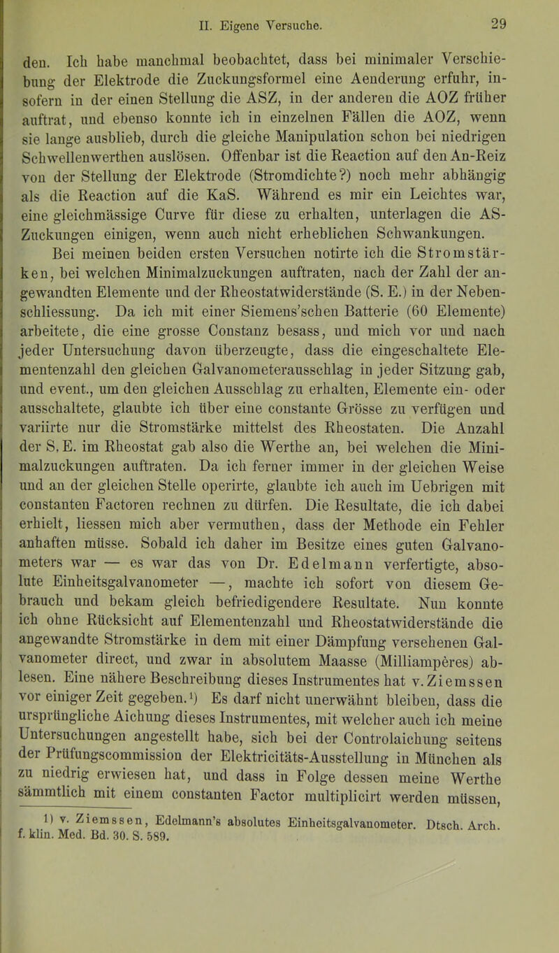 den. Ich habe manchmal beobachtet, dass bei minimaler Verschie- bung der Elektrode die Zuckungsformel eine Aenderung erfuhr, in- sofern in der einen Stellung die ASZ, in der anderen die AOZ früher auftrat, und ebenso konnte ich in einzelnen Fällen die AOZ, wenn sie lange ausblieb, durch die gleiche Manipulation schon bei niedrigen Schwellenwerthen auslösen. Offenbar ist die Reaction auf den An-Reiz von der Stellung der Elektrode (Stromdichte?) noch mehr abhängig als die Reaction auf die KaS. Während es mir ein Leichtes war, eine gleichmässige Curve für diese zu erhalten, unterlagen die AS- Zuckungen einigen, wenn auch nicht erheblichen Schwankungen. Bei meinen beiden ersten Versuchen notirte ich die Stromstär- ken, bei welchen Minimalzuckungen auftraten, nach der Zahl der an- gewandten Elemente und der Rheostatwiderstände (S. E.) in der Neben- schliessung. Da ich mit einer Siemens’schen Batterie (60 Elemente) arbeitete, die eine grosse Constanz besass, und mich vor und nach jeder Untersuchung davon überzeugte, dass die eingeschaltete Ele- mentenzahl den gleichen Galvanometerausschlag in jeder Sitzung gab, und event., um den gleichen Ausschlag zu erhalten, Elemente ein- oder ausschaltete, glaubte ich über eine constante Grösse zu verfügen uncl variirte nur die Stromstärke mittelst des Rh eostaten. Die Anzahl der S.E. im Rheostat gab also die Werthe an, bei welchen die Mini- malzuckungen auftraten. Da ich ferner immer in der gleichen Weise und an der gleichen Stelle operirte, glaubte ich auch im Uebrigen mit constanten Factoren rechnen zu dürfen. Die Resultate, die ich dabei erhielt, Hessen mich aber vermuthen, dass der Methode ein Fehler anhaften müsse. Sobald ich daher im Besitze eines guten Galvano- meters war — es war das von Dr. Edelmann verfertigte, abso- lute Einheitsgalvanometer —, machte ich sofort von diesem Ge- brauch und bekam gleich befriedigendere Resultate. Nun konnte ich ohne Rücksicht auf Elementenzahl und Rheostatwiderstände die angewandte Stromstärke in dem mit einer Dämpfung versehenen Gal- vanometer direct, und zwar in absolutem Maasse (Milliamperes) ab- lesen. Eine nähere Beschreibung dieses Instrumentes hat v.Ziemssen vor einiger Zeit gegeben.l) Es darf nicht unerwähnt bleiben, dass die ursprüngliche Aichung dieses Instrumentes, mit welcher auch ich meine Untersuchungen angestellt habe, sich bei der Controlaichung seitens der Prüfungscommission der Elektricitäts-Ausstellung in München als zu niedrig erwiesen hat, und dass in Folge dessen meine Werthe sämmtlich mit einem constanten Factor multiplicirt werden müssen, 1) v. Ziemssen, Edelmann’s absolutes Einheitsgalvauometer. Dtsch Arch f. klm. Med. Bd. 30. S. 589.