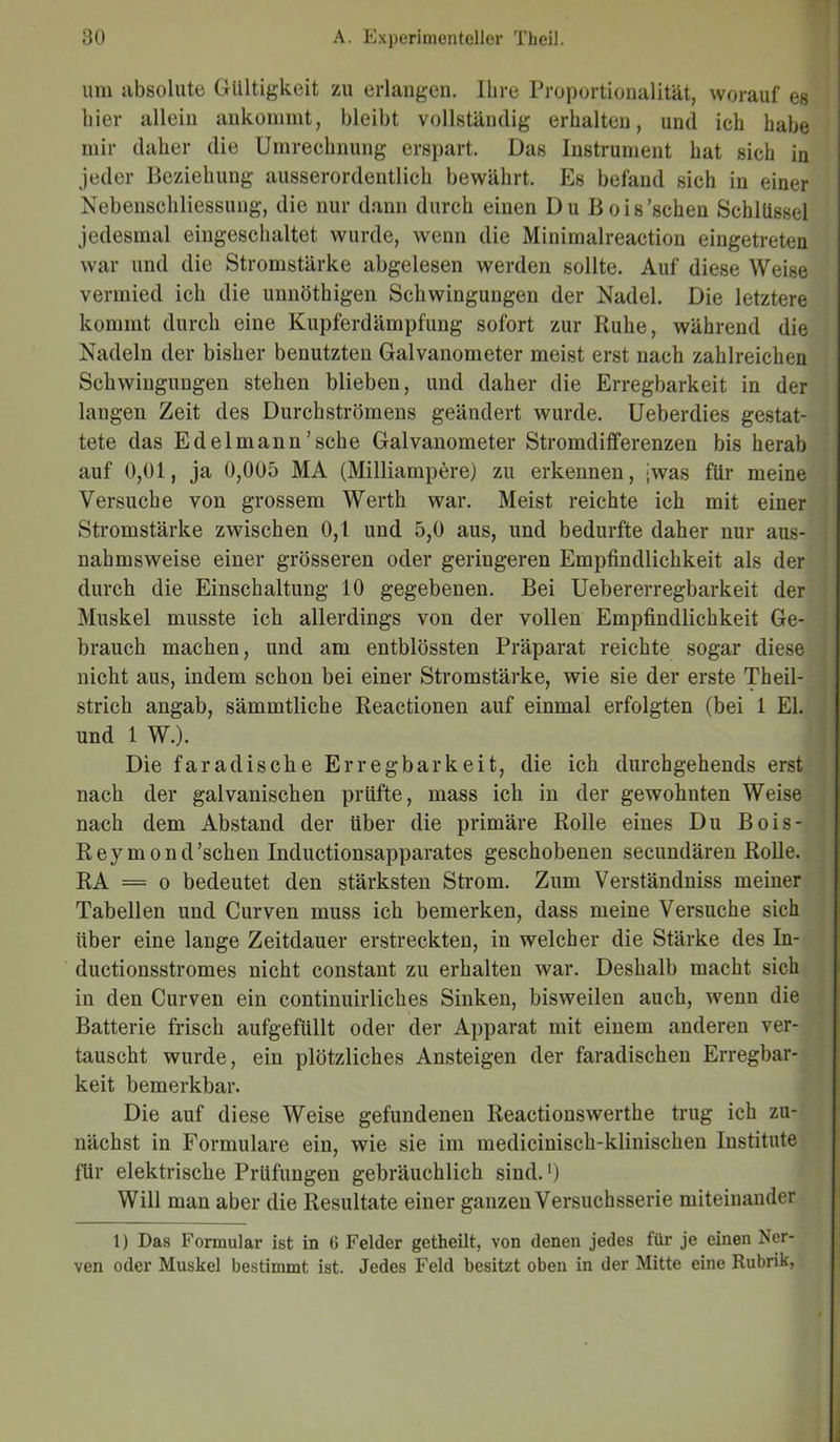um absolute Gültigkeit zu erlangen. Ihre Proportionalität, worauf es liier allein ankommt, bleibt vollständig erhalten, und ich habe mir daher die Umrechnung erspart. Das Instrument hat sich in jeder Beziehung ausserordentlich bewährt. Es befand sich in einer Nebenschliessung, die nur dann durch einen Du Bois'sehen Schlüssel jedesmal eingeschaltet wurde, wenn die Minimaireaction eingetreten war und die Stromstärke abgelesen werden sollte. Auf diese Weise vermied ich die unnöthigen Schwingungen der Nadel. Die letztere kommt durch eine Kupferdämpfung sofort zur Ruhe, während die Nadeln der bisher benutzten Galvanometer meist erst nach zahlreichen Schwingungen stehen blieben, und daher die Erregbarkeit in der langen Zeit des Durchströmens geändert wurde. Ueberdies gestat- tete das Edelmann'sehe Galvanometer Stromdifferenzen bis herab auf 0,01, ja 0,005 MA (Milliampere) zu erkennen, jwas für meine Versuche von grossem Werth war. Meist reichte ich mit einer Stromstärke zwischen 0,1 und 5,0 aus, und bedurfte daher nur aus- nahmsweise einer grösseren oder geringeren Empfindlichkeit als der durch die Einschaltung 10 gegebenen. Bei Uebererregbarkeit der Muskel musste ich allerdings von der vollen Empfindlichkeit Ge- brauch machen, und am entblössten Präparat reichte sogar diese nicht aus, indem schon bei einer Stromstärke, wie sie der erste Theil- strich angab, sämmtliche Reactionen auf einmal erfolgten (bei 1 El. und 1 W.). Die faradische Erregbarkeit, die ich durchgehends erst nach der galvanischen prüfte, mass ich in der gewohnten Weise nach dem Abstand der über die primäre Rolle eines Du Bois- Rey mond’schen Inductionsapparates geschobenen secundären Rolle. RA = o bedeutet den stärksten Strom. Zum Verständniss meiner Tabellen und Curven muss ich bemerken, dass meine Versuche sich über eine lange Zeitdauer erstreckten, in welcher die Stärke des In- ductionsstromes nicht constant zu erhalten war. Deshalb macht sich in den Curven ein continuirliches Sinken, bisweilen auch, wenn die Batterie frisch aufgefüllt oder der Apparat mit einem anderen ver- tauscht wurde, ein plötzliches Ansteigen der faradischen Erregbar- keit bemerkbar. Die auf diese Weise gefundenen Reactionswerthe trug ich zu- nächst in Formulare ein, wie sie im medicinisch-klinischen Institute für elektrische Prüfungen gebräuchlich sind. ‘) Will man aber die Resultate einer ganzen Versuchsserie miteinander 1) Das Formular ist in 6 Felder getheilt, von denen jedes für je einen Ner- ven oder Muskel bestimmt ist. Jedes Feld besitzt oben in der Mitte eine Rubrik,