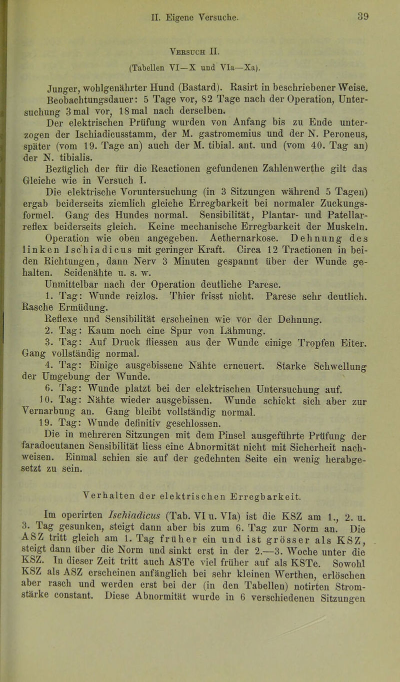Versuch II. (Tabellen VI—X und Via—Xa). Junger, wohlgenährter Hund (Bastard). Rasirt in beschriebener Weise. Beobachtungsdauer: 5 Tage vor, 82 Tage nach der Operation, Unter- suchung 3 mal vor, 18 mal nach derselben. Der elektrischen Prüfung wurden von Anfang bis zu Ende unter- zogen der Ischiadicusstamm, der M. gastromemius und der N. Peroneus, später (vom 19. Tage an) auch der M. tibial. ant. und (vom 40. Tag an) der N. tibialis. Bezüglich der für die Reactionen gefundenen Zahlenwerthe gilt das Gleiche wie in Versuch I. Die elektrische Voruntersuchung (in 3 Sitzungen während 5 Tagen) ergab beiderseits ziemlich gleiche Erregbarkeit bei normaler Zuckungs- formel. Gang des Hundes normal. Sensibilität, Plantar- und Patellar- reflex beiderseits gleich. Keine mechanische Erregbarkeit der Muskeln. Operation wie oben angegeben. Aethernarkose. Dehnung des linken Isc'hiadicus mit geringer Kraft. Circa 12 Tractionen in bei- den Richtungen, dann Nerv 3 Minuten gespannt über der Wunde ge- halten. Seidenähte u. s. w. Unmittelbar nach der Operation deutliche Parese. 1. Tag: Wunde reizlos. Thier frisst nicht. Parese sehr deutlich. Rasche Ermüdung. Reflexe und Sensibilität erscheinen wie vor der Dehnung. 2. Tag: Kaum noch eine Spur von Lähmung. 3. Tag: Auf Druck fliessen aus der Wunde einige Tropfen Eiter. Gang vollständig normal. 4. Tag: Einige ausgebissene Nähte erneuert. Starke Schwellung der Umgebung der Wunde. 6. Tag: Wunde platzt bei der elektrischen Untersuchung auf. 10. Tag: Nähte wieder ausgebissen. Wunde schickt sich aber zur Vernarbung an. Gang bleibt vollständig normal. 19. Tag: Wunde definitiv geschlossen. Die in mehreren Sitzungen mit dem Pinsel ausgeführte Prüfung der faradocutanen Sensibilität liess eine Abnormität nicht mit Sicherheit nach- weisen. Einmal schien sie auf der gedehnten Seite ein wenig herabge- setzt zu sein. Verhalten der elektrischen Erregbarkeit. Im operirten Ischiadicus (Tab. VI u. Via) ist die KSZ am 1., 2. u. 3. Pag gesunken, steigt dann aber bis zum 6. Tag zur Norm au. Die ASZ tritt gleich am 1. Tag früher ein und ist grösser als KSZ, steigt dann über die Norm und sinkt erst in der 2.—3. Woche unter die KSZ. In dieser Zeit tritt auch ASTe viel früher auf als KSTe. Sowohl KSZ als ASZ erscheinen anfänglich bei sehr kleinen Werthen, erlöschen aber rasch und werden erst bei der (in den Tabellen) notirten Strom- stärke constant. Diese Abnormität wurde in 6 verschiedenen Sitzungen