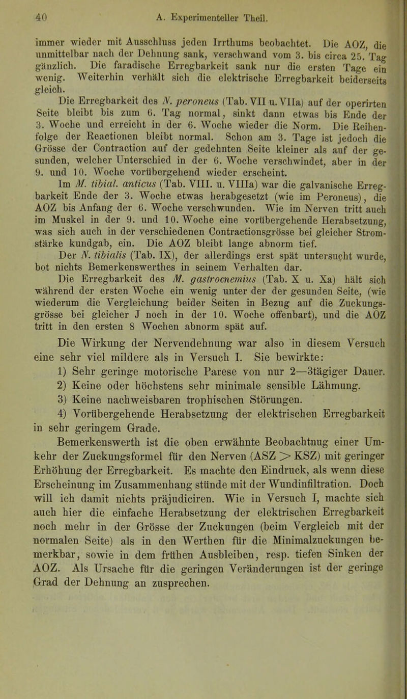 immer wieder mit Ausschluss jeden Irrtliums beobachtet. Die AOZ die unmittelbar nach der Dehnung sank, verschwand vom 3. bis circa 25. Tag gänzlich. Die faradische Erregbarkeit sank nur die ersten Tage ein wenig. Weiterhin verhält sich die elektrische Erregbarkeit beiderseits gleich. Die Erregbarkeit des N. peroneus (Tab. VII u.VIlaj auf der operirten Seite bleibt bis zum 0. Tag normal, sinkt dann etwas bis Ende der 3. Woche und erreicht in der 6. Woche wieder die Norm. Die Reihen- folge der Reactionen bleibt normal. Schon am 3. Tage ist jedoch die Grösse der Contraction auf der gedehnten Seite kleiner als auf der ge- sunden, welcher Unterschied in der 6. Woche verschwindet, aber in der 9. und 10. Woche vorübergehend wieder erscheint. Im M. tibial. anticus (Tab. VIII. u. Villa) war die galvanische Erreg- barkeit Ende der 3. Woche etwas herabgesetzt (wie im Peroneus), die AOZ bis Anfang der 6. Woche verschwunden. Wie im Nerven tritt auch im Muskel in der 9. und 10. Woche eine vorübergehende Herabsetzung, was sich auch in der verschiedenen Contractionsgrösse bei gleicher Strom- stärke kundgab, ein. Die AOZ bleibt lange abnorm tief. Der N. tibialis (Tab. IX), der allerdings erst spät untersucht wurde, bot nichts Bemerkenswerthes in seinem Verhalten dar. Die Erregbarkeit des M. gastrocne?nius (Tab. X u. Xa) hält sich während der ersten Woche ein wenig unter der der gesunden Seite, (wie wiederum die Vergleichung beider Seiten in Bezug auf die Zuckungs- grösse bei gleicher J noch in der 10. Woche offenbart), und die AOZ tritt in den ersten 8 Wochen abnorm spät auf. Die Wirkung der Nervendehnung war also in diesem Versuch eine sehr viel mildere als in Versuch I. Sie bewirkte: 1) Sehr geringe motorische Parese von nur 2—3tägiger Dauer. 2) Keine oder höchstens sehr minimale sensible Lähmung. 3) Keine nachweisbaren trophischen Störungen. 4) Vorübergehende Herabsetzung der elektrischen Erregbarkeit in sehr geringem Grade. Bemerkenswerth ist die oben erwähnte Beobachtnug einer Um- kehr der Zuckungsformel für den Nerven (ASZ > KSZ) mit geringer Erhöhung der Erregbarkeit. Es machte den Eindruck, als wenn diese Erscheinung im Zusammenhang stünde mit der Wundinfiltration. Doch will ich damit nichts präjudiciren. Wie in Versuch I, machte sich auch hier die einfache Herabsetzung der elektrischen Erregbarkeit noch mehr in der Grösse der Zuckungen (beim Vergleich mit der normalen Seite) als in den Werthen für die Minimalzuckungen Be- merkbar , sowie in dem frühen Ausbleiben, resp. tiefen Sinken der AOZ. Als Ursache für die geringen Veränderungen ist der geringe Grad der Dehnung an zusprechen.