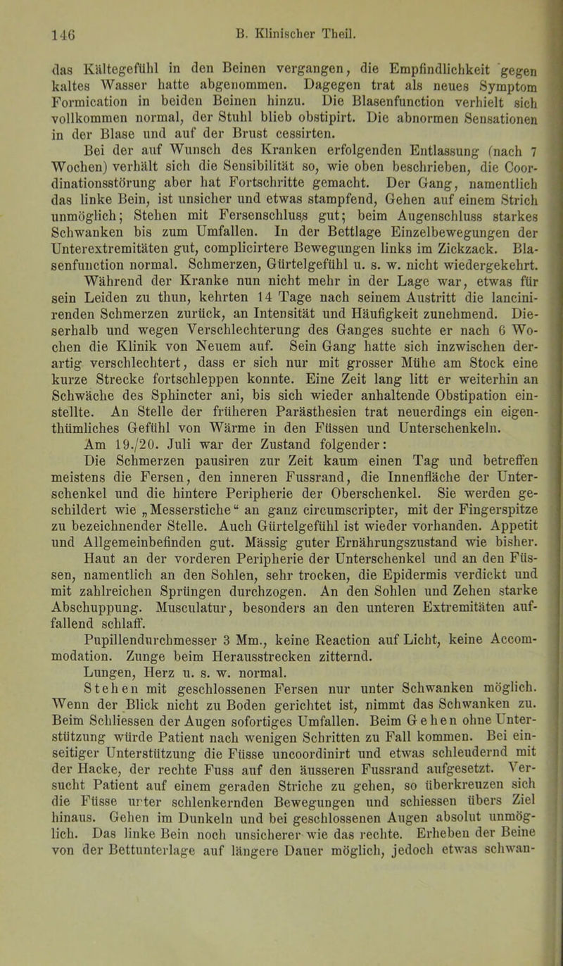 das Kältegefühl in den Beinen vergangen, die Empfindlichkeit gegen kaltes Wasser hatte abgenommen. Dagegen trat als neues Symptom Formication in beiden Beinen hinzu. Die Blasenfunction verhielt sich vollkommen normal, der Stuhl blieb obstipirt. Die abnormen Sensationen in der Blase und auf der Brust cessirten. Bei der auf Wunsch des Kranken erfolgenden Entlassung (nach 7 Wochen) verhält sich die Sensibilität so, wie oben beschrieben, die Coor- dinationsstörung aber hat Fortschritte gemacht. Der Gang, namentlich das linke Bein, ist unsicher und etwas stampfend, Gehen auf einem Strich unmöglich; Stehen mit Fersenschluss gut; beim Augenschluss starkes Schwanken bis zum Umfallen. In der Bettlage Einzelbewegungen der Unterextremitäten gut, complicirtere Bewegungen links im Zickzack. Bla- senfunction normal. Schmerzen, Gürtelgefühl u. s. w. nicht wiedergekehrt. Während der Kranke nun nicht mehr in der Lage war, etwas für sein Leiden zu thun, kehrten 14 Tage nach seinem Austritt die lancini- renden Schmerzen zurück, an Intensität und Häufigkeit zunehmend. Die- serhalb und wegen Verschlechterung des Ganges suchte er nach 6 Wo- chen die Klinik von Neuem auf. Sein Gang hatte sich inzwischen der- artig verschlechtert, dass er sich nur mit grosser Mühe am Stock eine kurze Strecke fortschleppen konnte. Eine Zeit lang litt er weiterhin an Schwäche des Sphincter ani, bis sich wieder anhaltende Obstipation ein- stellte. An Stelle der früheren Parästhesien trat neuerdings ein eigen- tümliches Gefühl von Wärme in den Füssen und Unterschenkeln. Am 19./20. Juli war der Zustand folgender: Die Schmerzen pausiren zur Zeit kaum einen Tag und betreffen meistens die Fersen, den inneren Fussrand, die Innenfläche der Unter- schenkel und die hintere Peripherie der Oberschenkel. Sie werden ge- schildert wie „ Messersticheu an ganz circumscripter, mit der Fingerspitze zu bezeichnender Stelle. Auch Gürtelgefühl ist wieder vorhanden. Appetit und Allgemeinbefinden gut. Massig guter Ernährungszustand wie bisher. Haut an der vorderen Peripherie der Unterschenkel und an den Füs- sen, namentlich an den Sohlen, sehr trocken, die Epidermis verdickt und mit zahlreichen Sprüngen durchzogen. An den Sohlen und Zehen starke Abschuppung. Musculatur, besonders an den unteren Extremitäten auf- fallend schlaff. Pupillendurchmesser 3 Mm., keine Reaction auf Licht, keine Accom- modation. Zunge beim Herausstrecken zitternd. Lungen, Herz u. s. w. normal. Stehen mit geschlossenen Fersen nur unter Schwanken möglich. Wenn der Blick nicht zu Boden gerichtet ist, nimmt das Schwanken zu. Beim Schliessen der Augen sofortiges Umfallen. Beim Gehen ohne l nter- stützung würde Patient nach wenigen Schritten zu Fall kommen. Bei ein- seitiger Unterstützung die Fiisse uncoordinirt und etwas schleudernd mit der Hacke, der rechte Fuss auf den äusseren Fussrand aufgesetzt. Ver- sucht Patient auf einem geraden Striche zu gehen, so überkreuzen sich die Fiisse unter schlenkernden Bewegungen und schiessen übers Ziel hinaus. Gehen im Dunkeln und bei geschlossenen Augen absolut unmög- lich. Das linke Bein noch unsicherer wie das rechte. Erheben der Beine von der Bettunterlage auf längere Dauer möglich, jedoch etwas scliwan-