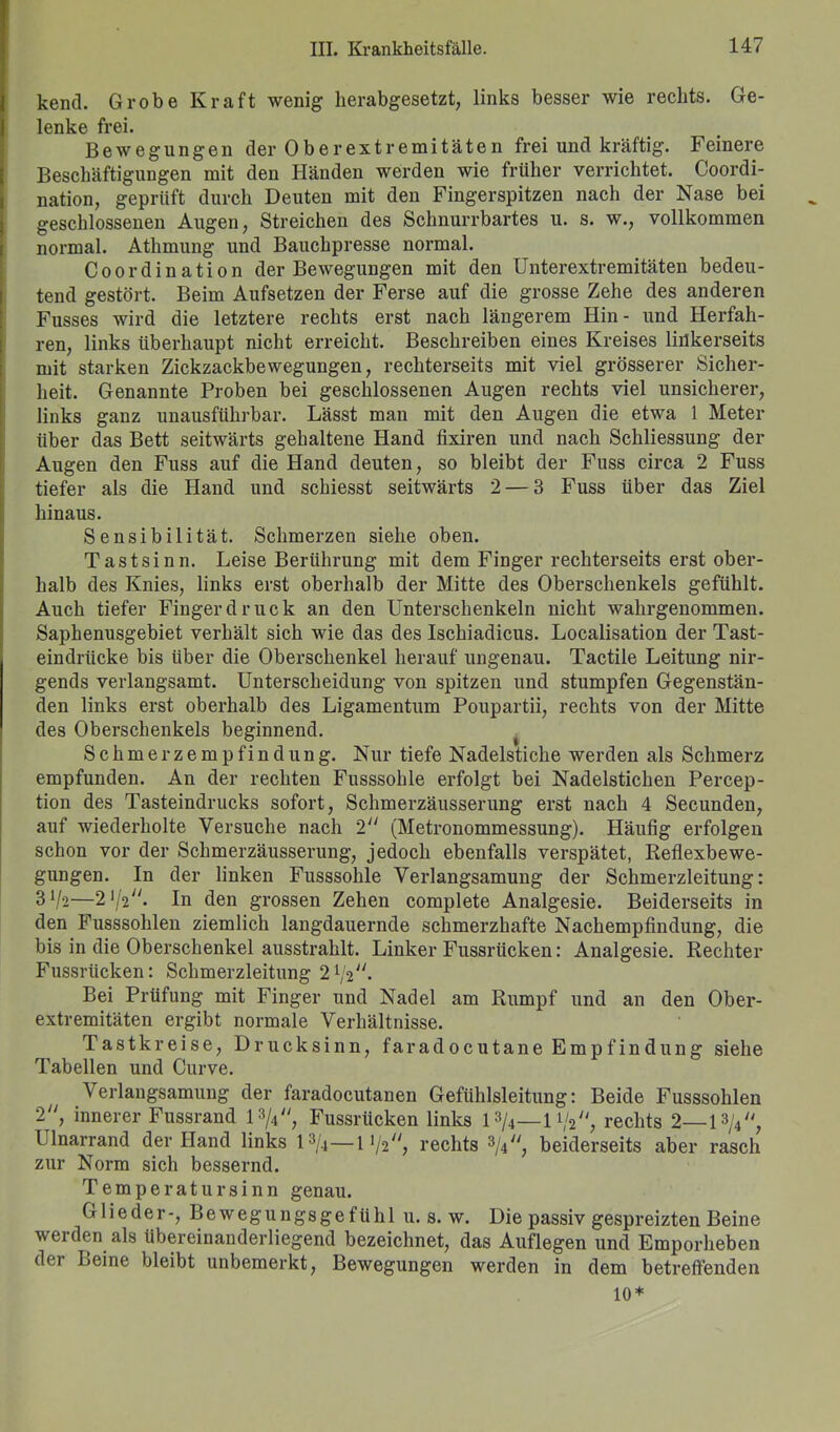 kend. Grobe Kraft wenig herabgesetzt, links besser wie rechts. Ge- lenke frei. Bewegungen der Oberextremitäten frei und kräftig. Feinere Beschäftigungen mit den Händen werden wie früher verrichtet. Coordi- nation, geprüft durch Deuten mit den Fingerspitzen nach der Nase bei geschlossenen Augen, Streichen des Schnurrbartes u. s. w., vollkommen normal. Athmung und Bauchpresse normal. Coordination der Bewegungen mit den Unterextremitäten bedeu- tend gestört. Beim Aufsetzen der Ferse auf die grosse Zehe des anderen Fusses wird die letztere rechts erst nach längerem Hin- und Herfah- ren, links überhaupt nicht erreicht. Beschreiben eines Kreises linkerseits mit starken Zickzackbewegungen, rechterseits mit viel grösserer Sicher- heit. Genannte Proben bei geschlossenen Augen rechts viel unsicherer, links ganz unausführbar. Lässt man mit den Augen die etwa 1 Meter über das Bett seitwärts gehaltene Hand fixiren und nach Schliessung der Augen den Fuss auf die Hand deuten, so bleibt der Fuss circa 2 Fuss tiefer als die Hand und schiesst seitwärts 2 — 3 Fuss über das Ziel hinaus. Sensibilität. Schmerzen siehe oben. Tastsinn. Leise Berührung mit dem Finger rechterseits erst ober- halb des Knies, links erst oberhalb der Mitte des Oberschenkels gefühlt. Auch tiefer Finger druck an den Unterschenkeln nicht wahrgenommen. Saphenusgebiet verhält sich wie das des Ischiadicus. Localisation der Tast- eindrücke bis über die Oberschenkel herauf ungenau. Tactile Leitung nir- gends verlangsamt. Unterscheidung von spitzen und stumpfen Gegenstän- den links erst oberhalb des Ligamentum Poupartii, rechts von der Mitte des Oberschenkels beginnend. Schmerzempfindung. Nur tiefe Nadelstiche werden als Schmerz empfunden. An der rechten Fusssohle erfolgt bei Nadelstichen Percep- tion des Tasteindrucks sofort, Schmerzäusserung erst nach 4 Secunden, auf wiederholte Versuche nach 2 (Metronommessung). Häufig erfolgen schon vor der Schmerzäusserung, jedoch ebenfalls verspätet, Reflexbewe- gungen. In der linken Fusssohle Verlangsamung der Schmerzleitung: 3Vs—272. In den grossen Zehen complete Analgesie. Beiderseits in den Fusssohlen ziemlich langdauernde schmerzhafte Nachempfindung, die bis in die Oberschenkel ausstrahlt. Linker Fussriicken: Analgesie. Rechter Fussrücken: Schmerzleitung 21,,2//. Bei Prüfung mit Finger und Nadel am Rumpf und an den Ober- extremitäten ergibt normale Verhältnisse. Tastkreise, Drucksinn, faradocutane Empfindung siehe Tabellen und Curve. \ erlangsamung der faradocutanen Gefühlsleitung: Beide Fusssohlen 2, innerer Fussrand l»/4, Fussrücken links 1 »/4—1 rechts 2— lfy, Ulnarrand der Hand links 13/4—11/2, rechts 3/4, beiderseits aber rasch zur Norm sich bessernd. Temperatur sinn genau. Glieder-, Bewegungsgefühl u. s. w. Die passiv gespreizten Beine werden als Ubereinanderliegend bezeichnet, das Auflegen und Emporheben der Beine bleibt unbemerkt, Bewegungen werden in dem betreffenden 10*