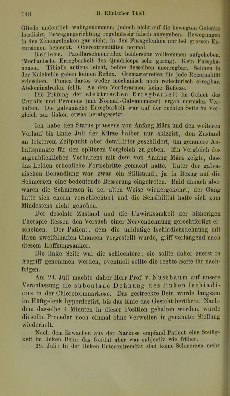 Gliede undeutlich wahrgenommen, jedocli nicht auf die bewegten Gelenke localisirt, Bewegungsrichtung regelmässig falsch angegeben. Bewegungen in den Zehengelenken gar nicht, in den Fussgelenken nur bei grossen Ex- cursionen bemerkt. Oberextremitäten normal. Reflexe. Patellarsehnenreflex beiderseits vollkommen aufgehoben. (Mechanische Erregbarkeit des Quadriceps sehr gering). Kein Fussphä- nomen. Tibialis anticus leicht, Sehne desselben unerregbar. Sehnen in der Kniekehle geben keinen Reflex. Cremasterreflex für jede Reizqualität erloschen. Tunica dartos weder mechanisch noch reflectorisch erregbar. Abdominalreflex fehlt. An den Vorderarmen keine Reflexe. Die Prüfung der elektrischen Erregbarkeit im Gebiet des Cruralis und Peroneus (mit Normal-Galvanometer) ergab normales Ver- halten. Die galvanische Erregbarkeit war auf der rechten Seite im Ver- gleich zur linken etwas herabgesetzt. Ich habe den Status praesens von Anfang März und den weiteren Verlauf bis Ende Juli der Kürze halber nur skizzirt, den Zustand an letzterem Zeitpunkt aber detaillirter geschildert, um genauere An- haltspunkte für den späteren Vergleich zu geben. Ein Vergleich des augenblicklichen Verhaltens mit dem von Anfang März zeigte, dass das Leiden erhebliche Fortschritte gemacht hatte. Unter der galva- nischen Behandlung war zwar ein Stillstand, ja in Bezug auf die Schmerzen eine bedeutende Besserung eingetreten. Bald danach aber waren die Schmerzen in der alten Weise wiedergekehrt, der Gang hatte sich enorm verschlechtert und die Sensibilität hatte sich zum Mindestens nicht gehoben. Der desolate Zustand und die Unwirksamkeit der bisherigen Therapie Hessen den Versuch einer Nervendehnung gerechtfertigt er- scheinen. Der Patient, dem die unblutige Ischiadicusdehnung mit ihren zweifelhaften Chancen vorgestellt wurde, griff verlangend nach diesem Hoffnungsanker. Die linke Seite war die schlechtere; sie sollte daher zuerst in Angriff genommen werden, eventuell sollte die rechte Seite ihr nach- folgen. Am 24. Juli machte daher Herr Prof. v. Nussbaum auf unsere Veranlassung die subcutane Dehnung des linken Ischiadi- cus in der Chloroformnarkose. Das gestreckte Bein wurde langsam im Hüftgelenk hyperflectirt, bis das Knie das Gesicht berührte. Nach- dem dasselbe 4 Minuten in dieser Position gehalten worden, wurde dieselbe Procedur noch einmal ohne Verweilen in genannter Stellung wiederholt. Nach dem Erwachen aus der Narkose empfand Patient eine Steifig- keit im linken Bein; das Gefühl aber war subjectiv wie früher. 29. Juli: In der linken Unterextremität sind keine Schmerzen mehr