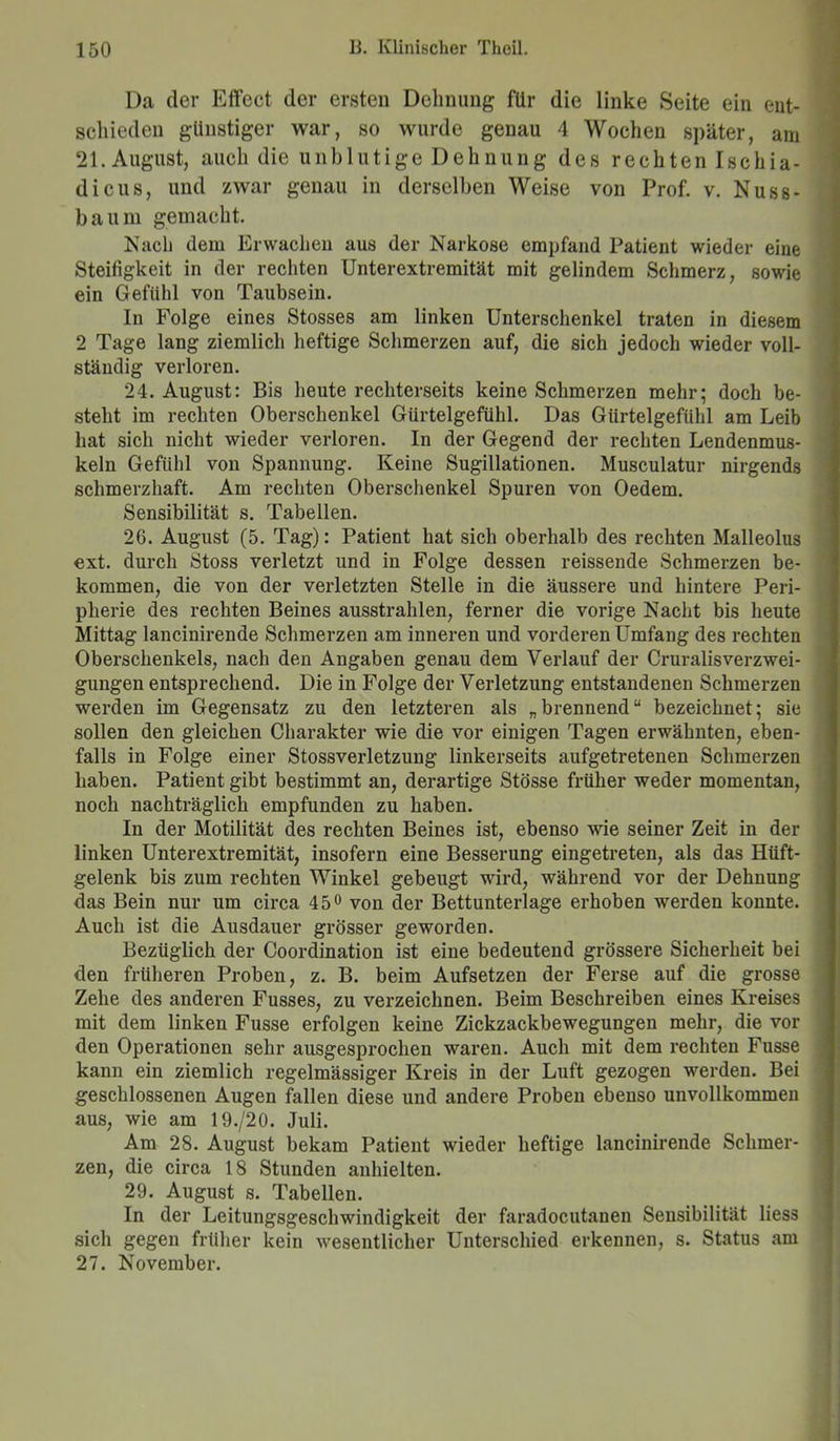 Da der Effect der ersten Dehnung für die linke Seite ein ent- schieden günstiger war, so wurde genau 4 Wochen später, am 21. August, auch die unblutige Dehnung des rechten Ischia- dicus, und zwar genau in derselben Weise von Prof. v. Nuss- baum gemacht. Nach dem Erwachen aus der Narkose empfand Patient wieder eine Steifigkeit in der rechten Unterextremität mit gelindem Schmerz, sowie ein Gefühl von Taubsein. In Folge eines Stosses am linken Unterschenkel traten in diesem 2 Tage lang ziemlich heftige Schmerzen auf, die sich jedoch wieder voll- ständig verloren. 24. August: Bis heute rechterseits keine Schmerzen mehr; doch be- steht im rechten Oberschenkel Gürtelgefühl. Das Gürtelgefühl am Leib hat sich nicht wieder verloren. In der Gegend der rechten Lendenmus- keln Gefühl von Spannung. Keine Sugillationen. Musculatur nirgends schmerzhaft. Am rechten Oberschenkel Spuren von Oedem. Sensibilität s. Tabellen. 26. August (5. Tag): Patient hat sich oberhalb des rechten Malleolus ext. durch Stoss verletzt und in Folge dessen reissende Schmerzen be- kommen, die von der verletzten Stelle in die äussere und hintere Peri- pherie des rechten Beines ausstrahlen, ferner die vorige Nacht bis heute Mittag lancinirende Schmerzen am inneren und vorderen Umfang des rechten Oberschenkels, nach den Angaben genau dem Verlauf der Cruralisverzwei- gungen entsprechend. Die in Folge der Verletzung entstandenen Schmerzen werden im Gegensatz zu den letzteren als „brennend“ bezeichnet; sie sollen den gleichen Charakter wie die vor einigen Tagen erwähnten, eben- falls in Folge einer Stossverletzung linkerseits aufgetretenen Schmerzen haben. Patient gibt bestimmt an, derartige Stösse früher weder momentan, noch nachträglich empfunden zu haben. In der Motilität des rechten Beines ist, ebenso wie seiner Zeit in der linken Unterextremität, insofern eine Besserung eingetreten, als das Hüft- gelenk bis zum rechten Winkel gebeugt wird, während vor der Dehnung das Bein nur um circa 45° von der Bettunterlage erhoben werden konnte. Auch ist die Ausdauer grösser geworden. Bezüglich der Coordination ist eine bedeutend grössere Sicherheit bei den früheren Proben, z. B. beim Aufsetzen der Ferse auf die grosse Zehe des anderen Fusses, zu verzeichnen. Beim Beschreiben eines Kreises mit dem linken Fusse erfolgen keine Zickzackbewegungen mehr, die vor den Operationen sehr ausgesprochen waren. Auch mit dem rechten Fusse kann ein ziemlich regelmässiger Kreis in der Luft gezogen werden. Bei geschlossenen Augen fallen diese und andere Proben ebenso unvollkommen aus, wie am 19./20. Juli. Am 28. August bekam Patient wieder heftige lancinirende Schmer- zen, die circa 18 Stunden anhielten. 29. August s. Tabellen. In der Leitungsgeschwindigkeit der faradocutanen Sensibilität liess sich gegen früher kein wesentlicher Unterschied erkennen, s. Status am 27. November.