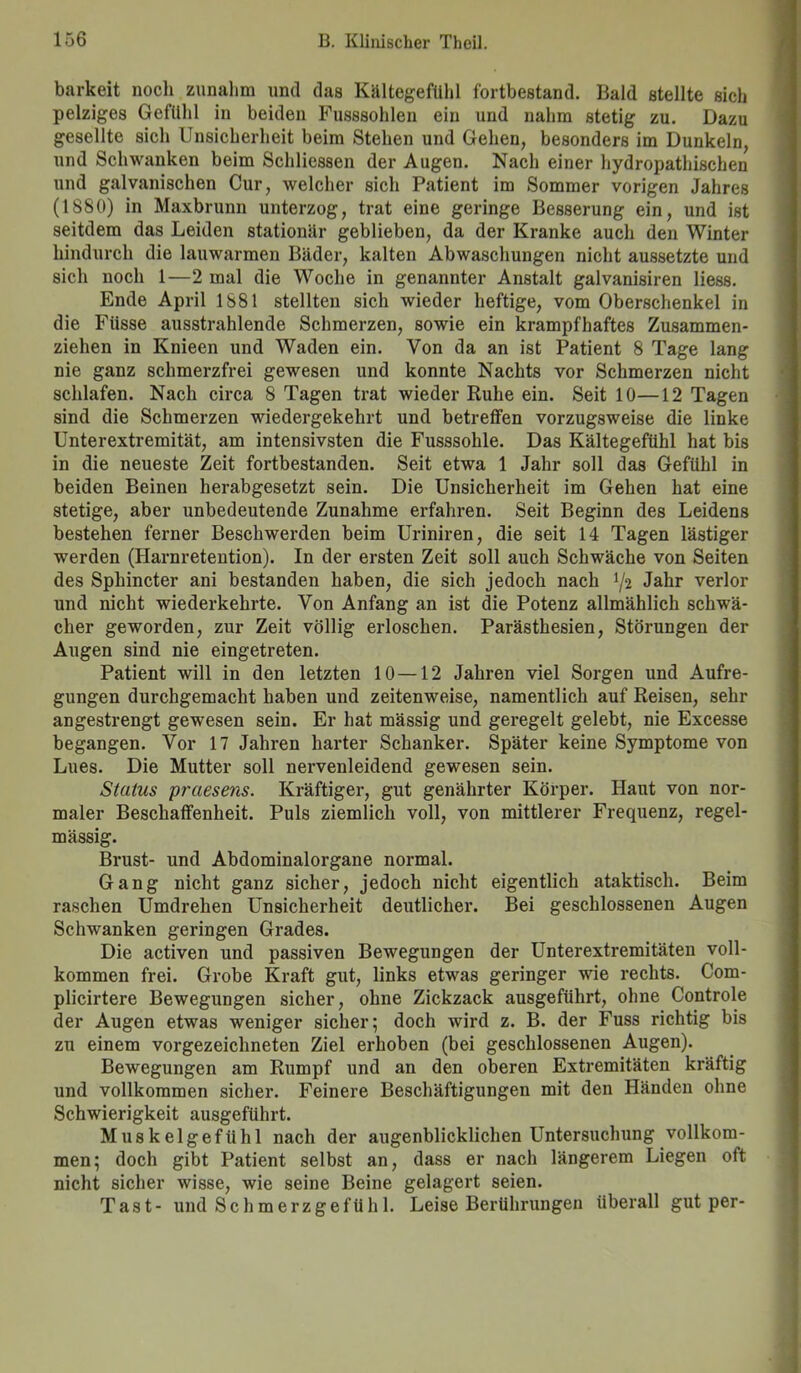 barkeit noch zunalim und das Kältegefühl fortbestand. Bald stellte sich pelziges Gefühl in beiden Fusssohlen ein und nahm stetig zu. Dazu gesellte sich Unsicherheit beim Stehen und Gehen, besonders im Dunkeln, und Schwanken beim Schlicssen der Augen. Nach einer hydropathischen und galvanischen Cur, welcher sich Patient im Sommer vorigen Jahres (1880) in Maxbrunn unterzog, trat eine geringe Besserung ein, und ist seitdem das Leiden stationär geblieben, da der Kranke auch den Winter hindurch die lauwarmen Bäder, kalten Abwaschungen nicht aussetzte und sich noch 1—2 mal die Woche in genannter Anstalt galvanisiren liess. Ende April 1881 stellten sich wieder heftige, vom Oberschenkel in die Fiisse ausstrahlende Schmerzen, sowie ein krampfhaftes Zusammen- ziehen in Knieen und Waden ein. Von da an ist Patient 8 Tage lang nie ganz schmerzfrei gewesen und konnte Nachts vor Schmerzen nicht schlafen. Nach circa 8 Tagen trat wieder Ruhe ein. Seit 10—12 Tagen sind die Schmerzen wiedergekehrt und betreffen vorzugsweise die linke Unterextremität, am intensivsten die Fusssohle. Das Kältegefühl hat bis in die neueste Zeit fortbestanden. Seit etwa 1 Jahr soll das Gefühl in beiden Beinen herabgesetzt sein. Die Unsicherheit im Gehen hat eine stetige, aber unbedeutende Zunahme erfahren. Seit Beginn des Leidens bestehen ferner Beschwerden beim Uriniren, die seit 14 Tagen lästiger werden (Harnretention). In der ersten Zeit soll auch Schwäche von Seiten des Sphincter ani bestanden haben, die sich jedoch nach */2 Jahr verlor und nicht wiederkehrte. Von Anfang an ist die Potenz allmählich schwä- cher geworden, zur Zeit völlig erloschen. Parästhesien, Störungen der Augen sind nie eingetreten. Patient will in den letzten 10 —12 Jahren viel Sorgen und Aufre- gungen durchgemacht haben und zeitenweise, namentlich auf Reisen, sehr angestrengt gewesen sein. Er hat mässig und geregelt gelebt, nie Excesse begangen. Vor 17 Jahren harter Schanker. Später keine Symptome von Lues. Die Mutter soll nervenleidend gewesen sein. Status praesens. Kräftiger, gut genährter Körper. Haut von nor- maler Beschaffenheit. Puls ziemlich voll, von mittlerer Frequenz, regel- mässig. Brust- und Abdominalorgane normal. Gang nicht ganz sicher, jedoch nicht eigentlich ataktisch. Beim raschen Umdrehen Unsicherheit deutlicher. Bei geschlossenen Augen Schwanken geringen Grades. Die activen und passiven Bewegungen der Unterextremitäten voll- kommen frei. Grobe Kraft gut, links etwas geringer wie rechts. Com- plicirtere Bewegungen sicher, ohne Zickzack ausgeführt, ohne Controle der Augen etwas weniger sicher; doch wird z. B. der Fuss richtig bis zu einem vorgezeichneten Ziel erhoben (bei geschlossenen Augen). Bewegungen am Rumpf und an den oberen Extremitäten kräftig und vollkommen sicher. Feinere Beschäftigungen mit den Händen ohne Schwierigkeit ausgeführt. Muskelgefühl nach der augenblicklichen Untersuchung vollkom- men; doch gibt Patient selbst an, dass er nach längerem Liegen oft nicht sicher wisse, wie seine Beine gelagert seien. Tast- und Schmerzgefühl. Leise Berührungen überall gut per-