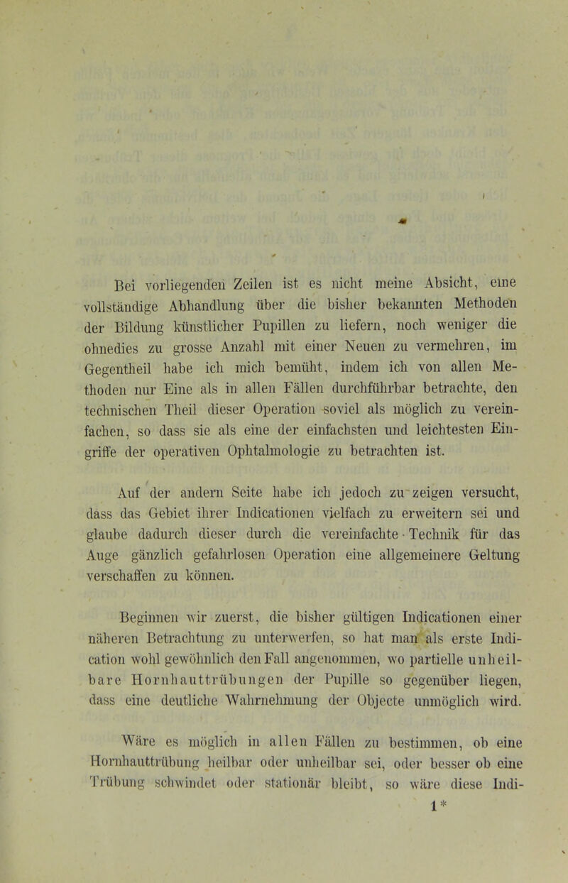 I Bei vorliegenden Zeilen ist es nicht meine Absicht, eine vollständige Abhandlung über die bisher bekannten Methoden der Bildung künstlicher Pupillen zu liefern, noch weniger die ohnedies zu grosse Anzahl mit einer Neuen zu vermehren, im Gegentheil habe ich mich bemüht, indem ich von allen Me- thoden nur Eine als in allen Fällen durchfülirbar betrachte, den technischen Theil dieser Operation soviel als möglich zu verein- fachen, so dass sie als eine der einfachsten und leichtesten Ein- griffe der operativen Ophtalmologie zu betrachten ist. Auf der andern Seite habe ich jedoch zu~ zeigen versucht, dass das Gebiet ihrer Indicationen vielfach zu erweitern sei und glaube dadurch dieser durch die vereinfachte • Technik für das Auge gänzlich gefahrlosen Operation eine allgemeinere Geltung verschaffen zu können. Beginnen wir zuerst, die bisher gültigen Indicationen einer näheren Betrachtung zu unterwerfen, so hat man als erste Indi- cation wohl gewöhnlich den Fall angenommen, wo partielle unheil- bare Hornhauttrübungen der Pupille so gegenüber liegen, dass eine deutliche Wahrnehmung der Objecte unmöglich wird. Wäre es möglich in allen Fällen zu bestimmen, ob eine Hornhauttrübung heilbar oder unheilbar sei, oder besser ob eine Ti’übung schwindet oder stationär bleibt, so wäre diese Indi- 1*