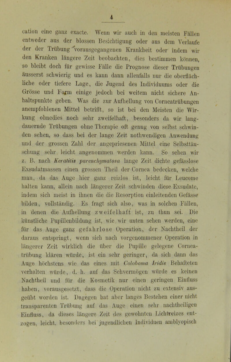 oation eine ganz exacte. Wenn wir auch in den meisten Fällen entweder aus der blossen Besichtigung oder aus dem Verlaufe der der Trübung'vorausgegangenen Krankheit oder indem wil- den Kranken längere Zeit beobachten, dies bestimmen können, so bleibt doch für gewisse Fälle die Prognose dieser Trübungen äusserst schwierig und es kann dann allenfalls nui- die obei-fläch- liche oder tiefere Lage, die Jugend des Individuums oder die Grösse und Fogi’m einige jedoch bei weitem nicht sichere An- haltspunkte geben. Was die zur Aufliellung von Corneatrübungen anempfohlenen Mittel betrifl't, so ist bei den Meisten die Wir- kung ohnedies noch sehr zweifelhaft, besonders da wir lang- dauernde Trübungen ohne Therapie oft genug von selbst schwin- den sehen, so dass bei der lange Zeit nothwendigen Anwendung und der grossen Zahl der angepriesenen Mittel eine Selbsttäu- schung sehr leicht angenommen werden kann. So sehen wir z. ß. nach Keratitis parenchymatosa lange Zeit dichte gefässlose Exsudatniassen einen grossen Theil der Cornea bedecken, welche man, da das Auge hier ganz reizlos ist, leicht für Leucome halten kann, allein nach längerer Zeit schwinden diese Exsudate, indem sich meist in ihnen die die Eesorption einleitenden Gelasse bilden, vollständig. Es fragt sich also, was in solchen Fällen, in denen die Aiillielliing zweifelhaft ist, zu thun sei. Die / künstliche Pupillenbildung ist, wie wir unten sehen werden, eine für das Auge ganz gefahrlose Operation, der Nachtheil der daraus entspringt, w'cnn sich nach vorgenommener Operation in längerer Zeit wirklich die über die Pupille gelegene Cornea- trübung klären würde, ist ein sehr geringer, da sich dann das Auge höchstens wie das eines mit Coloboma Iridis Behafteten verhalten wdirde, d. h. auf das Sehvermögen würde es keinen Nachtheil und lür die Kosmetik nur einen geringen Einduss haben, vorausgesetzt, dass die Operation nicht zu extensiv aus- geübt worden ist. Dagegen hat aber langes Bestehen einer nicht transparenten Trübung auf das Auge einen sehr nachtheiligen Einfluss, da dieses längere Zeit des gewohnten Lichh-eizes ent- zogen, leicht, besonders bei jugendlichen Individuen amblyopisch