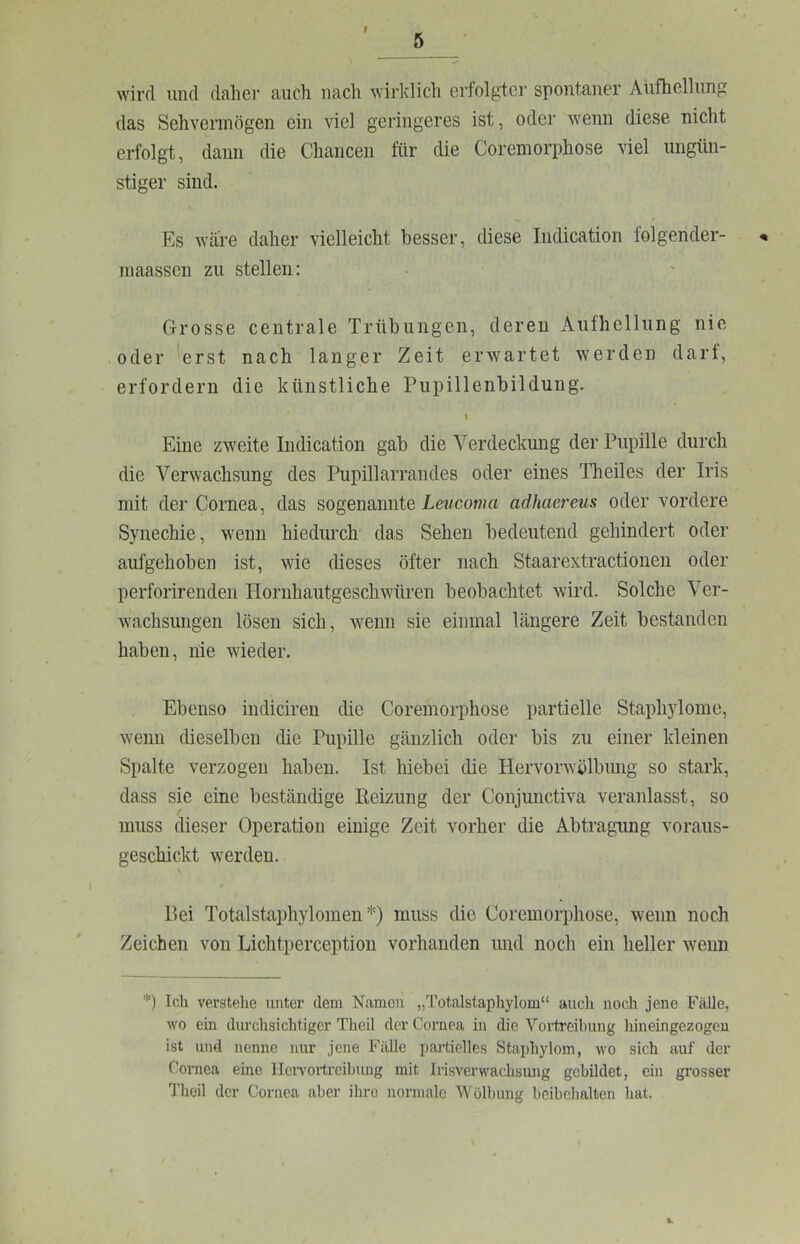 5 wird und daher auch nach wirklich erfolgter spontaner Aufhellung das Sehvermögen ein viel geringeres ist, oder wenn diese nicht erfolgt, dann die Chancen für die Coremorphose viel ungün- stiger sind. Es Aväre daher vielleicht besser, diese Iiidication folgender- inaassen zu stellen: Grosse centrale Trübungen, deren Aufhellung nie oder 'erst nach langer Zeit erwartet werden dart, erfordern die künstliche Pupillenbildung. Eine zweite Indication gab die Verdeckung der Pupille durch die Verwachsung des Pupillarrandes oder eines Theiles der Iris mit der Cornea, das sogenannte Leucoma adhacrcus oder vordere Synechie, wenn hiedurch das Sehen bedeutend gehindert oder aufgehoben ist, wie dieses öfter nach Staarextractionen oder perforirenden Hornhautgeschwüren beobachtet wird. Solche Ver- wachsungen lösen sich, wenn sie einmal längere Zeit bestanden haben, nie wieder. Ebenso indiciren die Coremorphose partielle Staphylome, wenn dieselben die Pupille gänzlich oder bis zu einer kleinen Spalte verzogen haben. Ist hiebei die Hervorwölbimg so stark, dass sie eine beständige Reizung der Conjunctiva veranlasst, so muss dieser Operation einige Zeit vorher die Abtragung voraus- geschickt werden. 4 Bei Totalstaphylomen *) muss die Coremorphose, wenn noch Zeichen von Lichtperception vorhanden und noch ein heller wenn *) Ich verstehe unter dem Namen „l’otalstaphylom“ auch noch jene Fälle, wo ein durchsichtiger Theil der Cornea in die Vortreihung hineingezogen ist und nenne nur jene Fälle partielles Staphylom, wo sich auf der Cornea eine llervortrcilmng mit Irisverwachsung gebildet, ein grosser Thoil der Cornea aber ihro normalo Wölbung bcibehalten hat.