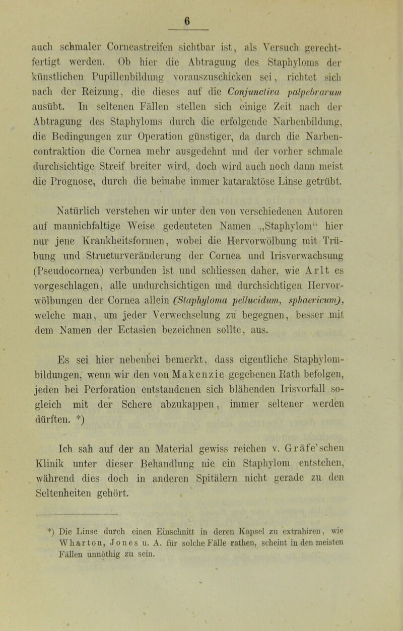 auch schmaler Conicasti-eileii sichtbar ist, als Versuch gerecht- fertigt werden. Oh hier die Ahtragung des Staphyloms der künstlichen rupillenhildung Yoraus/uschicken sei, richtet sich nach der Reizung, die dieses auf die Conjtmciim ixiipehrurum > ausübt. In seltenen Fällen stellen sich einige Zeit nach dei- Abtragung des Staphyloms durch die erfolgende Narbeid)ildung, die Bedingungen zur Operation günstiger, da durch die Narben- contraktion die Cornea mehr ausgedehnt und der vorher schmale durchsichtige Streif breiter wird, doch wird auch noch dann meist die Prognose, durch die beinahe immer kataraktöse Linse getrübt. t Natürlich verstehen wir unter den von verschiedenen Autoren auf mannichfaltige AVeise gedeuteten Namen „Staphylom“ hier nur jene Krankheitsformen, wobei die Hervorwölbung mit Trü- bung und Structurveränderung der Cornea und Irisverwachsung (Pseudocornea) verbunden ist und schliessen daher, wie Arlt es vorgeschlagen, alle undurchsichtigen und durchsichtigen Ilervor- wölbungen der Cornea allein (Slaphyloma pellucidnm, sphaeriemn), welche man, imi jeder A^erwechselung zu begegnen, besser mit dem Namen der Ectasien bezeichnen sollte, aus. Es sei hier nebenbei bemerkt, dass eigentliche Staphylom- bildungen, wenn wir den vonMakenzie gegebenen Rath befolgen, jeden bei Perforation entstandenen sich blähenden Irisvorfall so- gleich mit der Schere abzukappen, immer seltener werden dürften. *) Ich sah auf der an Material gewiss reichen v. Gräfe’sehen Klinik unter dieser Behandlung nie ein Staphylom entstehen, während dies doch in anderen Spitälern nicht gerade zu den Seltenheiten gehört. *) Die Linse durch einen Einschnitt in deren Kapsel zu extrahiren, wie Wharton, Jones u. A. für solche Fälle rathen, scheint in den meisten Fällen unnöthig zu sein.