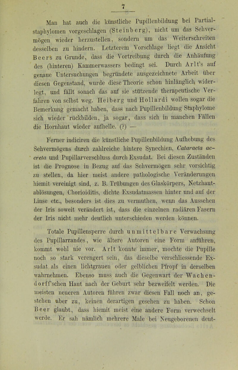 Man hat auch die künstliche Pupillenbildung bei Partial- staphylomen vorgeschlagen (S t e i n b e r g), nicht um das Sehver- mögen wieder lierzustellen, sondern um das Weiterschi eiten desselben zu hindern. Letzterem Vorschläge liegt die Ansicht Beers zu Grunde, dass die Vortreibung durch die Anhäufmig des (hinteren) Kammerwassers bedingt sei. Durch Arlt’s auf genaue Untersuchungen begründete ausgezeichnete Arbeit über diesen Gegenstand, wurde diese Theorie schon hinlänglich wider- legt, und fällt sonach das auf sie stützende therapeutische Ver- fahren von selbst weg. Heiberg und Hollar di wollen sogar die Bemerkung gemacht haben, dass nach Pupillenbildung Staphylome sich wieder 'rückbilden, ja sogar, dass sich in manchen Fällen die Hornhaut wieder aufhelle. (?) — Ferner indiciren die künstliche Pupillenbildung Aufliebuug des Sehvermögens durch zahlreiche hintere Synechien, Cataracta ac- ‘ creta und Pupillarverschluss durch Exsudat. Bei diesen Zuständen ist die Prognose in Bezug auf das Sehvermögen sehr vorsichtig zu stellen, da hier meist andere pathologische Veränderungen hiemit vereinigt sind, z. B. Trübungen des Glaskörpers, Netzhaut- ablösungen, Chorioiditis, dichte Exsudatmassen hinter und auf der Linse etc., besonders ist dies zu vermuthen, wenn das Aussehen der Iris soweit verändert ist, dass die einzelnen radiären Fasern der Iris nicht mehr deutlich unterschieden werden können. Totale Pupillensperre durch unmittelbare Verwachsung des Pupillarrandes, wie ältere Autoren eine Form anführen, kommt wohl nie vor. Arlt konnte immer, mochte die Pupille noch so stark verengert sein, das dieselbe verschliessende Ex- sudat als einen lichtgrauen oder gelblichen Pfropf in derselben wahrnehmen. Ebenso muss auch die Gegenwart der Wachen- do rff’schen Haut nach der Geburt sehr bezweifelt werden. Die meisten neueren Autoren führen zwar diesen Fall noch an, ge- stehen aber zu, keinen derartigen gesehen zu haben. Schon Beer glaubt, dass hiemit meist eine andere Form verwechselt werde. Er sah nämlich mehrere Male bei Neugeborenen deut-