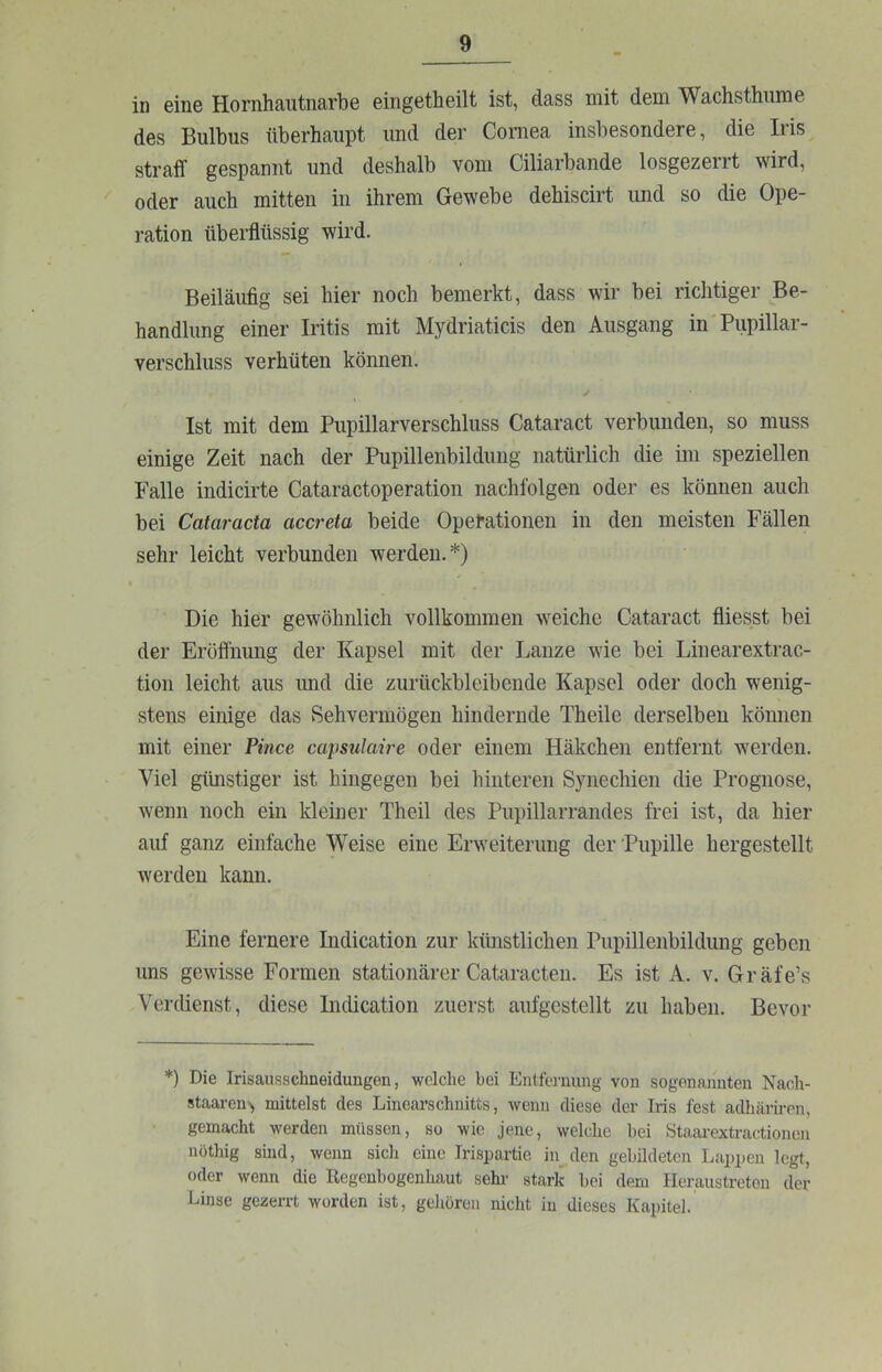 in eine Hornhautnarbe eingetheilt ist, dass mit dem Wachsthiime des Bulbus überhaupt und der Cornea insbesondere, die Iris straff gespannt und deshalb vom Ciliarbande losgezerrt wird, oder auch mitten in ihrem Gewebe dehiscirt und so die Ope- ration überflüssig wird. Beiläufig sei hier noch bemerkt, dass wir bei richtiger Be- handlung einer Iritis mit Mydriaticis den Ausgang in'Pupillar- verschluss verhüten köimen. ✓ Ist mit dem Pupillarverschluss Cataract verbunden, so muss einige Zeit nach der Pupillenbildung natürlich die im speziellen Falle indicirte Cataractoperation nachfolgen oder es können auch bei Cataracta accreta beide Operationen in den meisten Fällen sehr leicht verbunden werden.*) Die hier gewöhnlich vollkommen weiche Cataract fliesst bei der Eröfliiung der Kapsel mit der Lanze wie bei Linearextrac- tion leicht aus und die zurückbleibende Kapsel oder doch wenig- stens einige das Sehvermögen hindernde Theile derselben können mit einer Pince capsulaire oder einem Häkchen entfernt werden. Viel günstiger ist hingegen bei hinteren Synechien die Prognose, wenn noch ein kleiner Theil des Pupillarrandes frei ist, da hier auf ganz einfache Weise eine Erweiterung der Pupille hergestellt werden kann. Eine fernere Indication zur künstlichen Pupillenbildung geben uns gewisse Formen stationärer Cataracten. Es ist A. v. Gräfe’s Verdienst, diese LKÜcation zuerst aufgestellt zu haben. Bevor *) Die Irisausschneidungen, welche hei Entfw'iiung von sogenannten Nach- staaron> mittelst des Linearschnitts, wenn diese der Iris fest adhäriren, gemacht werden müssen, so wie jene, welche bei Staarextractionen nöthig sind, wenn sich eine Trispartie in den gebildeten I.apx)en legt, oder wenn die Regenbogenhaut sehr stark hei dem Heraustreton der Linse gezerrt worden ist, gelmren nicht in dieses Kapitel.