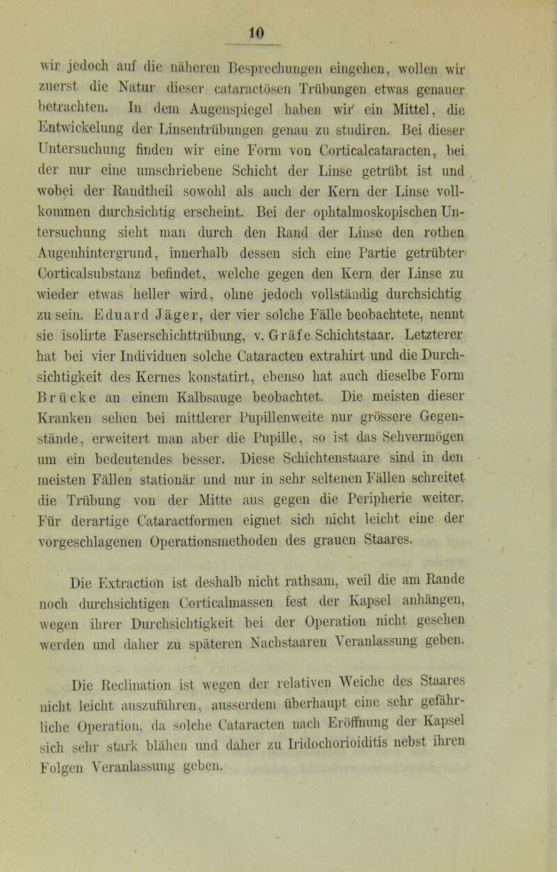 wir jedoch aul die iiiilicreii Besprcclmngeu eiiigelien, wollen wir zuerst die Natur dieser cataractösen Trübungen etwas genauer betrachten. In dem Augenspiegel haben wii' ein Mittel, die Entwickelung der Linsentrübungen genau zu studiren. Bei dieser Untersuchung finden wir eine Form von Corticalcafiiracten, bei der nur eine umschriebene Schicht der Linse getiiibt ist und, wobei der Bandtheil sowohl als auch der Kern der Linse voll- kommen diu’chsichtig erscheint. Bei der ophtalmoskopischen Un- tersuchung sieht man durch den Band der Linse den rothen Augenhintergrimd, innerhalb dessen sich eine Partie getiübter' Corticalsubstanz befindet, welche gegen den Kern der Linse zu wieder etwas heller wird, ohne jedoch vollständig durchsichtig zu sein. Eduard Jäger, der vier solche Fälle beobachtete, nennt sie isolirte Faserschichttrübung, v. Gräfe Schichtstaar. Letzterer hat bei vier Individuen solche Cataracten extrahirt und die Durch- sichtigkeit des Kernes konstatirt, ebenso hat auch dieselbe Fonn Brücke an einem Kalbsauge beobachtet. Die meisten dieser Kranken sehen bei mittlerer Pupillenweite nur grössere Gegen- stände, erweitert man aber die Pupille, so ist das Sehvermögen um ein bedeutendes besser. Diese Schichtenstaare sind in den meisten Fällen stationär und nur in sehr seltenen Fällen schreitet die Triibung von der Mitte aus gegen die Peripherie weiter. Für derartige Cataractfornien eignet sich nicht leicht eine der vorgeschlagenen Operationsniethoden des grauen Staares. Die Extraction ist deshalb nicht rathsam, w'eil die am Rande noch durchsichtigen Corticalmassen fest der Kapsel anhängen, wegen ihrer Durchsichtigkeit bei der Operation nicht gesehen werden und daher zu späteren Nachstaaren \ eranlassiing geben. t Die Reclination ist wegen der relativen Weiche des Staares nicht leicht auszuführen, ausserdem überhaupt eine sehr gefähr- liche Operation, da solche Cataracten nach Eröffnung der Kapsel sich sehr stark blähen und daher zu Iridochorioiditis nebst ihren Folgen Veranlassung geben.