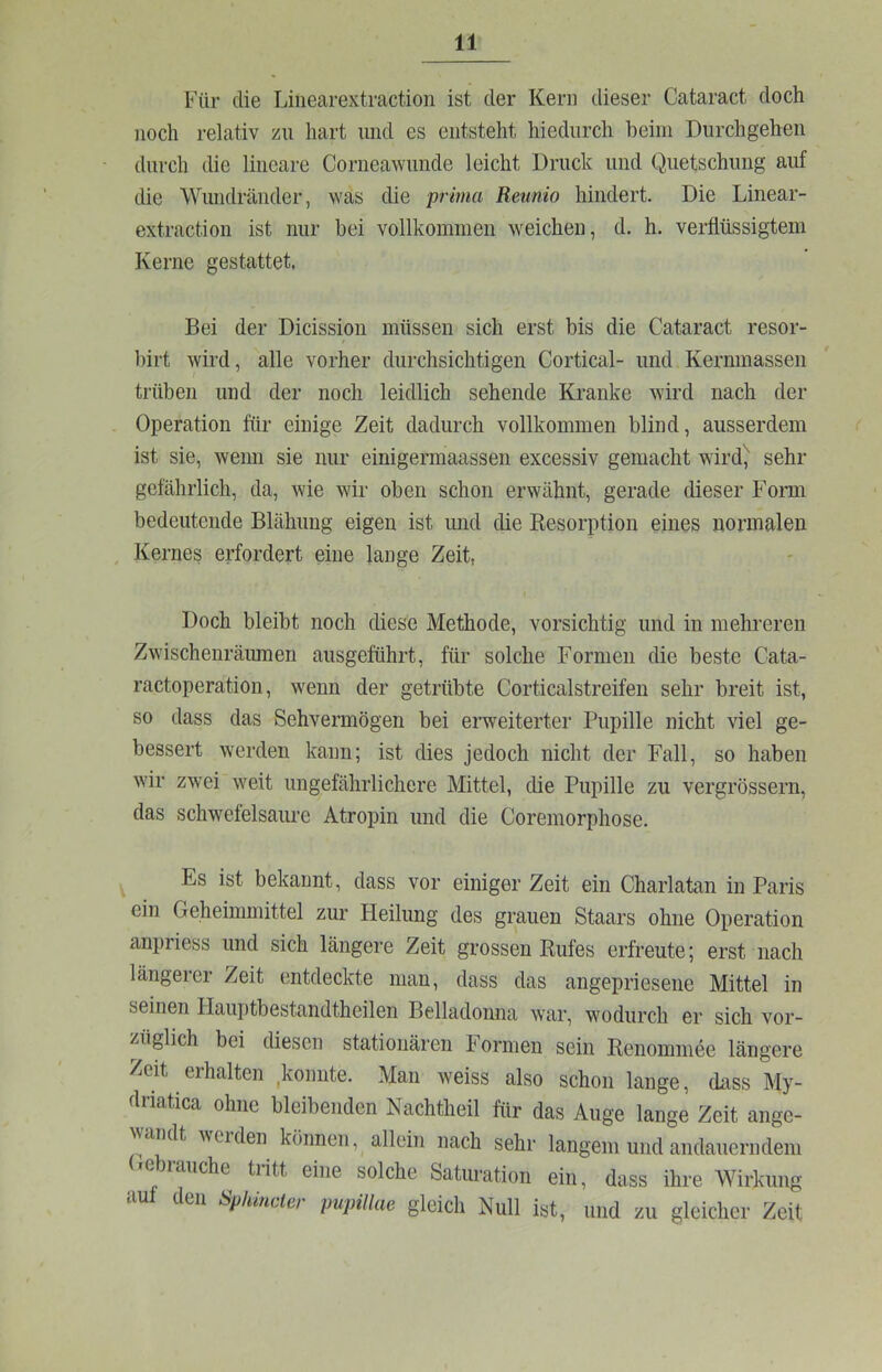 Für die Linearextraction ist der Kern dieser Cataract doch noch relativ zu hart und es entsteht hiedurch heim Durchgehen durch die lineare Corneawimde leicht Druck und Quetschung auf die Wundränder, was die prima Reunio hindert. Die Linear- extraction ist nur bei vollkommen weichen, d. h. verflüssigtem Kerne gestattet. Bei der Dicission müssen sich erst bis die Cataract resor- birt wird, alle vorher durchsichtigen Cortical- und Kernmassen trüben und der noch leidlich sehende Kranke wird nach der Operation für einige Zeit dadurch vollkommen blind, ausserdem ist sie, wenn sie nur einigermaassen excessiv gemacht wird^ sehr gefährlich, da, wie wir oben schon erwähnt, gerade dieser Form bedeutende Blähung eigen ist und die Resorption eines normalen , Kernes erfordert eine lange Zeit, Doch bleibt noch diese Methode, vorsichtig und in mehreren Zwischenräiunen ausgeführt, für solche Formen die beste Cata- ractoperation, wenn der getrübte Corticalstreifen sehr breit ist, so dass das Sehvermögen bei erweiterter Pupille nicht viel ge- bessert werden kann; ist dies jedoch nicht der Fall, so haben wir zwei weit ungefährlichere Mittel, die Pupille zu vergrössern, das schwefelsaure Atropin und die Coremorphose. Es ist bekannt, dass vor einiger Zeit ein Charlatan in Paris ein Geheimmittel zur Fleilung des grauen Staars ohne Operation anpriess und sich längere Zeit grossen Rufes erfreute; erst nach längerer Zeit entdeckte man, dass das angepriesene Mittel in seinen Hauptbestandtheilen Belladonna war, wodurch er sich vor- züiglich bei diesen stationären Formen sein Renommee längere Zeit erhalten konnte. Man weiss also schon lange, dass My- driatica ohne bleibenden Nachtheil für das Auge lange Zeit ange- wandt Verden können, allein nach sehr langem und andauerndem icjiaiiche tritt eine solche Saturation ein, dass ihre Wirkung auf den Sphmcter pupillae gleich Null ist, und zu gleicher Zeit