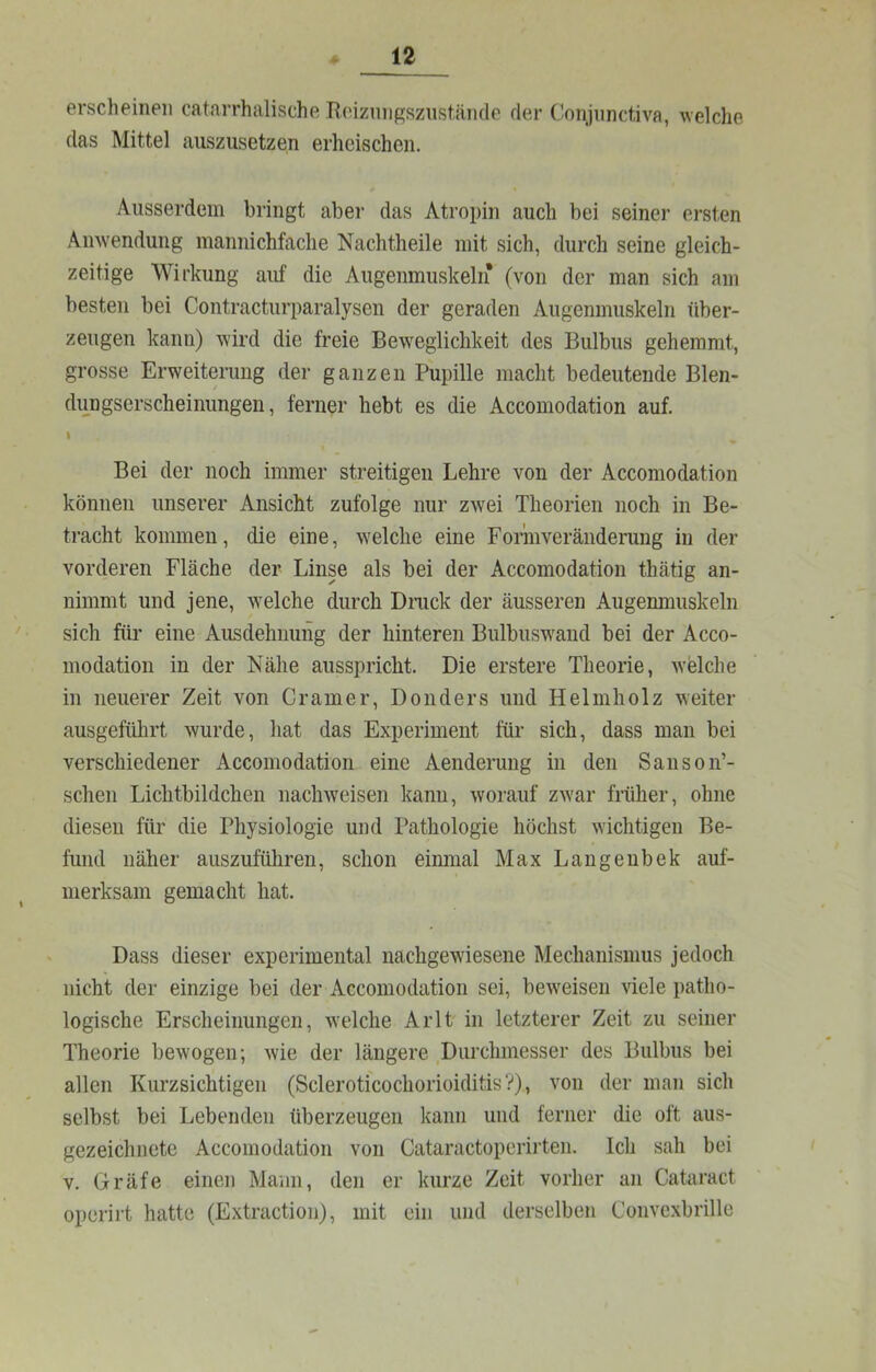 erscheinen catarrhalische Reizniif^sziistände der Conjnnctiva, welche das Mittel auszusetzen erheischen. Ausserdem bringt aber das Atropin auch bei seiner ersten Anwendung mannichfache Nachtheile mit sich, durch seine gleich- zeitige Wirkung auf die Augenmuskeln (von der man sich am besten bei Contracturparalysen der geraden Augenmuskeln über- zeugen kann) wird die freie Beweglichkeit des Bulbus gehemmt, grosse Erweiterung der ganzen Pupille macht bedeutende Blen- dungserscheinungen, ferner hebt es die Accomoclation auf. I Bei der noch immer streitigen Lehre von der Accomodation können unserer Ansicht zufolge nur zwei Theorien noch in Be- tracht kommen, die eine, welche eine Form Veränderung in der vorderen Fläche der Linse als bei der Accomodation thätig an- nimmt und jene, welche durch Dnick der äusseren Augenmuskeln sich für eine Ausdehnung der hinteren Bulbuswand bei der Acco- modation in der Nähe ausspricht. Die erstere Theorie, welche in neuerer Zeit von Gramer, Donders und Helmholz weiter ausgefülirt wurde, hat das Experiment für sich, dass man bei verschiedener Accomodation eine Aenderung in den SansoiT- schen Lichtbildchen nachweisen kann, worauf zwar früher, ohne diesen für die Physiologie und Pathologie höchst wichtigen Be- fund näher auszuführen, schon einmal Max Langenbek auf- merksam gemacht hat. Dass dieser experimental nachgewiesene Mechanismus jedoch nicht der einzige bei der Accomodation sei, beweisen viele patho- logische Erscheinungen, welche AiTt in letzterer Zeit zu seiner Theorie bewogen; wie der längere Durchmesser des Bulbus bei allen Kurzsichtigen (Scleroticochorioiditis?), von der man sich selbst bei Lebenden überzeugen kann und ferner die oft aus- gezeichnete Accomodation von Cataractoperirten. Ich sah bei V. Gräfe einen Mann, den er kurze Zeit vorher an Cataract operirt hatte (Extraction), mit ein und derselben Convcxbrille