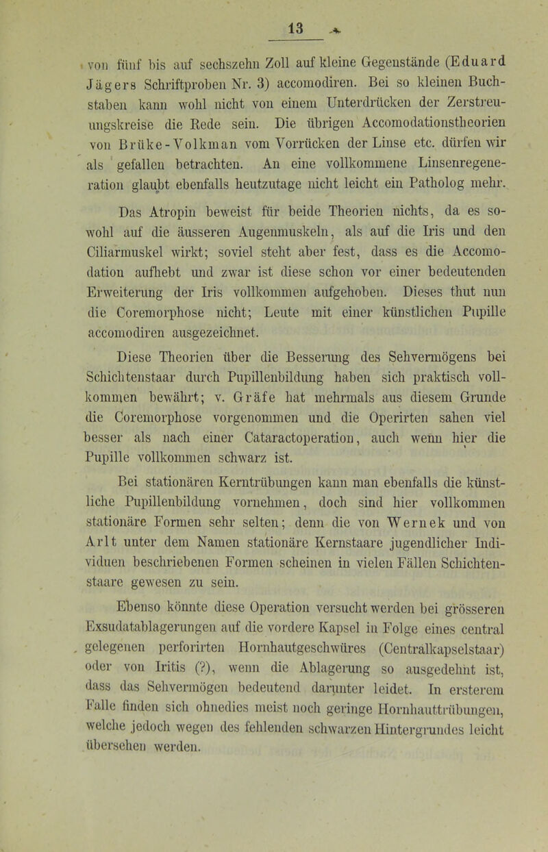 • von fünf his auf sechszehn Zoll auf kleine Gegenstände (Eduard Jägers Schriftproben Nr. 3) accomodiren. Bei so kleinen Buch- staben kann wohl nicht von einem Unterdrücken der Zerstreu- ungskreise die Rede sein. Die übrigen Accomodationstheorien von Brüke-Volkman vom Vorrücken der Linse etc. dürfen wir ^ als ' gefallen betrachten. An eine vollkommene Linsenregene- ration glaubt ebenfalls heutzutage nicht leicht ein Patholog mehr. Das Atropin beweist für beide Theorien nichts, da es so- wohl auf die äusseren Augenmuskeln, als auf die Iris und den Ciliarmuskel wirkt; soviel steht aber fest, dass es die Accomo- dation aufliebt und zwar ist diese schon vor einer bedeutenden Erweiterung der Iris vollkommen aufgehoben. Dieses thut nun die Coremorphose nicht; Leute mit einer künstlichen Pupille accomodiren ausgezeichnet. Diese Theorien über die Besserung des Sehvennögens bei Schiebtenstaar durch Pupillenbildung haben sich praktisch voll- kommen bewährt; v. Gräfe hat mehrmals aus diesem Grunde die Coremorphose vorgenommen und die Operirten sahen viel besser als nach einer Cataractoperation, auch wenn hier die Pupille vollkommen schwarz ist. Bei stationären Kernträbimgen kann man ebenfalls die künst- liche Pupillenbildung vornehmen, doch sind hier vollkommen stationäre Formen sehr selten; denn die von Wernek und von AiTt unter dem Namen stationäre Kernstaare jugendlicher Indi- viduen beschriebenen Formen scheinen in vielen Fällen Schichten- staare gewesen zu sein. Ebenso könnte diese Operation versucht werden bei grösseren Exsudatablagerungen auf die vordere Kapsel in Folge eines central . gelegenen perforirten Hornhautgeschwüres (Centralkapselstaar) oder von Iritis (?), wenn die Ablagerung so ausgedehnt ist, dass das Sehvermögen bedeutend damnter leidet. In ersterem Falle finden sich ohnedies meist noch geringe Hornhauttrübungen, welche jedoch wegen des lehlenden schwarzen Hintergrundes leicht übersehen werden.