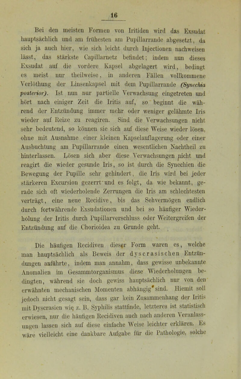 Bei den meisten Fonncn von Iritiden wird das Exsudat hauptsächlich und am frühesten am Pupillarrande abgesetzt, da sich ja auch hier, wie sich leicht durch Iiijectionen nachweisen lässt, das stärkste Capillarnetz befindet; indem nun dieses Exsudat auf die vordere Kapsel abgelagert wird, bedingt es meist nur theilweise, in anderen Fällen vollkommene Verlöthung der Linsenkapsel mit dem Pupillarrande (Sytiechia posterior). Ist nun nur partielle Verwachsung eingetreten und hört nach einiger Zeit die Iritis auf, so beginnt die wäh- rend der Entzündung immer mehr oder weniger gelähmte Iris wieder auf Reize zu reagiren. Sind die Verwachsungen nicht sehr bedeutend, so können sie sich auf diese Weise wieder lösen, ohne mit Ausnahme einer kleinen Kapselauflagerung oder einer Ausbuchtung am Pupillarrande einen wesentlichen Nachtheil zu hinterlassen. Lösen sich aber diese Verwachsungen pcht und reagirt die wieder gesunde Iris, so ist durch die Synechien die Bewegung der Pupille sehr gehindert, die Iris wird bei jeder stärkeren Excursion gezerrt'und es folgt, da wie bekannt, ge- rade sich oft wiederholende Zerrungen die Iris am schlechtesten verträgt, eine neue Recidive, bis das Sehvermögen endlich durch foi'twährende Exsudatiouen und bei so häufiger Wieder- holung der Iritis durch Pupillarverschluss oder Weitergreifen der Entzündung auf die Chorioidea zu Grunde geht. Die häufigen Recidiven dieser Forai waren es, welche man hauptsächlich als Beweis der dyscrasischen Entzün- dungen anführte, indem man annahm, dass gewisse unbekannte Anomalien im Gesammtorganismus diese Wiederholungen be- dingten, während sie doch gewiss hauptsächlich nur von den erwähnten mechanischen Momenten abhängig* sind. Hierait soll jedoch nicht gesagt sein, dass gar kein Zusammenhang der Iritis mit Dyscrasien wi^ z. B. Syphilis stattfinde, letzteres ist statistisch erwiesen, nur die häufigen Recidiven auch nach anderen Veranlass- ungen lassen sich auf diese einfache Weise leichter erklären. Es wäre vielleicht eine dankbare Aufgabe für die Pathologie, solche