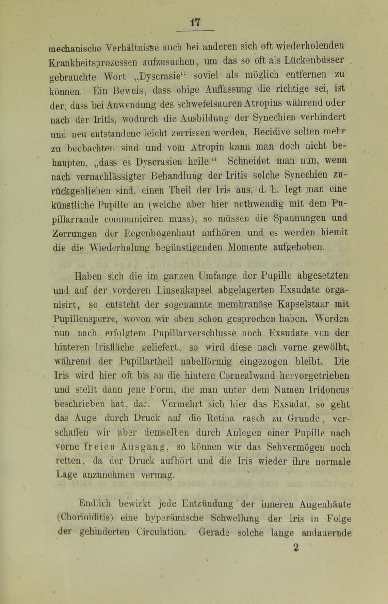 mechanisclie Verhältnisse auch bei anderen sich oft wiederholenden Krankheitsprozessen aufzusiichen, um das so oft als Lückenbüsser , gebrauchte Wort „Dyscrasie“ soviel als möglich entfernen zu können. Ein Beweis, dass obige Auflassung die richtige sei, ist der, dass bei Anwendung des schwefelsauren Atropins während oder nach der Iritis, wodurch die Ausbildung der Synechien verhindert und neu entstandene leicht zerrissen werden, Recidive selten mehr zu beobachten sind und vom Atropin kann man doch nicht be- haupten, „dass es Dyscrasien heile.“ Schneidet man nun, wenn nach vernachlässigter Behandlung der Iritis solche Synechien zu- rückgeblieben sind, einen Theil der Iris aus, d. h. legt man eine künstliche Pupille an (welche aber hier nothwendig mit dem Pu- pillarrande communiciren muss), so müssen die Spannungen und Zerrungen der Regenbogenhaut aufhören und es werden hiemit die die Wiederholung begünstigenden Momente aufgehoben. Haben sich die im ganzen Umfange der Pupille abgesetzten und auf der vorderen Linseukapsel abgelagerten Exsudate orga- nisirt, so entsteht der sogenannte membranöse Kapselstaar mit Pupillensperre, wovon wir oben schon gesprochen haben. Werden nun nach erfolgtem Pupillarverschlusse noch Exsudate von der hinteren Irisfläche geliefert, so wird diese nach vorne gewölbt, während der Pupillartheil iiabelförmig eingezogen bleibt. Die • Iris wird hier oft bis an die hintere Cornealwand hervorgetrieben und stellt dann jene Form, die man unter dem Namen Iridoncus beschrieben hat, dar. Vermehrt sich hier das Exsudat, so geht das Auge durch Druck auf die Retina rasch zu Grunde, ver- schaffen wir aber demselben dui-ch Anlegen einer Pupille nach vorne freien Ausgang, so können wir das Sehvermögen noch retten, da der Druck aufhört und die Iris wieder ihre normale Lage anzunehmen vermag. Endlich bewirkt jede Entzündung * der inneren Augenhäute (Chorioiditis) eine hyperämische Schwellung der Iris in Folge der gehiuderten Circulation. Gerade solche lange andauernde 2