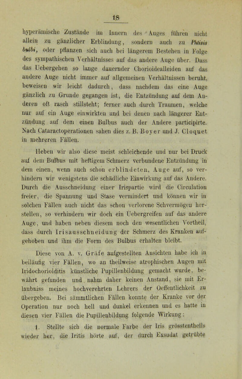 liypeniinische Zustände ini [iiiierri des Auges füliren nicht allein zu gänzlicher Erblindung, sondern auch zu Ffuisis bulbi, oder pHanzen sich auch bei längerem Bestehen in Folge des sympathischen Verhältnisses auf das andere Auge über. Dass das Uebergehen so lauge dauenider Chorioidealleiden auf das andere Auge nicht immer auf allgemeinen Verhältnissen beruht, beweisen wir leicht dadurch, dass nachdem das eine Auge gänzlich zu Grunde gegangen ist, die Entzündung auf dem An- deren oft rasch stillsteht; ferner auch durch Traumen, welche nur auf ein Auge einwirkten und bei denen nach längerer Ent- zündung auf dem einen Bulbus auch der Andere participirte. Nach Cataractoperationen sahen dies z. B. Boyer und J. Cloquet in mehreren Fällen. lieben wir also diese meist schleichende und nur bei Druck auf dem Bulbus mit heftigem Schmerz verbundene Entzündung in dem einen, wenn auch schon erblindeten, Auge auf, so ver- hindern wir wenigstens die schädliche Einwirkung auf das Andere. Durch die Ausschneidung einer Irispartie wird die Circulation freier, die Spannung und Stase vermindert und können wir in solchen Fällen auch nicht das schon verlorene Sehvermögen her- stellen, so verhindern wir doch ein Uebergreifen auf das andere Auge, und haben neben diesem noch den wesentlichen Vortheil, dass durch Iri saus sehn eidung der Schmerz des Kranken auf- gehoben und ihm die Form des Bulbus erhalten bleibt. Diese von A. v. Gräfe aufgestellten Ansichten habe ich in beiläufig vier Fällen, wo an theilweise atrophischen Augen mit Iridüchorioiditis künstliche Pupillenbildung gemacht wurde, be- währt gefunden und, nahm daher keinen Anstand, sie mit Er- laubniss meines hochverehrten Lehrers der üeffentlichkeit zu übergeben. Bei sämmtlichen Fällen konnte der Kranke vor der Operation nur noch hell und dunkel erkennen und es hatte in diesen vier Fällen die Pupillenbildung folgende Wirkung: l. Stellte sich die normale Farbe der Iris grösstentheils wieder her, die Iritis hörte auf, der diu’ch Exsudat getrübte