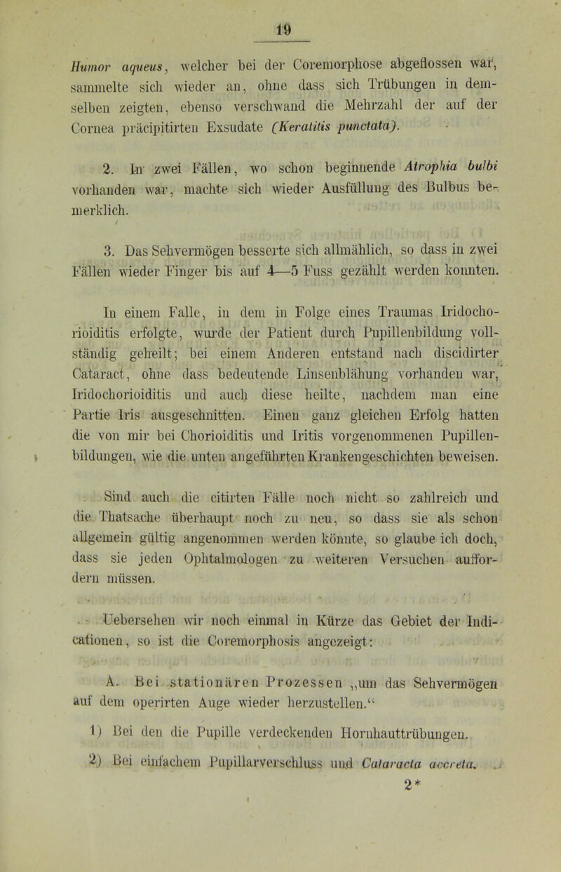 Htimor aqums, welcher bei der Coremorpliose abgeflossen war, sammelte sich wieder au, ohne dass sich Trübungen in dem- selben zeigten, ebenso verschwand die Mehrzahl der auf der Cornea präcipitirteii Exsudate (Keralilis punctata). 2. ln zwei Fällen, wo schon beginnende Atrophia buJbi vorhanden war, machte sich wieder Ausfüllung des Bulbus be-, merklich. / 3. Das Sehvermögen besserte sich allmählich, so dass in zwei Fällen wieder Finger bis auf 4-—5 Fuss gezählt werden konnten. In einem Falle, in dem in Folge eines Traimias Iridocho- rioiditis erfolgte, wiu’de der Patient durch Pupillenbilduug voll- ständig gelreilt; bei einem Anderen entstand nach discidirter Cataract, ohne dass bedeutende Linsenblähung vorhanden war, Iridochorioiditis und auch diese heilte, nachdem man eine ‘ Partie Iris ausgeschnitten. Einen ganz gleichen Erfolg hatten die von mir bei Chorioiditis und Iritis vorgenommenen Pupillen- \ bildungen, wie die unten angeführten Krankengeschichten beweisen. Sind auch die citirten Fälle noch nicht so zahlreich und die Thatsache überhaupt noch zu neu, so dass sie als schon allgemein gültig angenommen werden könnte, so glaube ich doch, dass sie jeden Ophtalmologen zu weiteren Versuchen auflbr- dern müssen. . • Uebersehen wir noch einmal in Kürze das Gebiet der Indi- cationen, so ist die Coremorphosis angezeigt: A. Bei stationären Prozessen „um das Sehvermögen auf dem operirten Auge wieder herzustollen.“ 1) Bei den die Pupille verdeckenden Hornhauttrübungen. 2) Bei einfachem Pupillarverschluss und Cataracta accreta, ... 2* I