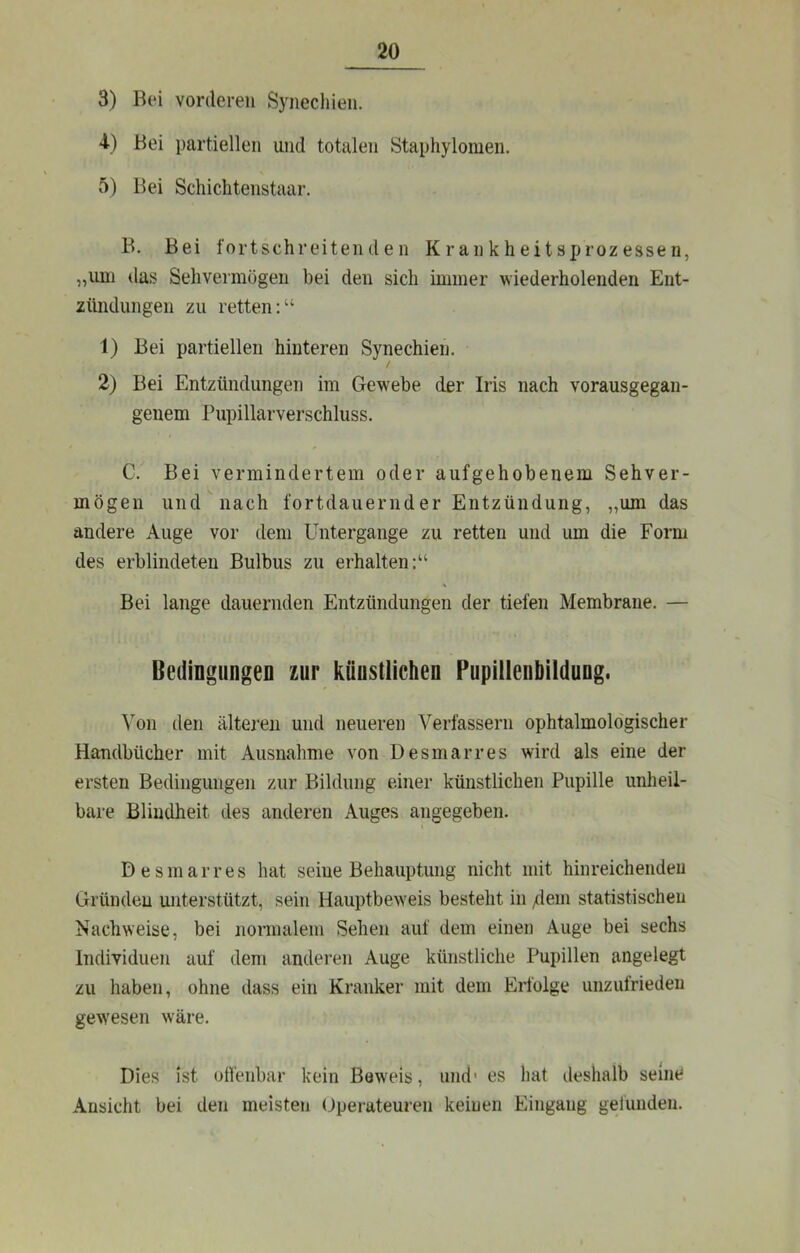 3) Bei vorderen Synechien. 4-) Bei partiellen und totalen Staphylomen. 5) Bei Schichtenstaar. B. Bei fortschreitenden Krankheitsprozessen, „imi das Sehvermögen bei den sich immer wiederholenden Ent- zündungen zu retten:“ 1) Bei partiellen hinteren Synechien. / 2) Bei Entzündungen im Gewebe der Iris nach vorausgegan- genem Pupillarverschluss. C. Bei vermindertem oder aufgehobenem Sehver- mögen und\iach fortdauernder Entzündung, „um das andere Auge vor dem Untergänge zu retten und um die Form des erblindeten Bulbus zu erhalten:“ Bei lange dauernden Entzündungen der tiefen Membrane. — Bedingungen zur künstlichen Pupillenbildung. ^on den älteren und neueren Verfassern ophtalmoldgischer Handbücher mit Ausnahme von Desmarres wird als eine der ersten Bedingungen zur Bildung einer künstlichen Pupille unheil- bare Blindheit des anderen Auges angegeben. Desmarres hat seine Behauptung nicht mit hinreichenden Gründen unterstützt, sein Hauptbeweis besteht in /:lem statistischen Nachweise, bei normalem Sehen auf dem einen Auge bei sechs Individuen auf dem anderen Auge künstliche Pupillen angelegt zu haben, ohne dass ein Kranker mit dem Erfolge unzutriedeu gewesen wäre. Dies ist offenbar kein Beweis, und' es hat deshalb seine Ansicht bei den meisten (Operateuren keinen Eingang gelunden.