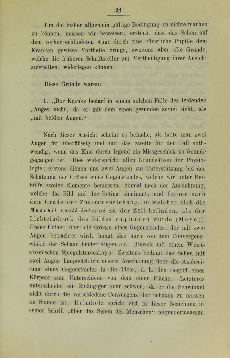 Um die bisher allgemein gültige Bedingung zu nichte machen zu können, müssen wir beweisen, erstens, dass das vSehen auf dem vorher erblindeten Auge durch eine künstliche Pupille dem Kranken gewisse Vortheile bringt, zweitens aber alle Giiinde, welche die Mheren Schriftsteller zur Vertheidigung ihrer Ansicht aufstellten, widerlegen können. Diese Gründe waren: 1. „Der Kranke bedarf in einem solchen Falle des leidenden „Auges nicht, da er mit dem einen gesunden soviel sieht, als „mit beiden Augen.“ Nach dieser Ansicht scheint es beinahe, als halte man zwei Augen für überflüssig und nm’ das zweite fiü’ den Fall noth- wendig, wenn das Eine durch irgend ein Missgeschick zu Grunde gegangen ist. Dies widerspricht allen Grundsätzen der Physio- logie ; erstens dienen uns zwei Augen zur Unterstützung bei der Schätzung der Grösse eines Gegenstandes, welche wir unter Bei- hülfe zweier Elemente bemessen, einmal nach der Ausdehiiung, w'elche das Bild auf der Retina einnimmt, und ferner nach dem Grade der Zusammenziehung, in Avelcher sich die Musauli recti interni zu der Zeit befinden, als der Lichteindruck des Bildes empfunden wurde (Meyer). Unser Urtheil über die Grösse eines Gegenstandes, der mit zwei Augen betrachtet wird, hängt also auch von dem Convergenz- winkel der Sehaxe beider Augen ab. (Beweis mit einem Weat- stom’sehen Spiegelstereoskop.) Zweitens bedingt das Sehen mit zwei Augen hauptsächlich unsere Anschauung über die Ausbrei- tung eines Gegenstandes in die Tiefe, d. h. den Begrilf eines Köi-pers zum Unterschiede von dem einer Fläche. Letzteres unterscheidet ein Einäugiger sehr schwer, da er die Sehwinkel nicht durch die verschiedene Convergenz der Seliaxen zu messen im Stande ist. Helmholz spricht sich in dieser Beziehung in seiner Schrift ,,über das Sehen des Menschen“ folgendermaassen