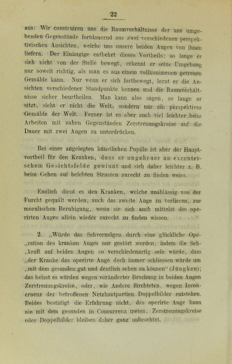 ans: Wir construiren uns die Raumverhältnisse der uns umge- benden Gegenstände fortdauernd aus zwei verschiedenen perspek- tivischen Ansichten, welche uns unsere beiden Augen von ihnen liefern. Der Einäugige entbehrt dieses Vortheils: so lange er sich nicht von der Stelle bewegt, erkennt er seine Umgebung nur soweit richtig, als man es aus einem vollkommenen getreuen Gemälde kann. Nur wenn er sich fortbewegt, lernt er die An- sichten verschiedener Standpunkte kennen und die Raumverhält- nisse sicher beurtheilen. Man kann also sagen, so lange er sitzt, sieht er nicht die Welt, sondern nui’ ein perspektives Gemälde der Welt. Ferner ist es aber auch viel leichter beim Arbeiten mit nahen Gegenständen Zerstreuungskreise auf die Dauer mit zwei Augen zu unterdrücken. Bei einer angelegten künstlichen Pupille ist aber der Haupt- vortheil für den Kranken, dass er ungeheuer an excentri- /• schem Gesichtsfelde gewinnt und sich daher leichter z. B. beim Gehen auf belebten Strassen zurecht zu finden weiss. # Endlich dient es den Kranken, welche unablässig von der Furcht gequält werden, auch das zweite Auge zu verlieren, zur moralischen Beruhigung, wenn sie sich auch mittelst des ope- rirten Auges allein wieder zurecht zu finden wissen. 2. „Würde das Sehvemiögen durch eine glückliche Ope- „ration des kranken .Auges nur gestört .werden, indem die Seh- „kraft auf beiden Augen so verschiedenartig sein würde, dass ,,der Kranke das operirte Auge doch immer schliessen würde um „mit dem gesunden gut und deutlich sehen zu können“ (Jüngken); das heisst es würden wegen veränderter Brechung in beiden Augen Zerstreuimgskreise, oder, wie Andere fürchteten, wegen Incon- cruenz der betroffenen Netzhautpartien Doppelbilder ent'^tehen. Beides bestätigt die Erfahrung nicht, das operirte .\iige kann nie mit dem gesunden in Concurrenz treten, Zerstrenuiigskreise oder Doppelbilder bleil»en daher ganz unbeachtet.